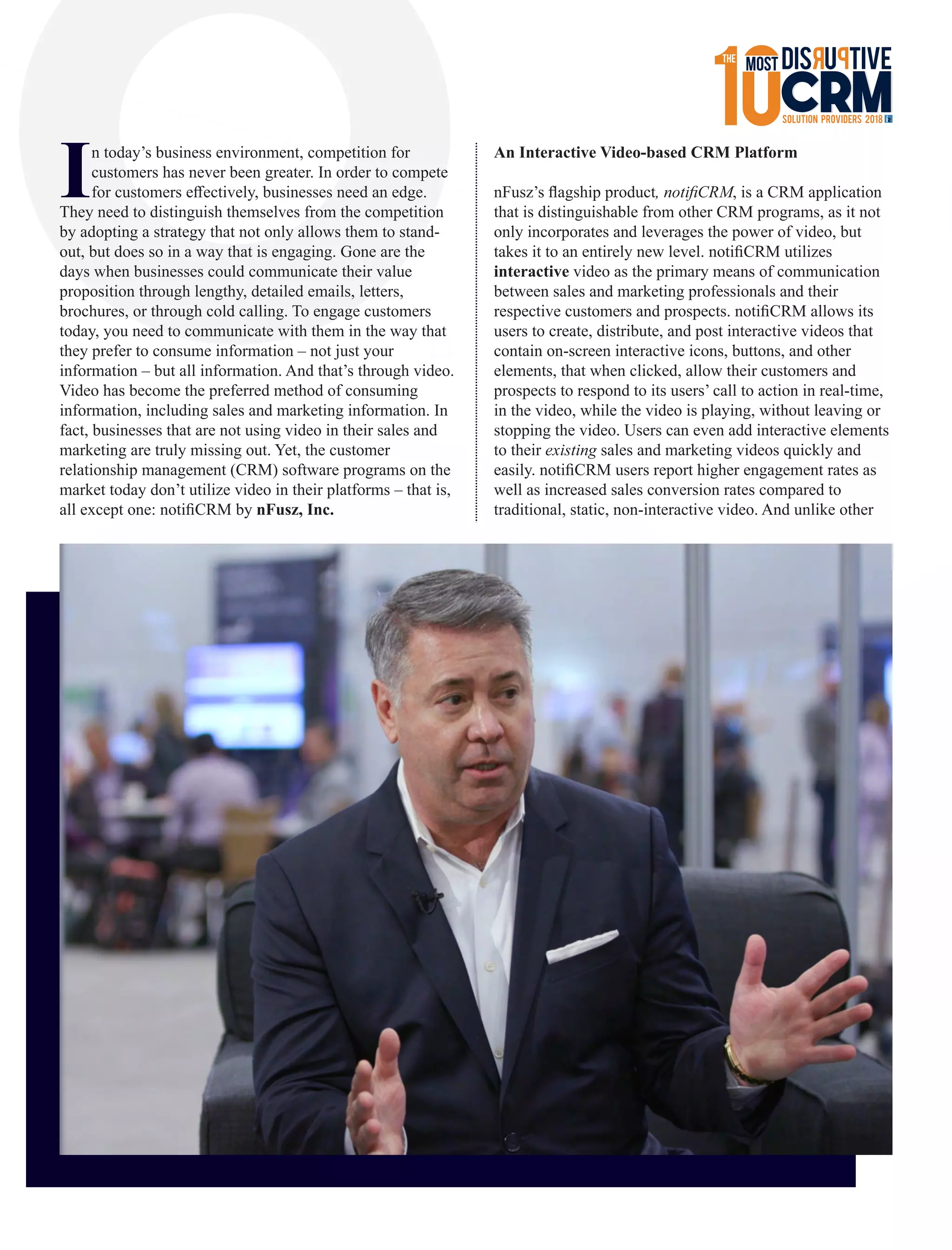 In today’s business environment, competition for
customers has never been greater. In order to compete
for customers eﬀectively, businesses need an edge.
They need to distinguish themselves from the competition
by adopting a strategy that not only allows them to stand-
out, but does so in a way that is engaging. Gone are the
days when businesses could communicate their value
proposition through lengthy, detailed emails, letters,
brochures, or through cold calling. To engage customers
today, you need to communicate with them in the way that
they prefer to consume information – not just your
information – but all information. And that’s through video.
Video has become the preferred method of consuming
information, including sales and marketing information. In
fact, businesses that are not using video in their sales and
marketing are truly missing out. Yet, the customer
relationship management (CRM) software programs on the
market today don’t utilize video in their platforms – that is,
all except one: notiﬁCRM by nFusz, Inc.
An Interactive Video-based CRM Platform
nFusz’s ﬂagship product, notiﬁCRM, is a CRM application
that is distinguishable from other CRM programs, as it not
only incorporates and leverages the power of video, but
takes it to an entirely new level. notiﬁCRM utilizes
interactive video as the primary means of communication
between sales and marketing professionals and their
respective customers and prospects. notiﬁCRM allows its
users to create, distribute, and post interactive videos that
contain on-screen interactive icons, buttons, and other
elements, that when clicked, allow their customers and
prospects to respond to its users’ call to action in real-time,
in the video, while the video is playing, without leaving or
stopping the video. Users can even add interactive elements
to their existing sales and marketing videos quickly and
easily. notiﬁCRM users report higher engagement rates as
well as increased sales conversion rates compared to
traditional, static, non-interactive video. And unlike other
 