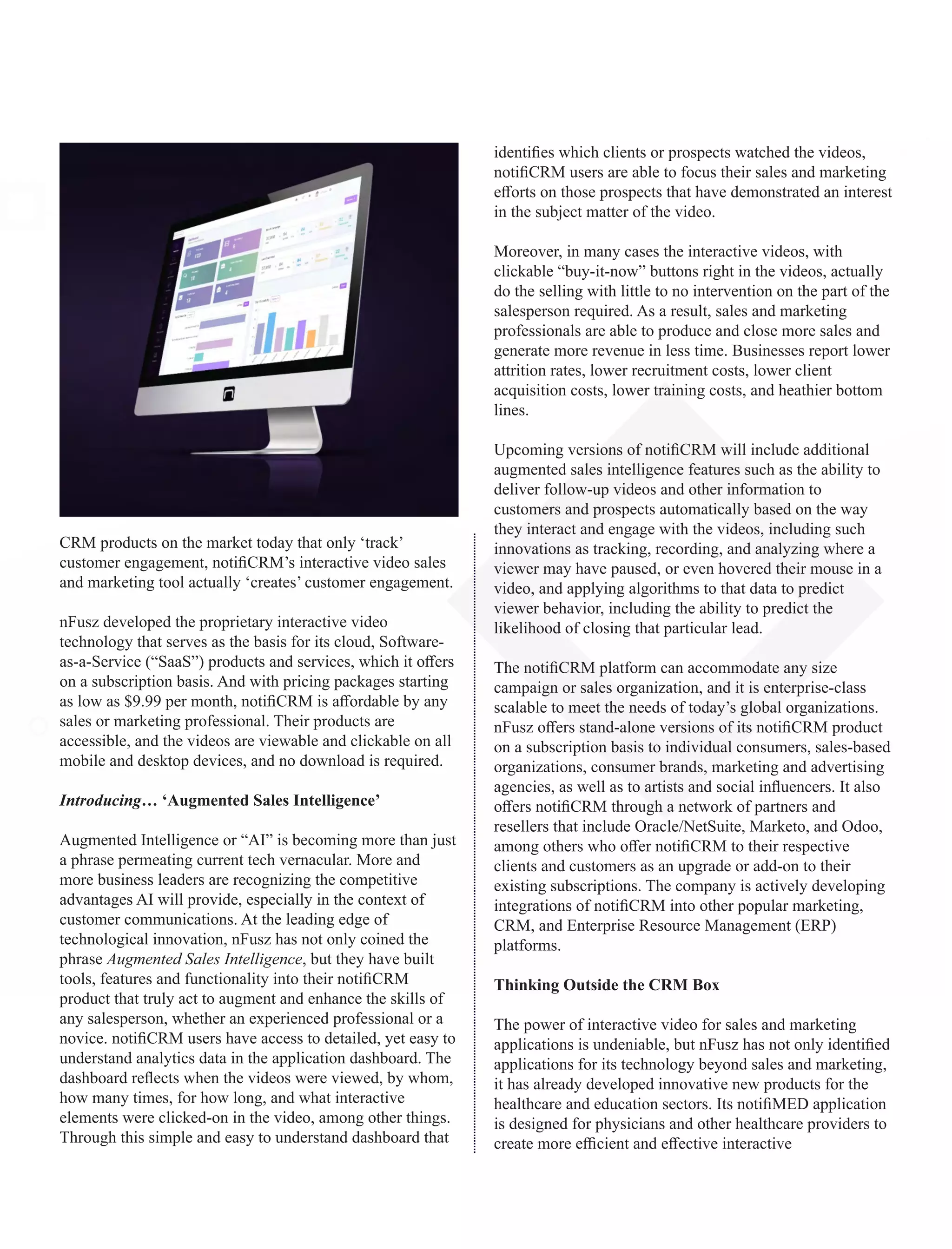 CRM products on the market today that only ‘track’
customer engagement, notiﬁCRM’s interactive video sales
and marketing tool actually ‘creates’ customer engagement.
nFusz developed the proprietary interactive video
technology that serves as the basis for its cloud, Software-
as-a-Service (“SaaS”) products and services, which it oﬀers
on a subscription basis. And with pricing packages starting
as low as $9.99 per month, notiﬁCRM is aﬀordable by any
sales or marketing professional. Their products are
accessible, and the videos are viewable and clickable on all
mobile and desktop devices, and no download is required.
Introducing… ‘Augmented Sales Intelligence’
Augmented Intelligence or “AI” is becoming more than just
a phrase permeating current tech vernacular. More and
more business leaders are recognizing the competitive
advantages AI will provide, especially in the context of
customer communications. At the leading edge of
technological innovation, nFusz has not only coined the
phrase Augmented Sales Intelligence, but they have built
tools, features and functionality into their notiﬁCRM
product that truly act to augment and enhance the skills of
any salesperson, whether an experienced professional or a
novice. notiﬁCRM users have access to detailed, yet easy to
understand analytics data in the application dashboard. The
dashboard reﬂects when the videos were viewed, by whom,
how many times, for how long, and what interactive
elements were clicked-on in the video, among other things.
Through this simple and easy to understand dashboard that
identiﬁes which clients or prospects watched the videos,
notiﬁCRM users are able to focus their sales and marketing
eﬀorts on those prospects that have demonstrated an interest
in the subject matter of the video.
Moreover, in many cases the interactive videos, with
clickable “buy-it-now” buttons right in the videos, actually
do the selling with little to no intervention on the part of the
salesperson required. As a result, sales and marketing
professionals are able to produce and close more sales and
generate more revenue in less time. Businesses report lower
attrition rates, lower recruitment costs, lower client
acquisition costs, lower training costs, and heathier bottom
lines.
Upcoming versions of notiﬁCRM will include additional
augmented sales intelligence features such as the ability to
deliver follow-up videos and other information to
customers and prospects automatically based on the way
they interact and engage with the videos, including such
innovations as tracking, recording, and analyzing where a
viewer may have paused, or even hovered their mouse in a
video, and applying algorithms to that data to predict
viewer behavior, including the ability to predict the
likelihood of closing that particular lead.
The notiﬁCRM platform can accommodate any size
campaign or sales organization, and it is enterprise-class
scalable to meet the needs of today’s global organizations.
nFusz oﬀers stand-alone versions of its notiﬁCRM product
on a subscription basis to individual consumers, sales-based
organizations, consumer brands, marketing and advertising
agencies, as well as to artists and social inﬂuencers. It also
oﬀers notiﬁCRM through a network of partners and
resellers that include Oracle/NetSuite, Marketo, and Odoo,
among others who oﬀer notiﬁCRM to their respective
clients and customers as an upgrade or add-on to their
existing subscriptions. The company is actively developing
integrations of notiﬁCRM into other popular marketing,
CRM, and Enterprise Resource Management (ERP)
platforms.
Thinking Outside the CRM Box
The power of interactive video for sales and marketing
applications is undeniable, but nFusz has not only identiﬁed
applications for its technology beyond sales and marketing,
it has already developed innovative new products for the
healthcare and education sectors. Its notiﬁMED application
is designed for physicians and other healthcare providers to
create more eﬃcient and eﬀective interactive
 