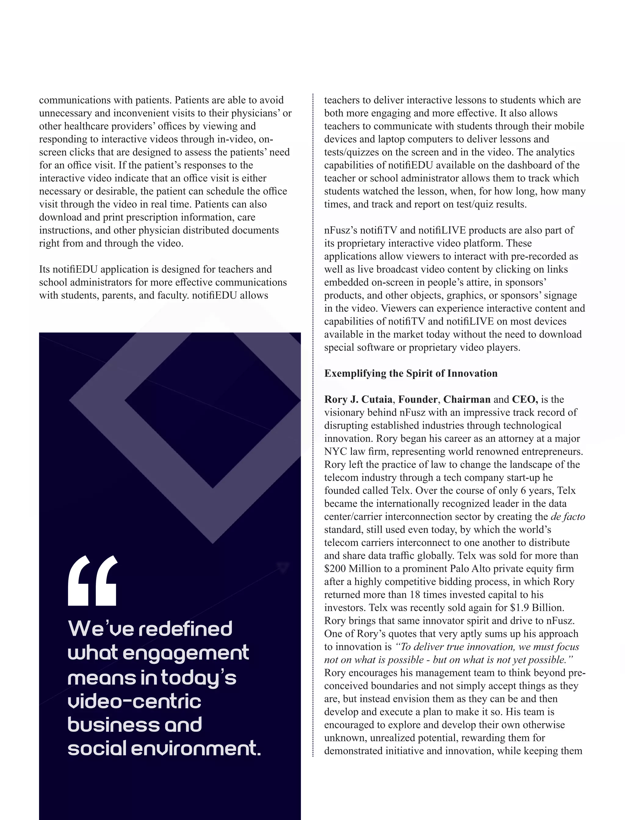 communications with patients. Patients are able to avoid
unnecessary and inconvenient visits to their physicians’ or
other healthcare providers’ oﬃces by viewing and
responding to interactive videos through in-video, on-
screen clicks that are designed to assess the patients’ need
for an oﬃce visit. If the patient’s responses to the
interactive video indicate that an oﬃce visit is either
necessary or desirable, the patient can schedule the oﬃce
visit through the video in real time. Patients can also
download and print prescription information, care
instructions, and other physician distributed documents
right from and through the video.
Its notiﬁEDU application is designed for teachers and
school administrators for more eﬀective communications
with students, parents, and faculty. notiﬁEDU allows
teachers to deliver interactive lessons to students which are
both more engaging and more eﬀective. It also allows
teachers to communicate with students through their mobile
devices and laptop computers to deliver lessons and
tests/quizzes on the screen and in the video. The analytics
capabilities of notiﬁEDU available on the dashboard of the
teacher or school administrator allows them to track which
students watched the lesson, when, for how long, how many
times, and track and report on test/quiz results.
nFusz’s notiﬁTV and notiﬁLIVE products are also part of
its proprietary interactive video platform. These
applications allow viewers to interact with pre-recorded as
well as live broadcast video content by clicking on links
embedded on-screen in people’s attire, in sponsors’
products, and other objects, graphics, or sponsors’ signage
in the video. Viewers can experience interactive content and
capabilities of notiﬁTV and notiﬁLIVE on most devices
available in the market today without the need to download
special software or proprietary video players.
Exemplifying the Spirit of Innovation
Rory J. Cutaia, Founder, Chairman and CEO, is the
visionary behind nFusz with an impressive track record of
disrupting established industries through technological
innovation. Rory began his career as an attorney at a major
NYC law ﬁrm, representing world renowned entrepreneurs.
Rory left the practice of law to change the landscape of the
telecom industry through a tech company start-up he
founded called Telx. Over the course of only 6 years, Telx
became the internationally recognized leader in the data
center/carrier interconnection sector by creating the de facto
standard, still used even today, by which the world’s
telecom carriers interconnect to one another to distribute
and share data traﬃc globally. Telx was sold for more than
$200 Million to a prominent Palo Alto private equity ﬁrm
after a highly competitive bidding process, in which Rory
returned more than 18 times invested capital to his
investors. Telx was recently sold again for $1.9 Billion.
Rory brings that same innovator spirit and drive to nFusz.
One of Rory’s quotes that very aptly sums up his approach
to innovation is “To deliver true innovation, we must focus
not on what is possible - but on what is not yet possible.”
Rory encourages his management team to think beyond pre-
conceived boundaries and not simply accept things as they
are, but instead envision them as they can be and then
develop and execute a plan to make it so. His team is
encouraged to explore and develop their own otherwise
unknown, unrealized potential, rewarding them for
demonstrated initiative and innovation, while keeping them
We’ve redefined
what engagement
means in today’s
video-centric
business and
social environment.
‘‘
 