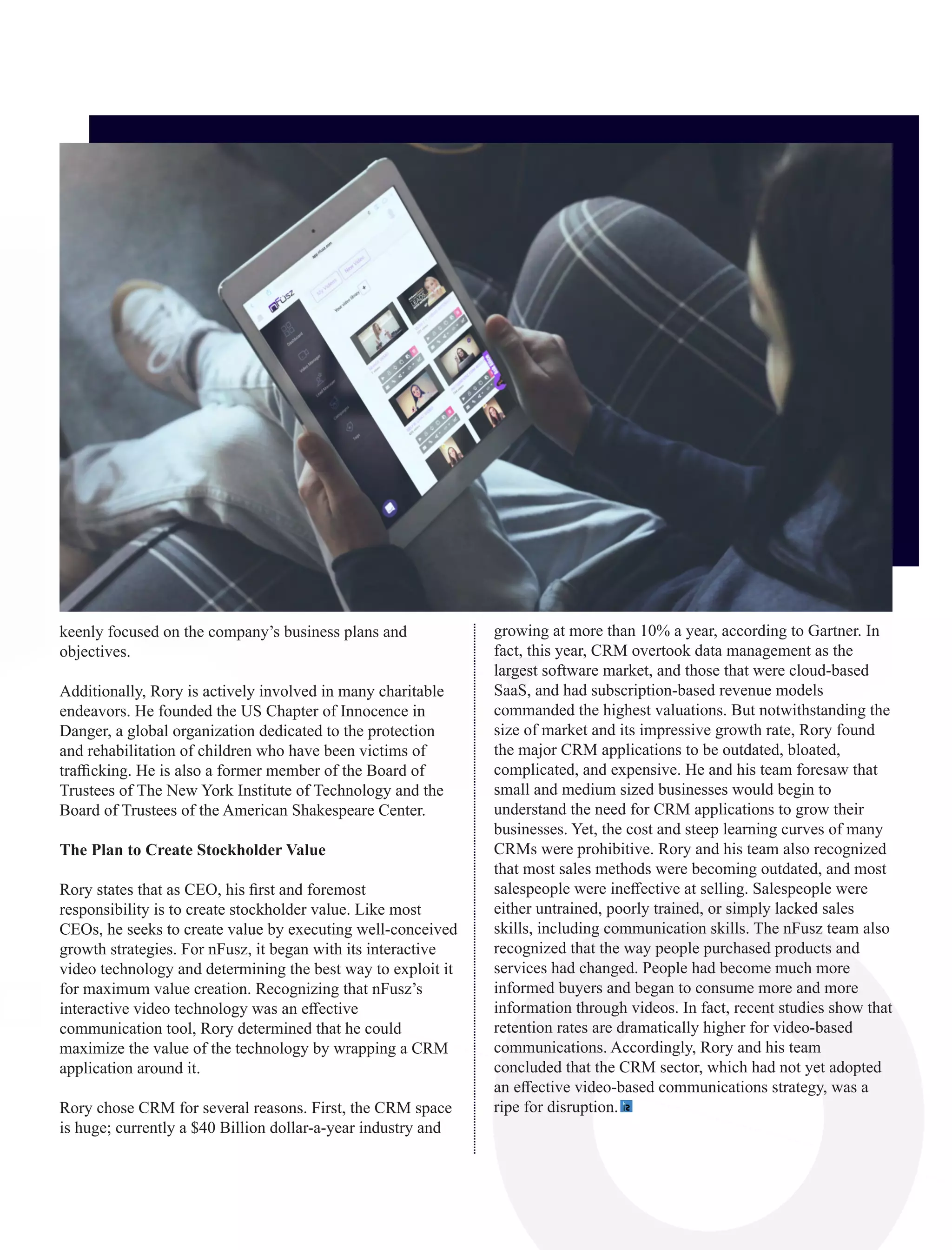 keenly focused on the company’s business plans and
objectives.
Additionally, Rory is actively involved in many charitable
endeavors. He founded the US Chapter of Innocence in
Danger, a global organization dedicated to the protection
and rehabilitation of children who have been victims of
traﬃcking. He is also a former member of the Board of
Trustees of The New York Institute of Technology and the
Board of Trustees of the American Shakespeare Center.
The Plan to Create Stockholder Value
Rory states that as CEO, his ﬁrst and foremost
responsibility is to create stockholder value. Like most
CEOs, he seeks to create value by executing well-conceived
growth strategies. For nFusz, it began with its interactive
video technology and determining the best way to exploit it
for maximum value creation. Recognizing that nFusz’s
interactive video technology was an eﬀective
communication tool, Rory determined that he could
maximize the value of the technology by wrapping a CRM
application around it.
Rory chose CRM for several reasons. First, the CRM space
is huge; currently a $40 Billion dollar-a-year industry and
growing at more than 10% a year, according to Gartner. In
fact, this year, CRM overtook data management as the
largest software market, and those that were cloud-based
SaaS, and had subscription-based revenue models
commanded the highest valuations. But notwithstanding the
size of market and its impressive growth rate, Rory found
the major CRM applications to be outdated, bloated,
complicated, and expensive. He and his team foresaw that
small and medium sized businesses would begin to
understand the need for CRM applications to grow their
businesses. Yet, the cost and steep learning curves of many
CRMs were prohibitive. Rory and his team also recognized
that most sales methods were becoming outdated, and most
salespeople were ineﬀective at selling. Salespeople were
either untrained, poorly trained, or simply lacked sales
skills, including communication skills. The nFusz team also
recognized that the way people purchased products and
services had changed. People had become much more
informed buyers and began to consume more and more
information through videos. In fact, recent studies show that
retention rates are dramatically higher for video-based
communications. Accordingly, Rory and his team
concluded that the CRM sector, which had not yet adopted
an eﬀective video-based communications strategy, was a
ripe for disruption.
 