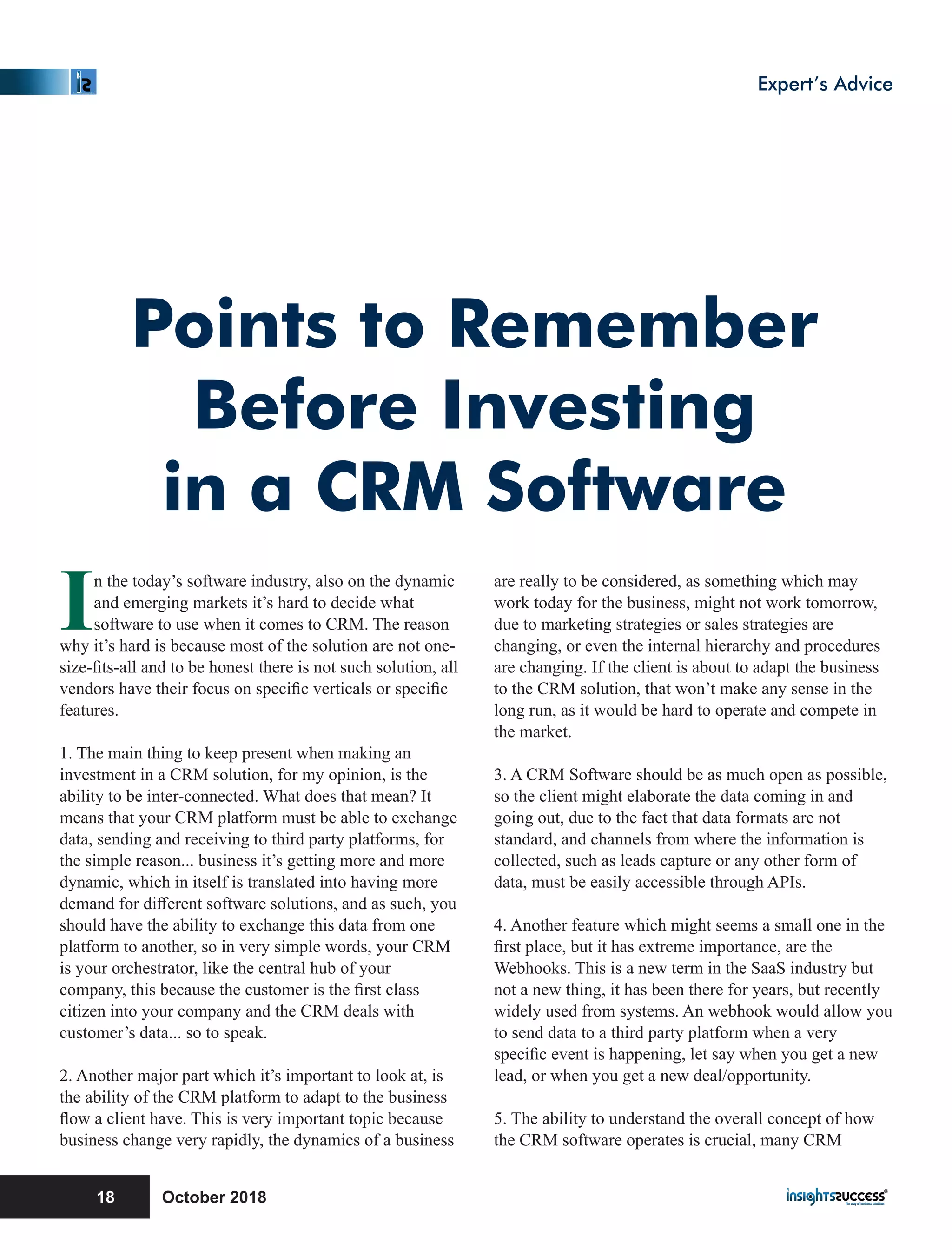 Points to Remember
Before Investing
in a CRM Software
In the today’s software industry, also on the dynamic
and emerging markets it’s hard to decide what
software to use when it comes to CRM. The reason
why it’s hard is because most of the solution are not one-
size-ﬁts-all and to be honest there is not such solution, all
vendors have their focus on speciﬁc verticals or speciﬁc
features.
1. The main thing to keep present when making an
investment in a CRM solution, for my opinion, is the
ability to be inter-connected. What does that mean? It
means that your CRM platform must be able to exchange
data, sending and receiving to third party platforms, for
the simple reason... business it’s getting more and more
dynamic, which in itself is translated into having more
demand for diﬀerent software solutions, and as such, you
should have the ability to exchange this data from one
platform to another, so in very simple words, your CRM
is your orchestrator, like the central hub of your
company, this because the customer is the ﬁrst class
citizen into your company and the CRM deals with
customer’s data... so to speak.
2. Another major part which it’s important to look at, is
the ability of the CRM platform to adapt to the business
ﬂow a client have. This is very important topic because
business change very rapidly, the dynamics of a business
are really to be considered, as something which may
work today for the business, might not work tomorrow,
due to marketing strategies or sales strategies are
changing, or even the internal hierarchy and procedures
are changing. If the client is about to adapt the business
to the CRM solution, that won’t make any sense in the
long run, as it would be hard to operate and compete in
the market.
3. A CRM Software should be as much open as possible,
so the client might elaborate the data coming in and
going out, due to the fact that data formats are not
standard, and channels from where the information is
collected, such as leads capture or any other form of
data, must be easily accessible through APIs.
4. Another feature which might seems a small one in the
ﬁrst place, but it has extreme importance, are the
Webhooks. This is a new term in the SaaS industry but
not a new thing, it has been there for years, but recently
widely used from systems. An webhook would allow you
to send data to a third party platform when a very
speciﬁc event is happening, let say when you get a new
lead, or when you get a new deal/opportunity.
5. The ability to understand the overall concept of how
the CRM software operates is crucial, many CRM
October 201818
Expert’s Advice
 
