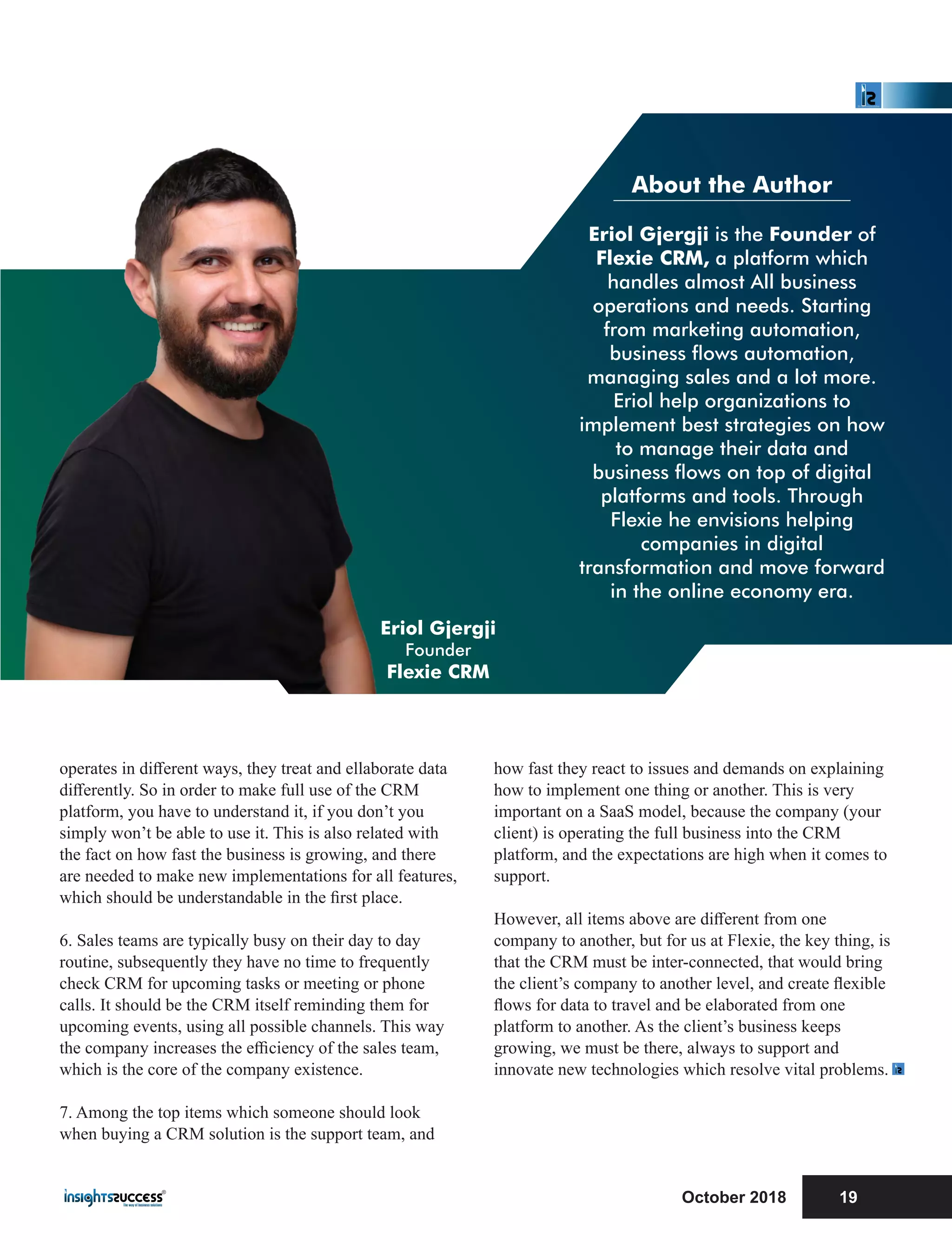 About the Author
Eriol Gjergji is the Founder of
Flexie CRM, a platform which
handles almost All business
operations and needs. Starting
from marketing automation,
business ows automation,
managing sales and a lot more.
Eriol help organizations to
implement best strategies on how
to manage their data and
business ows on top of digital
platforms and tools. Through
Flexie he envisions helping
companies in digital
transformation and move forward
in the online economy era.
operates in diﬀerent ways, they treat and ellaborate data
diﬀerently. So in order to make full use of the CRM
platform, you have to understand it, if you don’t you
simply won’t be able to use it. This is also related with
the fact on how fast the business is growing, and there
are needed to make new implementations for all features,
which should be understandable in the ﬁrst place.
6. Sales teams are typically busy on their day to day
routine, subsequently they have no time to frequently
check CRM for upcoming tasks or meeting or phone
calls. It should be the CRM itself reminding them for
upcoming events, using all possible channels. This way
the company increases the eﬃciency of the sales team,
which is the core of the company existence.
7. Among the top items which someone should look
when buying a CRM solution is the support team, and
how fast they react to issues and demands on explaining
how to implement one thing or another. This is very
important on a SaaS model, because the company (your
client) is operating the full business into the CRM
platform, and the expectations are high when it comes to
support.
However, all items above are diﬀerent from one
company to another, but for us at Flexie, the key thing, is
that the CRM must be inter-connected, that would bring
the client’s company to another level, and create ﬂexible
ﬂows for data to travel and be elaborated from one
platform to another. As the client’s business keeps
growing, we must be there, always to support and
innovate new technologies which resolve vital problems.
October 2018 19
Eriol Gjergji
Founder
Flexie CRM
 