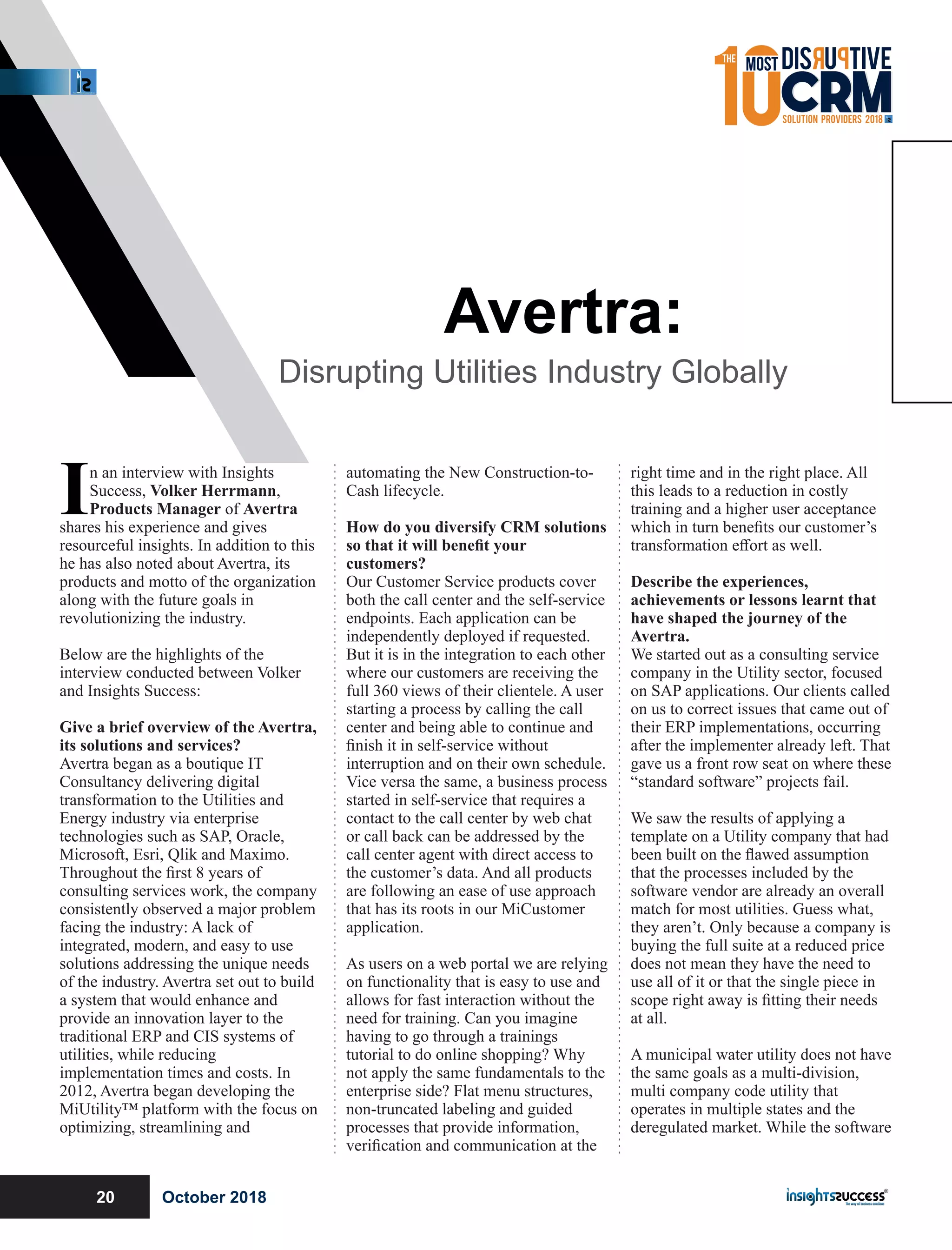 In an interview with Insights
Success, Volker Herrmann,
Products Manager of Avertra
shares his experience and gives
resourceful insights. In addition to this
he has also noted about Avertra, its
products and motto of the organization
along with the future goals in
revolutionizing the industry.
Below are the highlights of the
interview conducted between Volker
and Insights Success:
Give a brief overview of the Avertra,
its solutions and services?
Avertra began as a boutique IT
Consultancy delivering digital
transformation to the Utilities and
Energy industry via enterprise
technologies such as SAP, Oracle,
Microsoft, Esri, Qlik and Maximo.
Throughout the ﬁrst 8 years of
consulting services work, the company
consistently observed a major problem
facing the industry: A lack of
integrated, modern, and easy to use
solutions addressing the unique needs
of the industry. Avertra set out to build
a system that would enhance and
provide an innovation layer to the
traditional ERP and CIS systems of
utilities, while reducing
implementation times and costs. In
2012, Avertra began developing the
MiUtility™ platform with the focus on
optimizing, streamlining and
automating the New Construction-to-
Cash lifecycle.
How do you diversify CRM solutions
so that it will beneﬁt your
customers?
Our Customer Service products cover
both the call center and the self-service
endpoints. Each application can be
independently deployed if requested.
But it is in the integration to each other
where our customers are receiving the
full 360 views of their clientele. A user
starting a process by calling the call
center and being able to continue and
ﬁnish it in self-service without
interruption and on their own schedule.
Vice versa the same, a business process
started in self-service that requires a
contact to the call center by web chat
or call back can be addressed by the
call center agent with direct access to
the customer’s data. And all products
are following an ease of use approach
that has its roots in our MiCustomer
application.
As users on a web portal we are relying
on functionality that is easy to use and
allows for fast interaction without the
need for training. Can you imagine
having to go through a trainings
tutorial to do online shopping? Why
not apply the same fundamentals to the
enterprise side? Flat menu structures,
non-truncated labeling and guided
processes that provide information,
veriﬁcation and communication at the
right time and in the right place. All
this leads to a reduction in costly
training and a higher user acceptance
which in turn beneﬁts our customer’s
transformation eﬀort as well.
Describe the experiences,
achievements or lessons learnt that
have shaped the journey of the
Avertra.
We started out as a consulting service
company in the Utility sector, focused
on SAP applications. Our clients called
on us to correct issues that came out of
their ERP implementations, occurring
after the implementer already left. That
gave us a front row seat on where these
“standard software” projects fail.
We saw the results of applying a
template on a Utility company that had
been built on the ﬂawed assumption
that the processes included by the
software vendor are already an overall
match for most utilities. Guess what,
they aren’t. Only because a company is
buying the full suite at a reduced price
does not mean they have the need to
use all of it or that the single piece in
scope right away is ﬁtting their needs
at all.
A municipal water utility does not have
the same goals as a multi-division,
multi company code utility that
operates in multiple states and the
deregulated market. While the software
Avertra:
Disrupting Utilities Industry Globally
October 201820
 