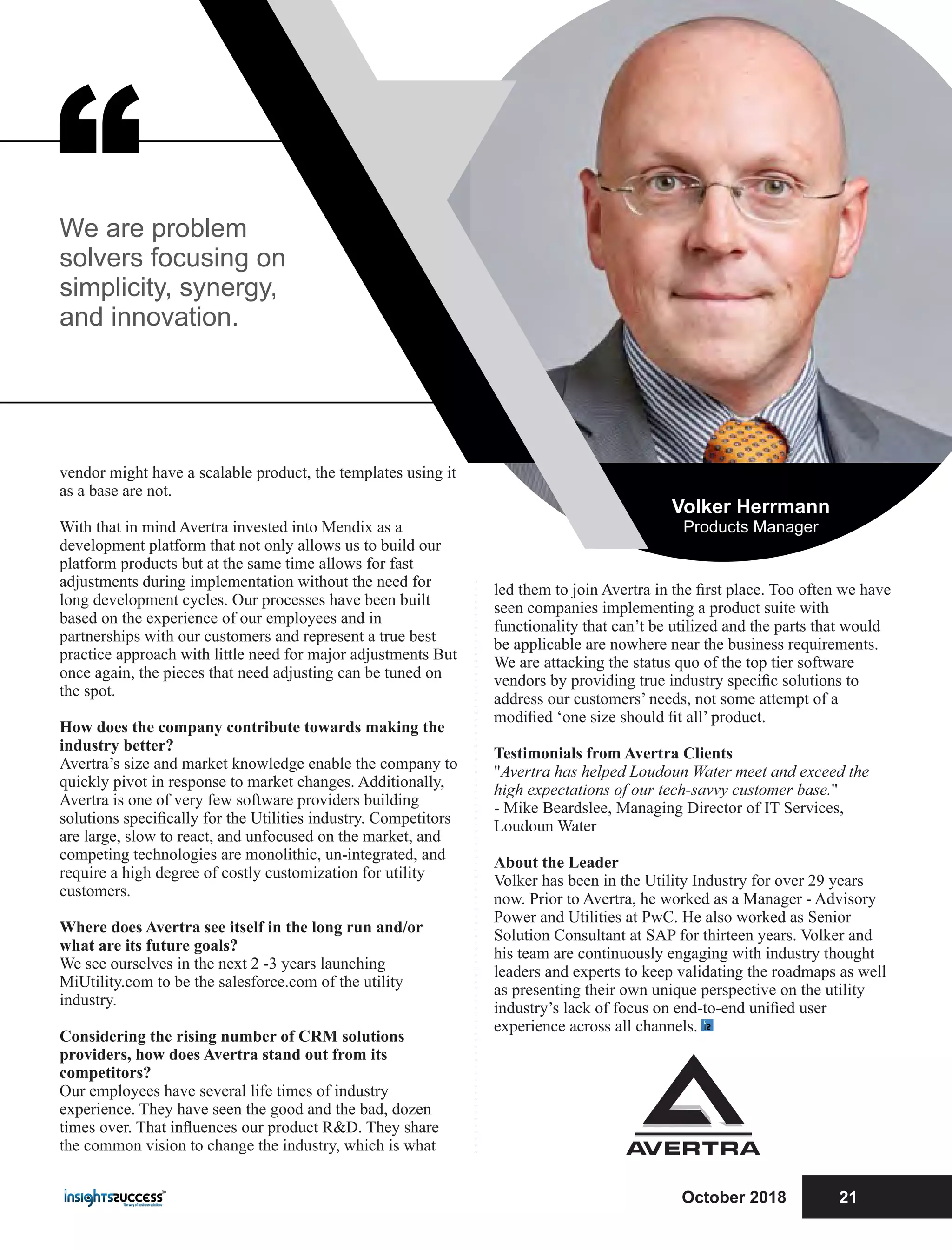 “
led them to join Avertra in the ﬁrst place. Too often we have
seen companies implementing a product suite with
functionality that can’t be utilized and the parts that would
be applicable are nowhere near the business requirements.
We are attacking the status quo of the top tier software
vendors by providing true industry speciﬁc solutions to
address our customers’ needs, not some attempt of a
modiﬁed ‘one size should ﬁt all’ product.
Testimonials from Avertra Clients
"Avertra has helped Loudoun Water meet and exceed the
high expectations of our tech-savvy customer base."
- Mike Beardslee, Managing Director of IT Services,
Loudoun Water
About the Leader
Volker has been in the Utility Industry for over 29 years
now. Prior to Avertra, he worked as a Manager - Advisory
Power and Utilities at PwC. He also worked as Senior
Solution Consultant at SAP for thirteen years. Volker and
his team are continuously engaging with industry thought
leaders and experts to keep validating the roadmaps as well
as presenting their own unique perspective on the utility
industry’s lack of focus on end-to-end uniﬁed user
experience across all channels.
vendor might have a scalable product, the templates using it
as a base are not.
With that in mind Avertra invested into Mendix as a
development platform that not only allows us to build our
platform products but at the same time allows for fast
adjustments during implementation without the need for
long development cycles. Our processes have been built
based on the experience of our employees and in
partnerships with our customers and represent a true best
practice approach with little need for major adjustments But
once again, the pieces that need adjusting can be tuned on
the spot.
How does the company contribute towards making the
industry better?
Avertra’s size and market knowledge enable the company to
quickly pivot in response to market changes. Additionally,
Avertra is one of very few software providers building
solutions speciﬁcally for the Utilities industry. Competitors
are large, slow to react, and unfocused on the market, and
competing technologies are monolithic, un-integrated, and
require a high degree of costly customization for utility
customers.
Where does Avertra see itself in the long run and/or
what are its future goals?
We see ourselves in the next 2 -3 years launching
MiUtility.com to be the salesforce.com of the utility
industry.
Considering the rising number of CRM solutions
providers, how does Avertra stand out from its
competitors?
Our employees have several life times of industry
experience. They have seen the good and the bad, dozen
times over. That inﬂuences our product R&D. They share
the common vision to change the industry, which is what
We are problem
solvers focusing on
simplicity, synergy,
and innovation.
Volker Herrmann
Products Manager
October 2018 21
 