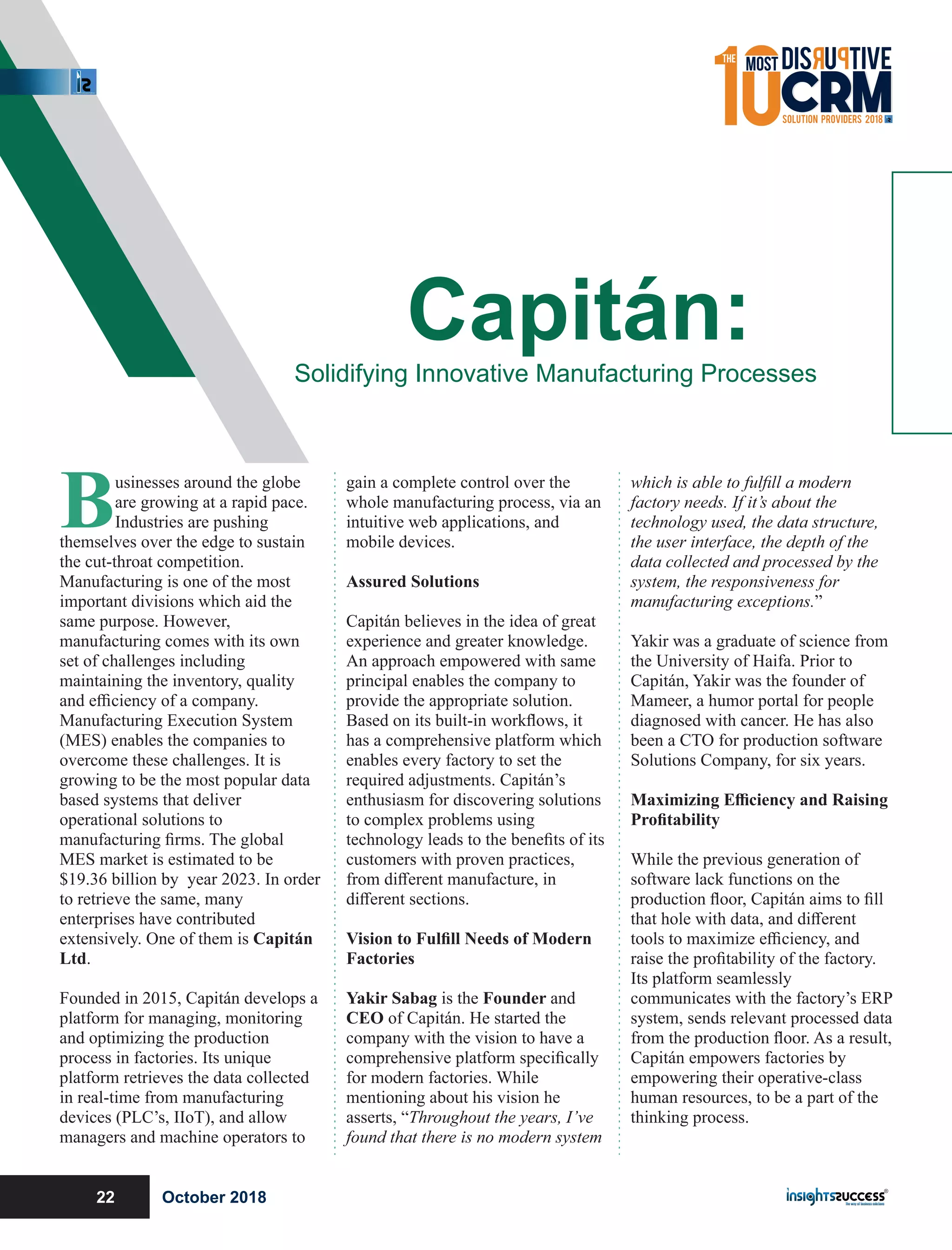 Businesses around the globe
are growing at a rapid pace.
Industries are pushing
themselves over the edge to sustain
the cut-throat competition.
Manufacturing is one of the most
important divisions which aid the
same purpose. However,
manufacturing comes with its own
set of challenges including
maintaining the inventory, quality
and eﬃciency of a company.
Manufacturing Execution System
(MES) enables the companies to
overcome these challenges. It is
growing to be the most popular data
based systems that deliver
operational solutions to
manufacturing ﬁrms. The global
MES market is estimated to be
$19.36 billion by year 2023. In order
to retrieve the same, many
enterprises have contributed
extensively. One of them is Capitán
Ltd.
Founded in 2015, Capitán develops a
platform for managing, monitoring
and optimizing the production
process in factories. Its unique
platform retrieves the data collected
in real-time from manufacturing
devices (PLC’s, IIoT), and allow
managers and machine operators to
gain a complete control over the
whole manufacturing process, via an
intuitive web applications, and
mobile devices.
Assured Solutions
Capitán believes in the idea of great
experience and greater knowledge.
An approach empowered with same
principal enables the company to
provide the appropriate solution.
Based on its built-in workﬂows, it
has a comprehensive platform which
enables every factory to set the
required adjustments. Capitán’s
enthusiasm for discovering solutions
to complex problems using
technology leads to the beneﬁts of its
customers with proven practices,
from diﬀerent manufacture, in
diﬀerent sections.
Vision to Fulﬁll Needs of Modern
Factories
Yakir Sabag is the Founder and
CEO of Capitán. He started the
company with the vision to have a
comprehensive platform speciﬁcally
for modern factories. While
mentioning about his vision he
asserts, “Throughout the years, I’ve
found that there is no modern system
which is able to fulﬁll a modern
factory needs. If it’s about the
technology used, the data structure,
the user interface, the depth of the
data collected and processed by the
system, the responsiveness for
manufacturing exceptions.”
Yakir was a graduate of science from
the University of Haifa. Prior to
Capitán, Yakir was the founder of
Mameer, a humor portal for people
diagnosed with cancer. He has also
been a CTO for production software
Solutions Company, for six years.
Maximizing Eﬃciency and Raising
Proﬁtability
While the previous generation of
software lack functions on the
production ﬂoor, Capitán aims to ﬁll
that hole with data, and diﬀerent
tools to maximize eﬃciency, and
raise the proﬁtability of the factory.
Its platform seamlessly
communicates with the factory’s ERP
system, sends relevant processed data
from the production ﬂoor. As a result,
Capitán empowers factories by
empowering their operative-class
human resources, to be a part of the
thinking process.
Capitán:Solidifying Innovative Manufacturing Processes
October 201822
 