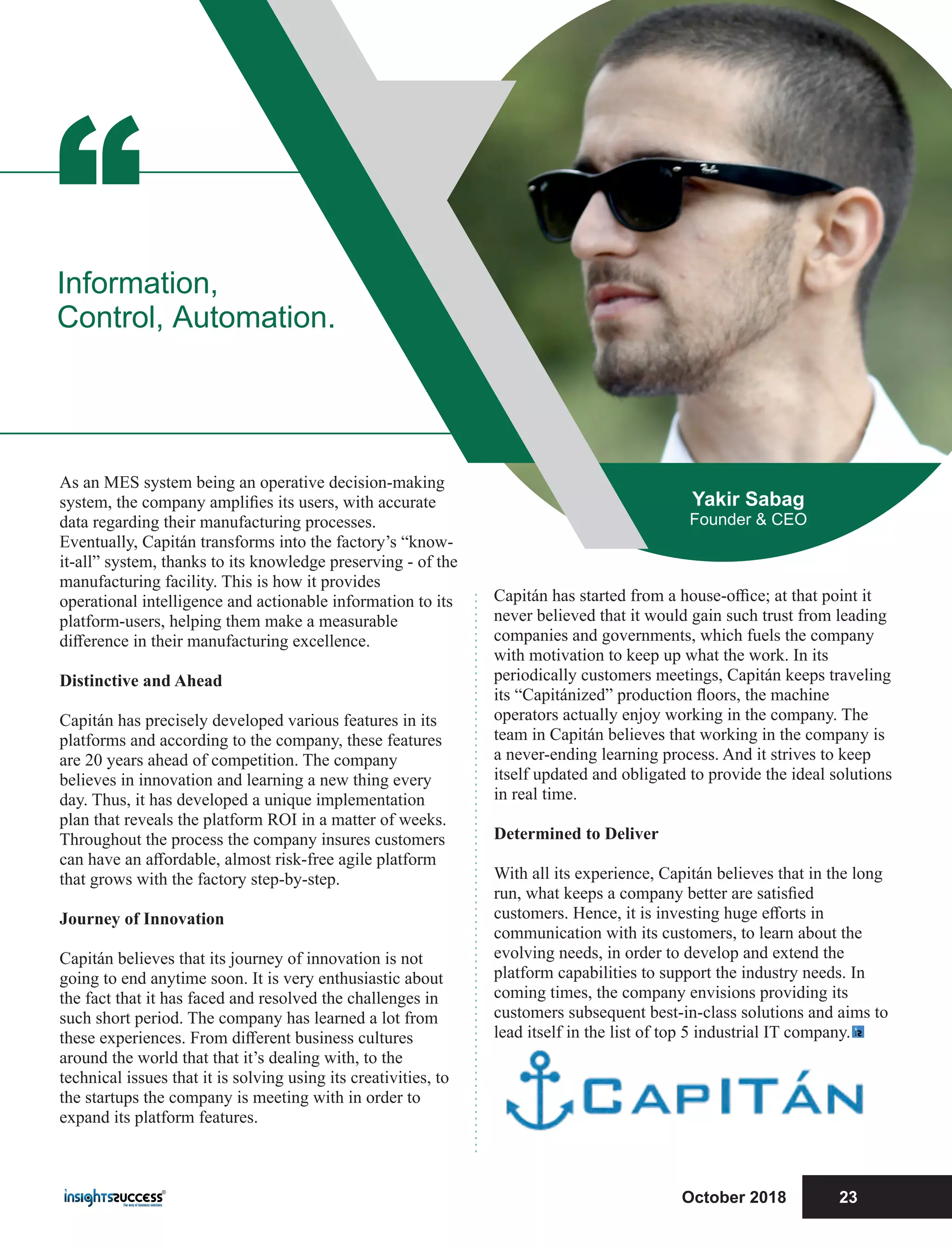 Capitán has started from a house-oﬃce; at that point it
never believed that it would gain such trust from leading
companies and governments, which fuels the company
with motivation to keep up what the work. In its
periodically customers meetings, Capitán keeps traveling
its “Capitánized” production ﬂoors, the machine
operators actually enjoy working in the company. The
team in Capitán believes that working in the company is
a never-ending learning process. And it strives to keep
itself updated and obligated to provide the ideal solutions
in real time.
Determined to Deliver
With all its experience, Capitán believes that in the long
run, what keeps a company better are satisﬁed
customers. Hence, it is investing huge eﬀorts in
communication with its customers, to learn about the
evolving needs, in order to develop and extend the
platform capabilities to support the industry needs. In
coming times, the company envisions providing its
customers subsequent best-in-class solutions and aims to
lead itself in the list of top 5 industrial IT company.
As an MES system being an operative decision-making
system, the company ampliﬁes its users, with accurate
data regarding their manufacturing processes.
Eventually, Capitán transforms into the factory’s “know-
it-all” system, thanks to its knowledge preserving - of the
manufacturing facility. This is how it provides
operational intelligence and actionable information to its
platform-users, helping them make a measurable
diﬀerence in their manufacturing excellence.
Distinctive and Ahead
Capitán has precisely developed various features in its
platforms and according to the company, these features
are 20 years ahead of competition. The company
believes in innovation and learning a new thing every
day. Thus, it has developed a unique implementation
plan that reveals the platform ROI in a matter of weeks.
Throughout the process the company insures customers
can have an aﬀordable, almost risk-free agile platform
that grows with the factory step-by-step.
Journey of Innovation
Capitán believes that its journey of innovation is not
going to end anytime soon. It is very enthusiastic about
the fact that it has faced and resolved the challenges in
such short period. The company has learned a lot from
these experiences. From diﬀerent business cultures
around the world that that it’s dealing with, to the
technical issues that it is solving using its creativities, to
the startups the company is meeting with in order to
expand its platform features.
“Information,
Control, Automation.
Yakir Sabag
Founder & CEO
October 2018 23
 