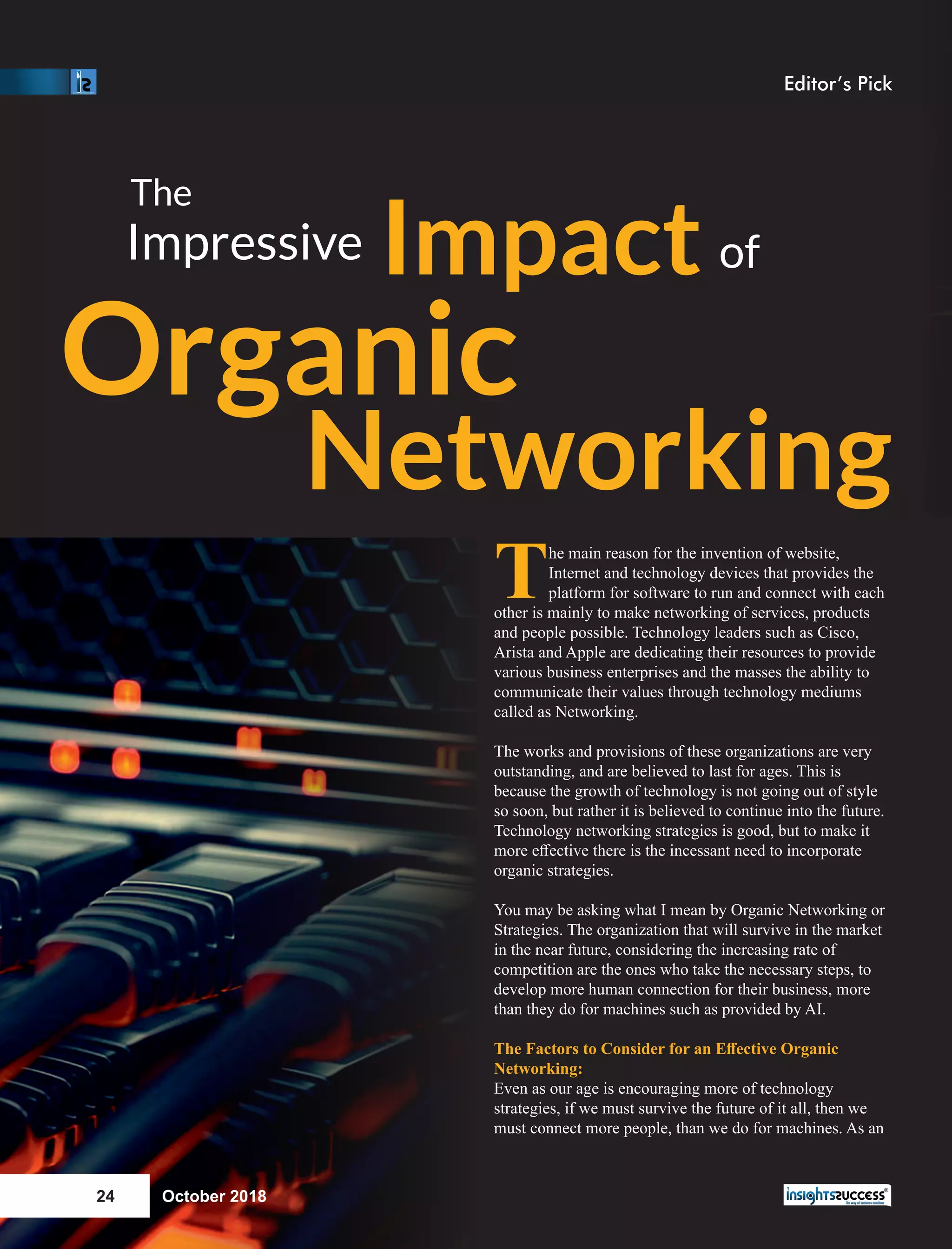 The main reason for the invention of website,
Internet and technology devices that provides the
platform for software to run and connect with each
other is mainly to make networking of services, products
and people possible. Technology leaders such as Cisco,
Arista and Apple are dedicating their resources to provide
various business enterprises and the masses the ability to
communicate their values through technology mediums
called as Networking.
The works and provisions of these organizations are very
outstanding, and are believed to last for ages. This is
because the growth of technology is not going out of style
so soon, but rather it is believed to continue into the future.
Technology networking strategies is good, but to make it
more eﬀective there is the incessant need to incorporate
organic strategies.
You may be asking what I mean by Organic Networking or
Strategies. The organization that will survive in the market
in the near future, considering the increasing rate of
competition are the ones who take the necessary steps, to
develop more human connection for their business, more
than they do for machines such as provided by AI.
The Factors to Consider for an Eﬀective Organic
Networking:
Even as our age is encouraging more of technology
strategies, if we must survive the future of it all, then we
must connect more people, than we do for machines. As an
The
Impressive Impact of
Organic
Networking
October 201824
Editor’s Pick
 