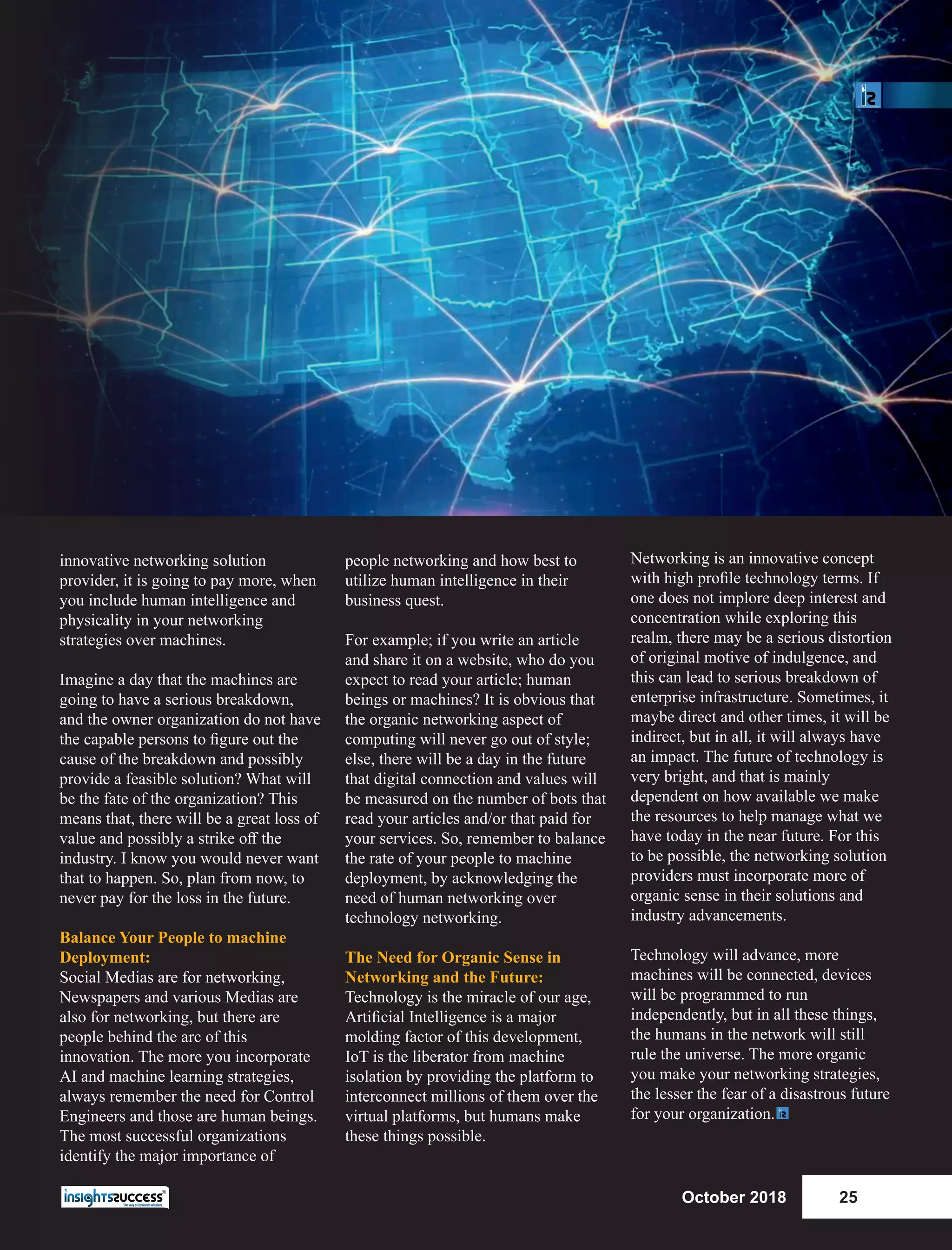 innovative networking solution
provider, it is going to pay more, when
you include human intelligence and
physicality in your networking
strategies over machines.
Imagine a day that the machines are
going to have a serious breakdown,
and the owner organization do not have
the capable persons to ﬁgure out the
cause of the breakdown and possibly
provide a feasible solution? What will
be the fate of the organization? This
means that, there will be a great loss of
value and possibly a strike oﬀ the
industry. I know you would never want
that to happen. So, plan from now, to
never pay for the loss in the future.
Balance Your People to machine
Deployment:
Social Medias are for networking,
Newspapers and various Medias are
also for networking, but there are
people behind the arc of this
innovation. The more you incorporate
AI and machine learning strategies,
always remember the need for Control
Engineers and those are human beings.
The most successful organizations
identify the major importance of
people networking and how best to
utilize human intelligence in their
business quest.
For example; if you write an article
and share it on a website, who do you
expect to read your article; human
beings or machines? It is obvious that
the organic networking aspect of
computing will never go out of style;
else, there will be a day in the future
that digital connection and values will
be measured on the number of bots that
read your articles and/or that paid for
your services. So, remember to balance
the rate of your people to machine
deployment, by acknowledging the
need of human networking over
technology networking.
The Need for Organic Sense in
Networking and the Future:
Technology is the miracle of our age,
Artiﬁcial Intelligence is a major
molding factor of this development,
IoT is the liberator from machine
isolation by providing the platform to
interconnect millions of them over the
virtual platforms, but humans make
these things possible.
Networking is an innovative concept
with high proﬁle technology terms. If
one does not implore deep interest and
concentration while exploring this
realm, there may be a serious distortion
of original motive of indulgence, and
this can lead to serious breakdown of
enterprise infrastructure. Sometimes, it
maybe direct and other times, it will be
indirect, but in all, it will always have
an impact. The future of technology is
very bright, and that is mainly
dependent on how available we make
the resources to help manage what we
have today in the near future. For this
to be possible, the networking solution
providers must incorporate more of
organic sense in their solutions and
industry advancements.
Technology will advance, more
machines will be connected, devices
will be programmed to run
independently, but in all these things,
the humans in the network will still
rule the universe. The more organic
you make your networking strategies,
the lesser the fear of a disastrous future
for your organization.
October 2018 25
 