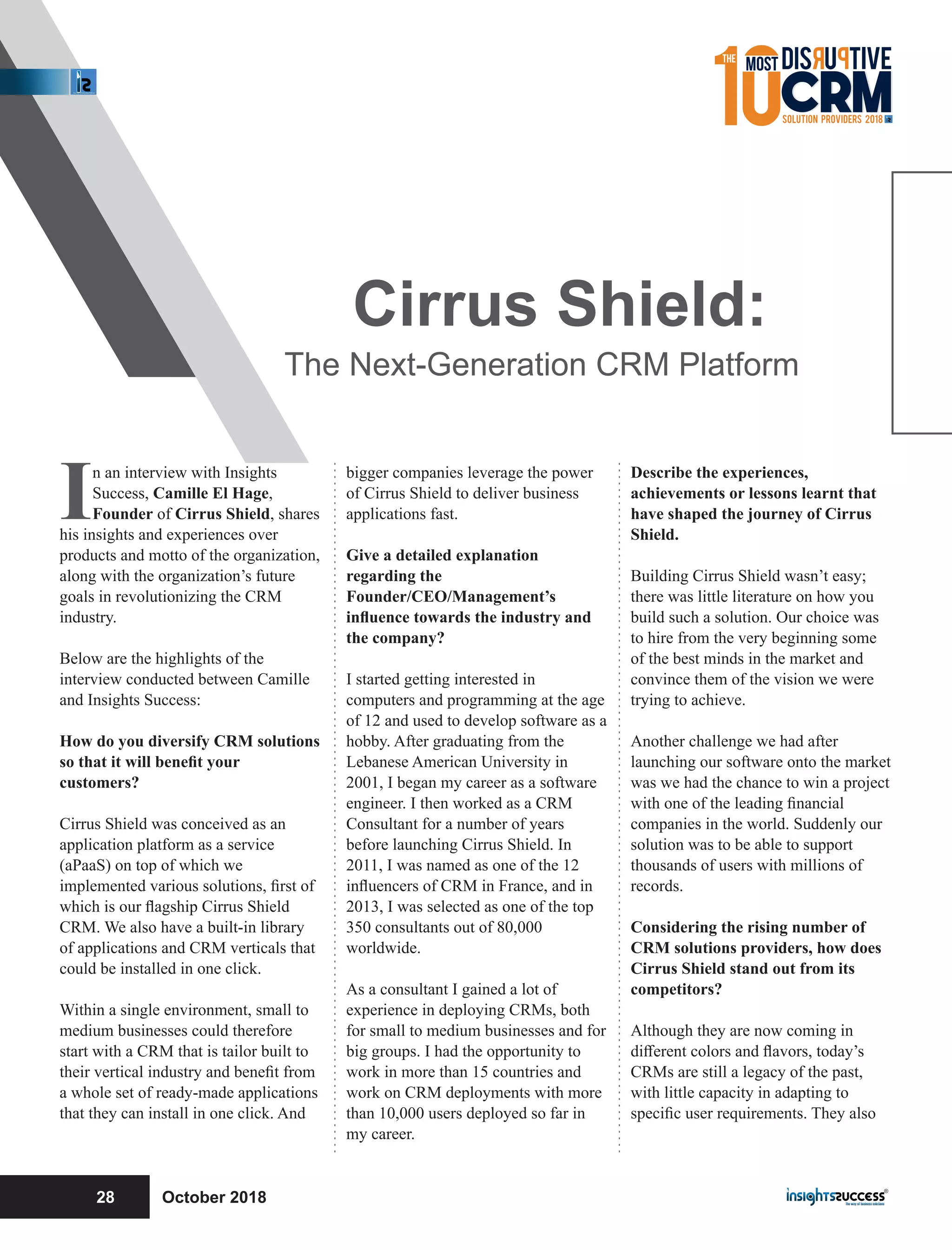 In an interview with Insights
Success, Camille El Hage,
Founder of Cirrus Shield, shares
his insights and experiences over
products and motto of the organization,
along with the organization’s future
goals in revolutionizing the CRM
industry.
Below are the highlights of the
interview conducted between Camille
and Insights Success:
How do you diversify CRM solutions
so that it will beneﬁt your
customers?
Cirrus Shield was conceived as an
application platform as a service
(aPaaS) on top of which we
implemented various solutions, ﬁrst of
which is our ﬂagship Cirrus Shield
CRM. We also have a built-in library
of applications and CRM verticals that
could be installed in one click.
Within a single environment, small to
medium businesses could therefore
start with a CRM that is tailor built to
their vertical industry and beneﬁt from
a whole set of ready-made applications
that they can install in one click. And
bigger companies leverage the power
of Cirrus Shield to deliver business
applications fast.
Give a detailed explanation
regarding the
Founder/CEO/Management’s
inﬂuence towards the industry and
the company?
I started getting interested in
computers and programming at the age
of 12 and used to develop software as a
hobby. After graduating from the
Lebanese American University in
2001, I began my career as a software
engineer. I then worked as a CRM
Consultant for a number of years
before launching Cirrus Shield. In
2011, I was named as one of the 12
inﬂuencers of CRM in France, and in
2013, I was selected as one of the top
350 consultants out of 80,000
worldwide.
As a consultant I gained a lot of
experience in deploying CRMs, both
for small to medium businesses and for
big groups. I had the opportunity to
work in more than 15 countries and
work on CRM deployments with more
than 10,000 users deployed so far in
my career.
Describe the experiences,
achievements or lessons learnt that
have shaped the journey of Cirrus
Shield.
Building Cirrus Shield wasn’t easy;
there was little literature on how you
build such a solution. Our choice was
to hire from the very beginning some
of the best minds in the market and
convince them of the vision we were
trying to achieve.
Another challenge we had after
launching our software onto the market
was we had the chance to win a project
with one of the leading ﬁnancial
companies in the world. Suddenly our
solution was to be able to support
thousands of users with millions of
records.
Considering the rising number of
CRM solutions providers, how does
Cirrus Shield stand out from its
competitors?
Although they are now coming in
diﬀerent colors and ﬂavors, today’s
CRMs are still a legacy of the past,
with little capacity in adapting to
speciﬁc user requirements. They also
Cirrus Shield:
The Next-Generation CRM Platform
October 201828
 