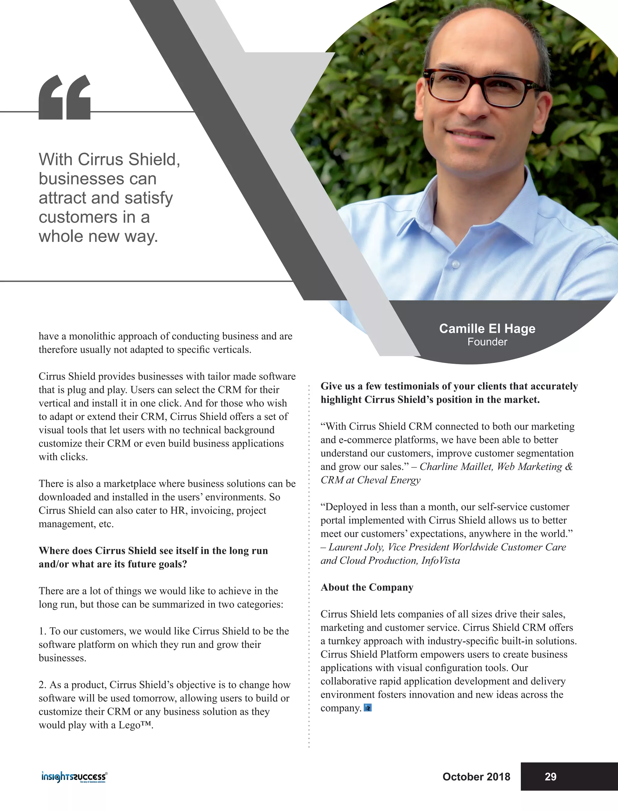 Give us a few testimonials of your clients that accurately
highlight Cirrus Shield’s position in the market.
“With Cirrus Shield CRM connected to both our marketing
and e-commerce platforms, we have been able to better
understand our customers, improve customer segmentation
and grow our sales.” – Charline Maillet, Web Marketing &
CRM at Cheval Energy
“Deployed in less than a month, our self-service customer
portal implemented with Cirrus Shield allows us to better
meet our customers’ expectations, anywhere in the world.”
– Laurent Joly, Vice President Worldwide Customer Care
and Cloud Production, InfoVista
About the Company
Cirrus Shield lets companies of all sizes drive their sales,
marketing and customer service. Cirrus Shield CRM oﬀers
a turnkey approach with industry-speciﬁc built-in solutions.
Cirrus Shield Platform empowers users to create business
applications with visual conﬁguration tools. Our
collaborative rapid application development and delivery
environment fosters innovation and new ideas across the
company.
have a monolithic approach of conducting business and are
therefore usually not adapted to speciﬁc verticals.
Cirrus Shield provides businesses with tailor made software
that is plug and play. Users can select the CRM for their
vertical and install it in one click. And for those who wish
to adapt or extend their CRM, Cirrus Shield oﬀers a set of
visual tools that let users with no technical background
customize their CRM or even build business applications
with clicks.
There is also a marketplace where business solutions can be
downloaded and installed in the users’ environments. So
Cirrus Shield can also cater to HR, invoicing, project
management, etc.
Where does Cirrus Shield see itself in the long run
and/or what are its future goals?
There are a lot of things we would like to achieve in the
long run, but those can be summarized in two categories:
1. To our customers, we would like Cirrus Shield to be the
software platform on which they run and grow their
businesses.
2. As a product, Cirrus Shield’s objective is to change how
software will be used tomorrow, allowing users to build or
customize their CRM or any business solution as they
would play with a Lego™.
“With Cirrus Shield,
businesses can
attract and satisfy
customers in a
whole new way.
Camille El Hage
Founder
October 2018 29
 