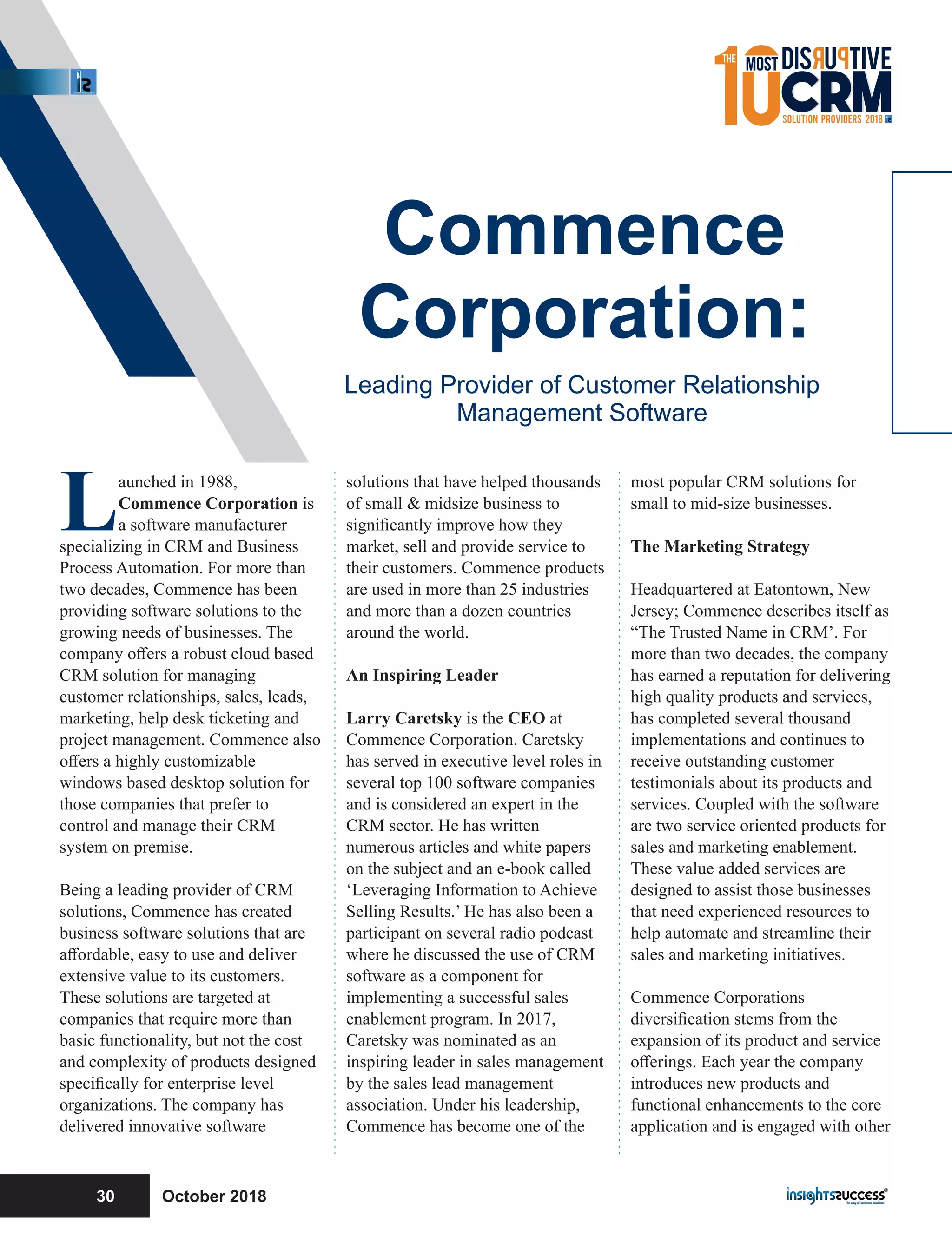 Launched in 1988,
Commence Corporation is
a software manufacturer
specializing in CRM and Business
Process Automation. For more than
two decades, Commence has been
providing software solutions to the
growing needs of businesses. The
company oﬀers a robust cloud based
CRM solution for managing
customer relationships, sales, leads,
marketing, help desk ticketing and
project management. Commence also
oﬀers a highly customizable
windows based desktop solution for
those companies that prefer to
control and manage their CRM
system on premise.
Being a leading provider of CRM
solutions, Commence has created
business software solutions that are
aﬀordable, easy to use and deliver
extensive value to its customers.
These solutions are targeted at
companies that require more than
basic functionality, but not the cost
and complexity of products designed
speciﬁcally for enterprise level
organizations. The company has
delivered innovative software
solutions that have helped thousands
of small & midsize business to
signiﬁcantly improve how they
market, sell and provide service to
their customers. Commence products
are used in more than 25 industries
and more than a dozen countries
around the world.
An Inspiring Leader
Larry Caretsky is the CEO at
Commence Corporation. Caretsky
has served in executive level roles in
several top 100 software companies
and is considered an expert in the
CRM sector. He has written
numerous articles and white papers
on the subject and an e-book called
‘Leveraging Information to Achieve
Selling Results.’ He has also been a
participant on several radio podcast
where he discussed the use of CRM
software as a component for
implementing a successful sales
enablement program. In 2017,
Caretsky was nominated as an
inspiring leader in sales management
by the sales lead management
association. Under his leadership,
Commence has become one of the
most popular CRM solutions for
small to mid-size businesses.
The Marketing Strategy
Headquartered at Eatontown, New
Jersey; Commence describes itself as
“The Trusted Name in CRM’. For
more than two decades, the company
has earned a reputation for delivering
high quality products and services,
has completed several thousand
implementations and continues to
receive outstanding customer
testimonials about its products and
services. Coupled with the software
are two service oriented products for
sales and marketing enablement.
These value added services are
designed to assist those businesses
that need experienced resources to
help automate and streamline their
sales and marketing initiatives.
Commence Corporations
diversiﬁcation stems from the
expansion of its product and service
oﬀerings. Each year the company
introduces new products and
functional enhancements to the core
application and is engaged with other
Commence
Corporation:
Leading Provider of Customer Relationship
Management Software
October 201830
 