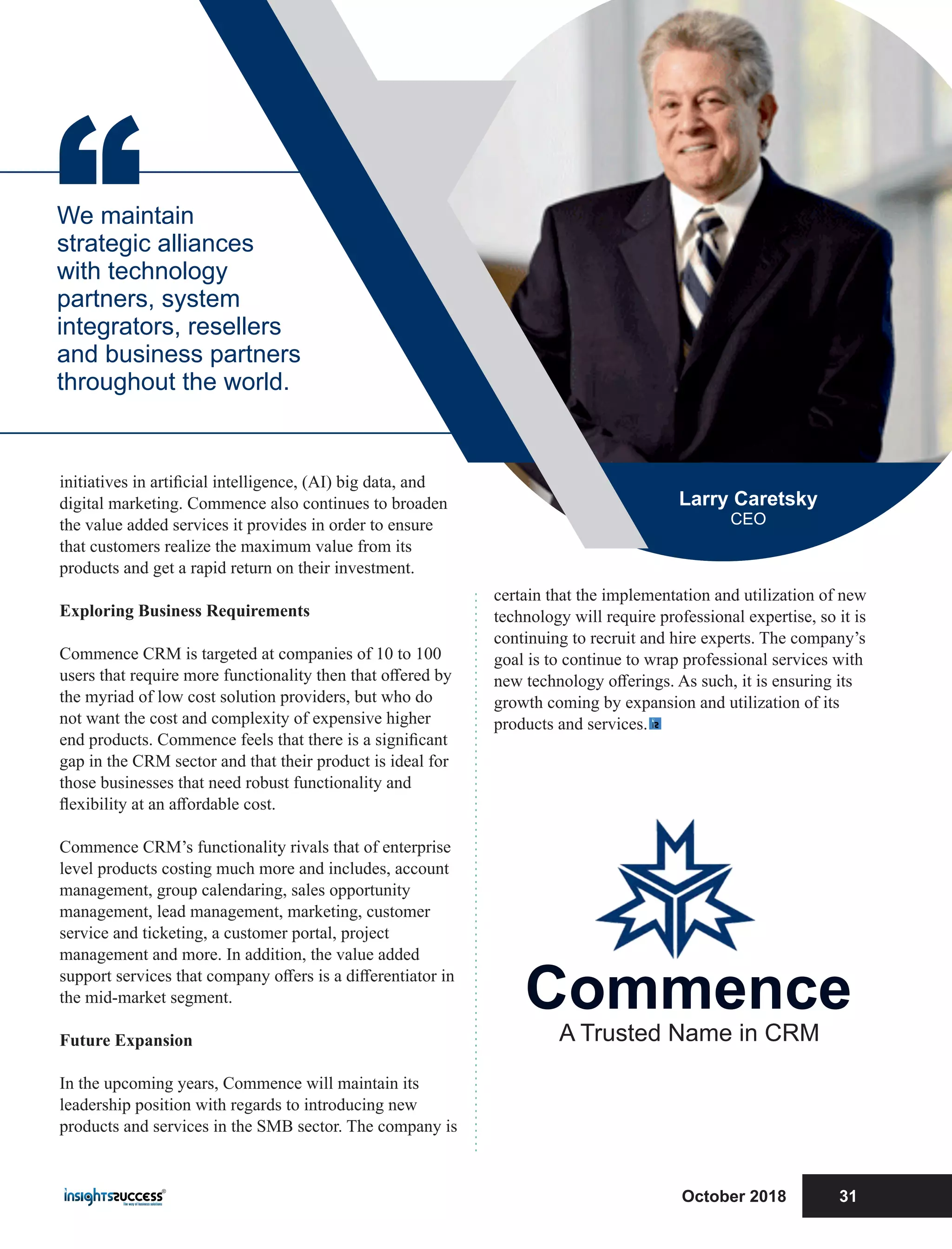 certain that the implementation and utilization of new
technology will require professional expertise, so it is
continuing to recruit and hire experts. The company’s
goal is to continue to wrap professional services with
new technology oﬀerings. As such, it is ensuring its
growth coming by expansion and utilization of its
products and services.
initiatives in artiﬁcial intelligence, (AI) big data, and
digital marketing. Commence also continues to broaden
the value added services it provides in order to ensure
that customers realize the maximum value from its
products and get a rapid return on their investment.
Exploring Business Requirements
Commence CRM is targeted at companies of 10 to 100
users that require more functionality then that oﬀered by
the myriad of low cost solution providers, but who do
not want the cost and complexity of expensive higher
end products. Commence feels that there is a signiﬁcant
gap in the CRM sector and that their product is ideal for
those businesses that need robust functionality and
ﬂexibility at an aﬀordable cost.
Commence CRM’s functionality rivals that of enterprise
level products costing much more and includes, account
management, group calendaring, sales opportunity
management, lead management, marketing, customer
service and ticketing, a customer portal, project
management and more. In addition, the value added
support services that company oﬀers is a diﬀerentiator in
the mid-market segment.
Future Expansion
In the upcoming years, Commence will maintain its
leadership position with regards to introducing new
products and services in the SMB sector. The company is
“We maintain
strategic alliances
with technology
partners, system
integrators, resellers
and business partners
throughout the world.
Larry Caretsky
CEO
Commence
A Trusted Name in CRM
October 2018 31
 