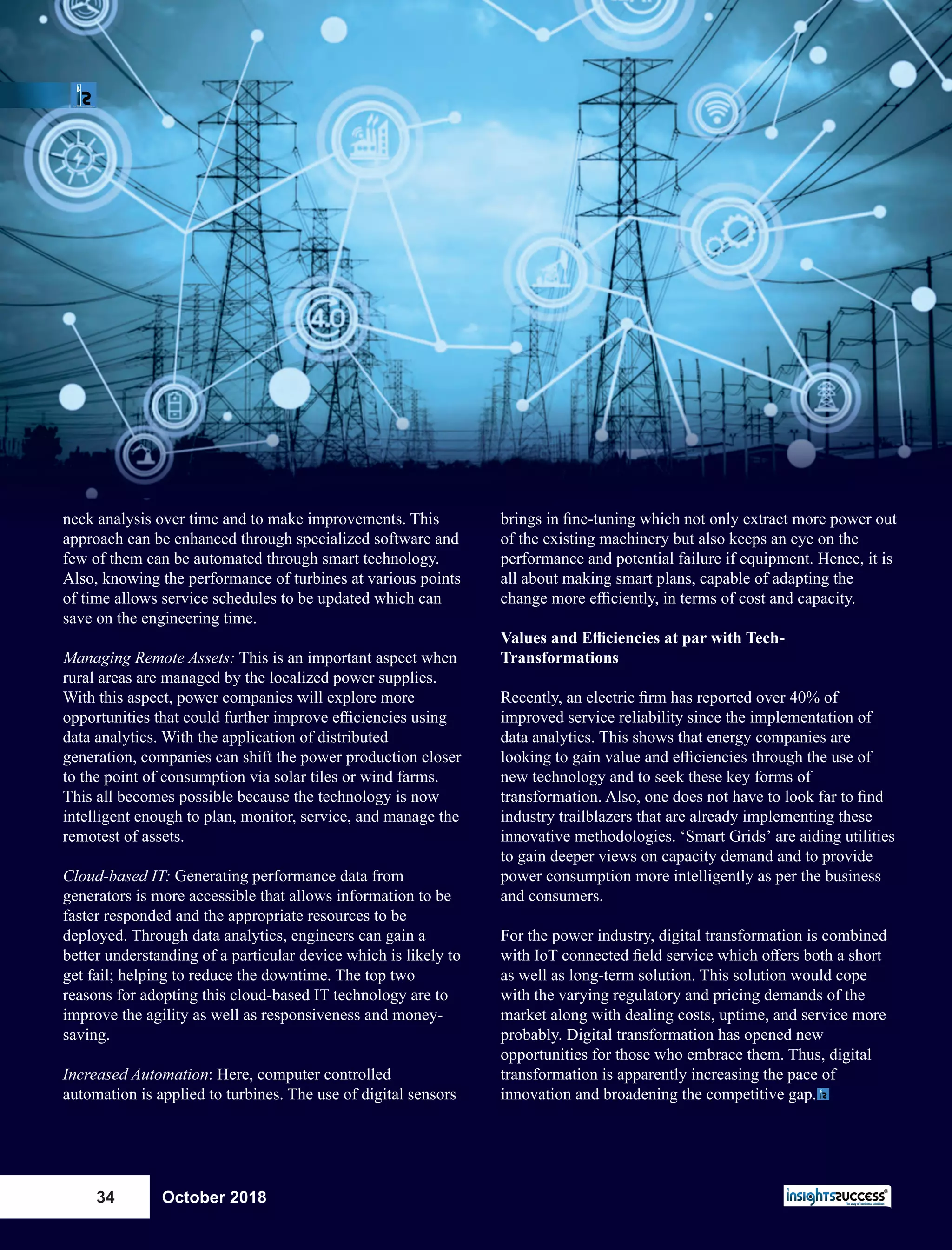 neck analysis over time and to make improvements. This
approach can be enhanced through specialized software and
few of them can be automated through smart technology.
Also, knowing the performance of turbines at various points
of time allows service schedules to be updated which can
save on the engineering time.
Managing Remote Assets: This is an important aspect when
rural areas are managed by the localized power supplies.
With this aspect, power companies will explore more
opportunities that could further improve eﬃciencies using
data analytics. With the application of distributed
generation, companies can shift the power production closer
to the point of consumption via solar tiles or wind farms.
This all becomes possible because the technology is now
intelligent enough to plan, monitor, service, and manage the
remotest of assets.
Cloud-based IT: Generating performance data from
generators is more accessible that allows information to be
faster responded and the appropriate resources to be
deployed. Through data analytics, engineers can gain a
better understanding of a particular device which is likely to
get fail; helping to reduce the downtime. The top two
reasons for adopting this cloud-based IT technology are to
improve the agility as well as responsiveness and money-
saving.
Increased Automation: Here, computer controlled
automation is applied to turbines. The use of digital sensors
brings in ﬁne-tuning which not only extract more power out
of the existing machinery but also keeps an eye on the
performance and potential failure if equipment. Hence, it is
all about making smart plans, capable of adapting the
change more eﬃciently, in terms of cost and capacity.
Values and Eﬃciencies at par with Tech-
Transformations
Recently, an electric ﬁrm has reported over 40% of
improved service reliability since the implementation of
data analytics. This shows that energy companies are
looking to gain value and eﬃciencies through the use of
new technology and to seek these key forms of
transformation. Also, one does not have to look far to ﬁnd
industry trailblazers that are already implementing these
innovative methodologies. ‘Smart Grids’ are aiding utilities
to gain deeper views on capacity demand and to provide
power consumption more intelligently as per the business
and consumers.
For the power industry, digital transformation is combined
with IoT connected ﬁeld service which oﬀers both a short
as well as long-term solution. This solution would cope
with the varying regulatory and pricing demands of the
market along with dealing costs, uptime, and service more
probably. Digital transformation has opened new
opportunities for those who embrace them. Thus, digital
transformation is apparently increasing the pace of
innovation and broadening the competitive gap.
October 201834
 