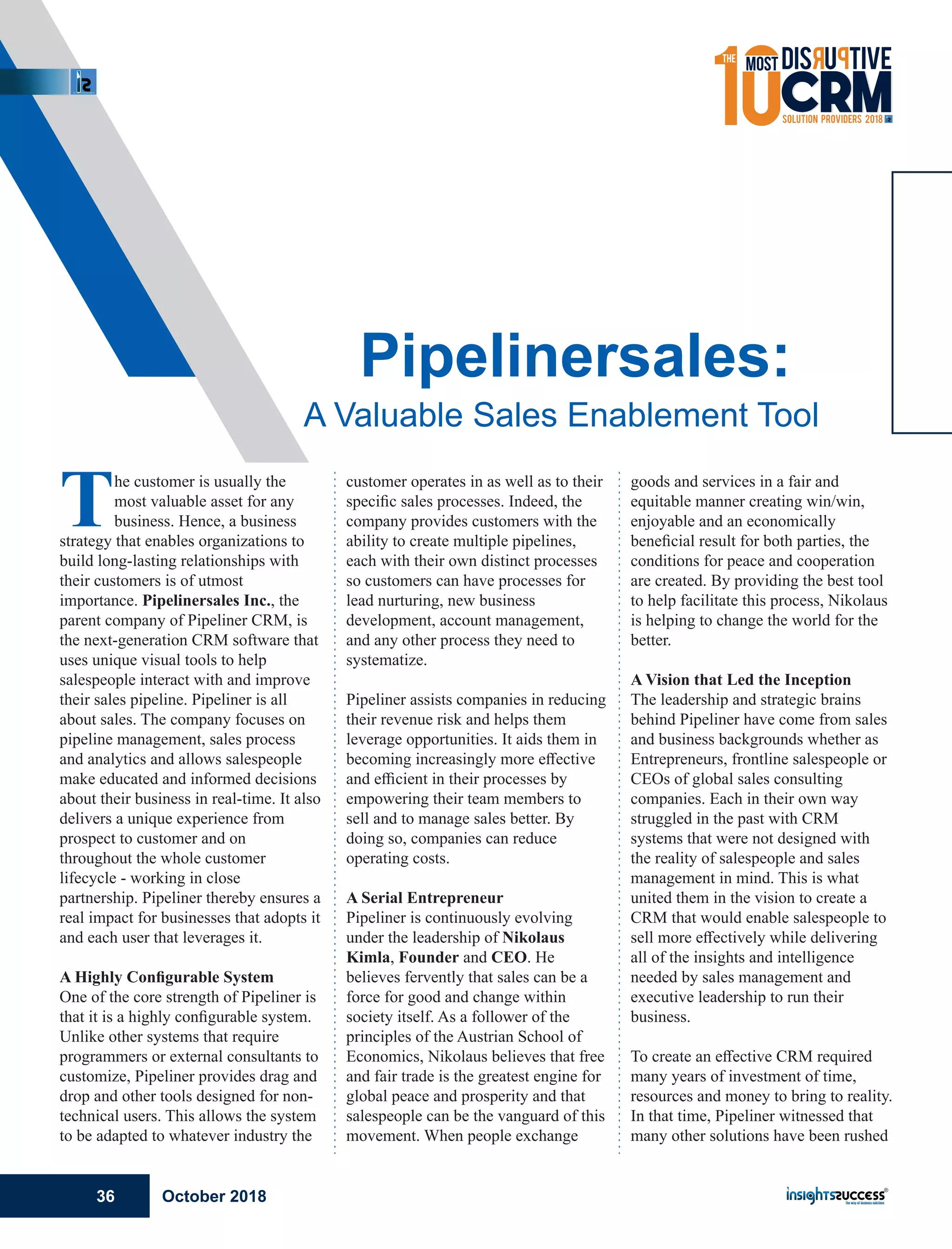The customer is usually the
most valuable asset for any
business. Hence, a business
strategy that enables organizations to
build long-lasting relationships with
their customers is of utmost
importance. Pipelinersales Inc., the
parent company of Pipeliner CRM, is
the next-generation CRM software that
uses unique visual tools to help
salespeople interact with and improve
their sales pipeline. Pipeliner is all
about sales. The company focuses on
pipeline management, sales process
and analytics and allows salespeople
make educated and informed decisions
about their business in real-time. It also
delivers a unique experience from
prospect to customer and on
throughout the whole customer
lifecycle - working in close
partnership. Pipeliner thereby ensures a
real impact for businesses that adopts it
and each user that leverages it.
A Highly Conﬁgurable System
One of the core strength of Pipeliner is
that it is a highly conﬁgurable system.
Unlike other systems that require
programmers or external consultants to
customize, Pipeliner provides drag and
drop and other tools designed for non-
technical users. This allows the system
to be adapted to whatever industry the
customer operates in as well as to their
speciﬁc sales processes. Indeed, the
company provides customers with the
ability to create multiple pipelines,
each with their own distinct processes
so customers can have processes for
lead nurturing, new business
development, account management,
and any other process they need to
systematize.
Pipeliner assists companies in reducing
their revenue risk and helps them
leverage opportunities. It aids them in
becoming increasingly more eﬀective
and eﬃcient in their processes by
empowering their team members to
sell and to manage sales better. By
doing so, companies can reduce
operating costs.
A Serial Entrepreneur
Pipeliner is continuously evolving
under the leadership of Nikolaus
Kimla, Founder and CEO. He
believes fervently that sales can be a
force for good and change within
society itself. As a follower of the
principles of the Austrian School of
Economics, Nikolaus believes that free
and fair trade is the greatest engine for
global peace and prosperity and that
salespeople can be the vanguard of this
movement. When people exchange
goods and services in a fair and
equitable manner creating win/win,
enjoyable and an economically
beneﬁcial result for both parties, the
conditions for peace and cooperation
are created. By providing the best tool
to help facilitate this process, Nikolaus
is helping to change the world for the
better.
A Vision that Led the Inception
The leadership and strategic brains
behind Pipeliner have come from sales
and business backgrounds whether as
Entrepreneurs, frontline salespeople or
CEOs of global sales consulting
companies. Each in their own way
struggled in the past with CRM
systems that were not designed with
the reality of salespeople and sales
management in mind. This is what
united them in the vision to create a
CRM that would enable salespeople to
sell more eﬀectively while delivering
all of the insights and intelligence
needed by sales management and
executive leadership to run their
business.
To create an eﬀective CRM required
many years of investment of time,
resources and money to bring to reality.
In that time, Pipeliner witnessed that
many other solutions have been rushed
Pipelinersales:
A Valuable Sales Enablement Tool
October 201836
 