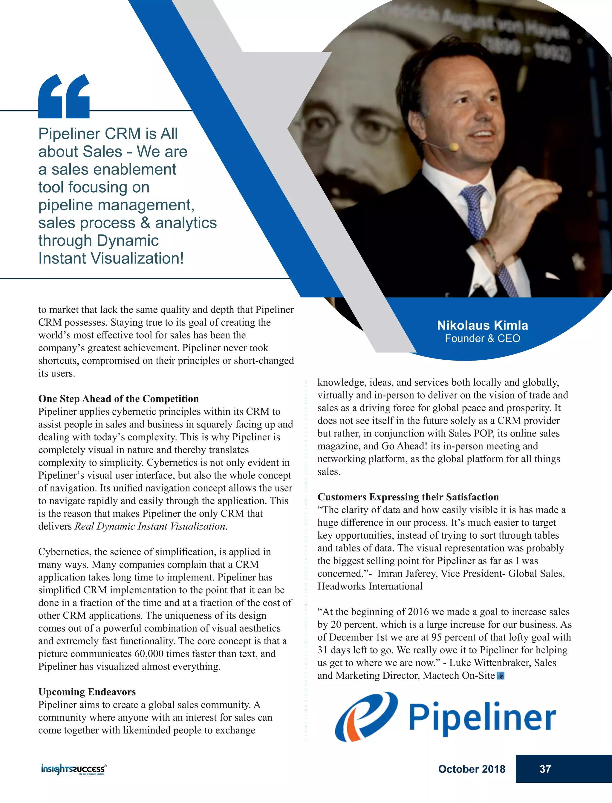 knowledge, ideas, and services both locally and globally,
virtually and in-person to deliver on the vision of trade and
sales as a driving force for global peace and prosperity. It
does not see itself in the future solely as a CRM provider
but rather, in conjunction with Sales POP, its online sales
magazine, and Go Ahead! its in-person meeting and
networking platform, as the global platform for all things
sales.
Customers Expressing their Satisfaction
“The clarity of data and how easily visible it is has made a
huge diﬀerence in our process. It’s much easier to target
key opportunities, instead of trying to sort through tables
and tables of data. The visual representation was probably
the biggest selling point for Pipeliner as far as I was
concerned.”- Imran Jaferey, Vice President- Global Sales,
Headworks International
“At the beginning of 2016 we made a goal to increase sales
by 20 percent, which is a large increase for our business. As
of December 1st we are at 95 percent of that lofty goal with
31 days left to go. We really owe it to Pipeliner for helping
us get to where we are now.” - Luke Wittenbraker, Sales
and Marketing Director, Mactech On-Site
to market that lack the same quality and depth that Pipeliner
CRM possesses. Staying true to its goal of creating the
world’s most eﬀective tool for sales has been the
company’s greatest achievement. Pipeliner never took
shortcuts, compromised on their principles or short-changed
its users.
One Step Ahead of the Competition
Pipeliner applies cybernetic principles within its CRM to
assist people in sales and business in squarely facing up and
dealing with today’s complexity. This is why Pipeliner is
completely visual in nature and thereby translates
complexity to simplicity. Cybernetics is not only evident in
Pipeliner’s visual user interface, but also the whole concept
of navigation. Its uniﬁed navigation concept allows the user
to navigate rapidly and easily through the application. This
is the reason that makes Pipeliner the only CRM that
delivers Real Dynamic Instant Visualization.
Cybernetics, the science of simpliﬁcation, is applied in
many ways. Many companies complain that a CRM
application takes long time to implement. Pipeliner has
simpliﬁed CRM implementation to the point that it can be
done in a fraction of the time and at a fraction of the cost of
other CRM applications. The uniqueness of its design
comes out of a powerful combination of visual aesthetics
and extremely fast functionality. The core concept is that a
picture communicates 60,000 times faster than text, and
Pipeliner has visualized almost everything.
Upcoming Endeavors
Pipeliner aims to create a global sales community. A
community where anyone with an interest for sales can
come together with likeminded people to exchange
“Pipeliner CRM is All
about Sales - We are
a sales enablement
tool focusing on
pipeline management,
sales process & analytics
through Dynamic
Instant Visualization!
Nikolaus Kimla
Founder & CEO
October 2018 37
 