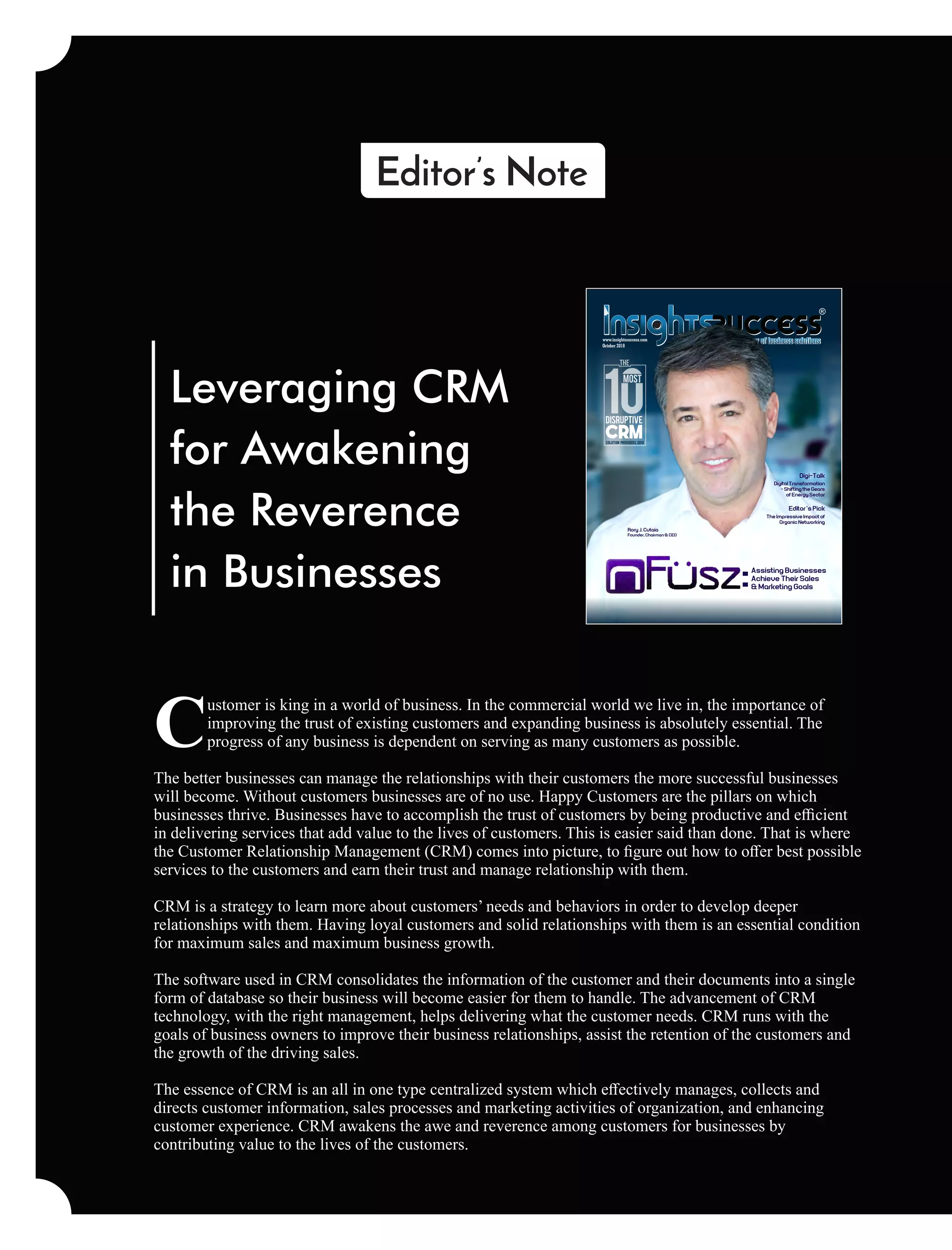 Leveraging CRM
for Awakening
the Reverence
in Businesses
ustomer is king in a world of business. In the commercial world we live in, the importance of
Cimproving the trust of existing customers and expanding business is absolutely essential. The
progress of any business is dependent on serving as many customers as possible.
The better businesses can manage the relationships with their customers the more successful businesses
will become. Without customers businesses are of no use. Happy Customers are the pillars on which
businesses thrive. Businesses have to accomplish the trust of customers by being productive and eﬃcient
in delivering services that add value to the lives of customers. This is easier said than done. That is where
the Customer Relationship Management (CRM) comes into picture, to ﬁgure out how to oﬀer best possible
services to the customers and earn their trust and manage relationship with them.
CRM is a strategy to learn more about customers’ needs and behaviors in order to develop deeper
relationships with them. Having loyal customers and solid relationships with them is an essential condition
for maximum sales and maximum business growth.
The software used in CRM consolidates the information of the customer and their documents into a single
form of database so their business will become easier for them to handle. The advancement of CRM
technology, with the right management, helps delivering what the customer needs. CRM runs with the
goals of business owners to improve their business relationships, assist the retention of the customers and
the growth of the driving sales.
The essence of CRM is an all in one type centralized system which eﬀectively manages, collects and
directs customer information, sales processes and marketing activities of organization, and enhancing
customer experience. CRM awakens the awe and reverence among customers for businesses by
contributing value to the lives of the customers.
October 2018
www.insightssuccess.com
Rory J. Cutaia
Founder, Chairman & CEO
Assisting Businesses
Achieve Their Sales
& Marketing Goals
Digital Transformation
- Shifting the Gears
of Energy Sector
CRM
uptIveDisr
CRMSolution Providers 2018
MOST
THE
Digi-Talk
The Impressive Impact of
Organic Networking
Editor’s Pick
 