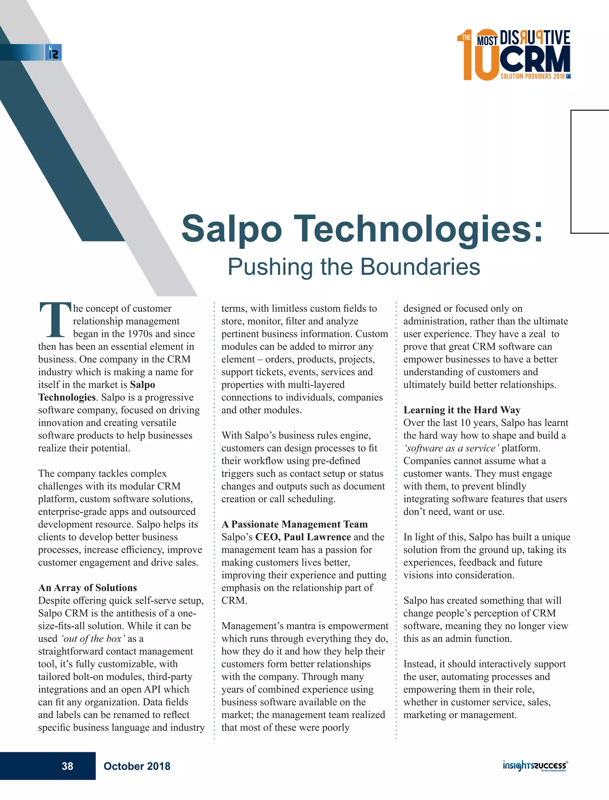 The concept of customer
relationship management
began in the 1970s and since
then has been an essential element in
business. One company in the CRM
industry which is making a name for
itself in the market is Salpo
Technologies. Salpo is a progressive
software company, focused on driving
innovation and creating versatile
software products to help businesses
realize their potential.
The company tackles complex
challenges with its modular CRM
platform, custom software solutions,
enterprise-grade apps and outsourced
development resource. Salpo helps its
clients to develop better business
processes, increase eﬃciency, improve
customer engagement and drive sales.
An Array of Solutions
Despite oﬀering quick self-serve setup,
Salpo CRM is the antithesis of a one-
size-ﬁts-all solution. While it can be
used ‘out of the box’ as a
straightforward contact management
tool, it’s fully customizable, with
tailored bolt-on modules, third-party
integrations and an open API which
can ﬁt any organization. Data ﬁelds
and labels can be renamed to reﬂect
speciﬁc business language and industry
terms, with limitless custom ﬁelds to
store, monitor, ﬁlter and analyze
pertinent business information. Custom
modules can be added to mirror any
element – orders, products, projects,
support tickets, events, services and
properties with multi-layered
connections to individuals, companies
and other modules.
With Salpo’s business rules engine,
customers can design processes to ﬁt
their workﬂow using pre-deﬁned
triggers such as contact setup or status
changes and outputs such as document
creation or call scheduling.
A Passionate Management Team
Salpo’s CEO, Paul Lawrence and the
management team has a passion for
making customers lives better,
improving their experience and putting
emphasis on the relationship part of
CRM.
Management’s mantra is empowerment
which runs through everything they do,
how they do it and how they help their
customers form better relationships
with the company. Through many
years of combined experience using
business software available on the
market; the management team realized
that most of these were poorly
designed or focused only on
administration, rather than the ultimate
user experience. They have a zeal to
prove that great CRM software can
empower businesses to have a better
understanding of customers and
ultimately build better relationships.
Learning it the Hard Way
Over the last 10 years, Salpo has learnt
the hard way how to shape and build a
‘software as a service’ platform.
Companies cannot assume what a
customer wants. They must engage
with them, to prevent blindly
integrating software features that users
don’t need, want or use.
In light of this, Salpo has built a unique
solution from the ground up, taking its
experiences, feedback and future
visions into consideration.
Salpo has created something that will
change people’s perception of CRM
software, meaning they no longer view
this as an admin function.
Instead, it should interactively support
the user, automating processes and
empowering them in their role,
whether in customer service, sales,
marketing or management.
Salpo Technologies:
Pushing the Boundaries
October 201838
 