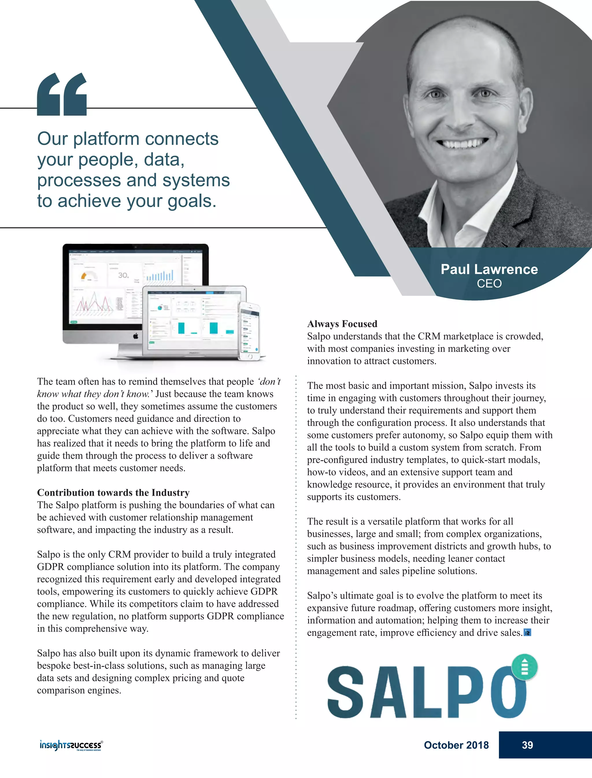 Always Focused
Salpo understands that the CRM marketplace is crowded,
with most companies investing in marketing over
innovation to attract customers.
The most basic and important mission, Salpo invests its
time in engaging with customers throughout their journey,
to truly understand their requirements and support them
through the conﬁguration process. It also understands that
some customers prefer autonomy, so Salpo equip them with
all the tools to build a custom system from scratch. From
pre-conﬁgured industry templates, to quick-start modals,
how-to videos, and an extensive support team and
knowledge resource, it provides an environment that truly
supports its customers.
The result is a versatile platform that works for all
businesses, large and small; from complex organizations,
such as business improvement districts and growth hubs, to
simpler business models, needing leaner contact
management and sales pipeline solutions.
Salpo’s ultimate goal is to evolve the platform to meet its
expansive future roadmap, oﬀering customers more insight,
information and automation; helping them to increase their
engagement rate, improve eﬃciency and drive sales.
The team often has to remind themselves that people ‘don’t
know what they don’t know.’ Just because the team knows
the product so well, they sometimes assume the customers
do too. Customers need guidance and direction to
appreciate what they can achieve with the software. Salpo
has realized that it needs to bring the platform to life and
guide them through the process to deliver a software
platform that meets customer needs.
Contribution towards the Industry
The Salpo platform is pushing the boundaries of what can
be achieved with customer relationship management
software, and impacting the industry as a result.
Salpo is the only CRM provider to build a truly integrated
GDPR compliance solution into its platform. The company
recognized this requirement early and developed integrated
tools, empowering its customers to quickly achieve GDPR
compliance. While its competitors claim to have addressed
the new regulation, no platform supports GDPR compliance
in this comprehensive way.
Salpo has also built upon its dynamic framework to deliver
bespoke best-in-class solutions, such as managing large
data sets and designing complex pricing and quote
comparison engines.
“Our platform connects
your people, data,
processes and systems
to achieve your goals.
Paul Lawrence
CEO
October 2018 39
 