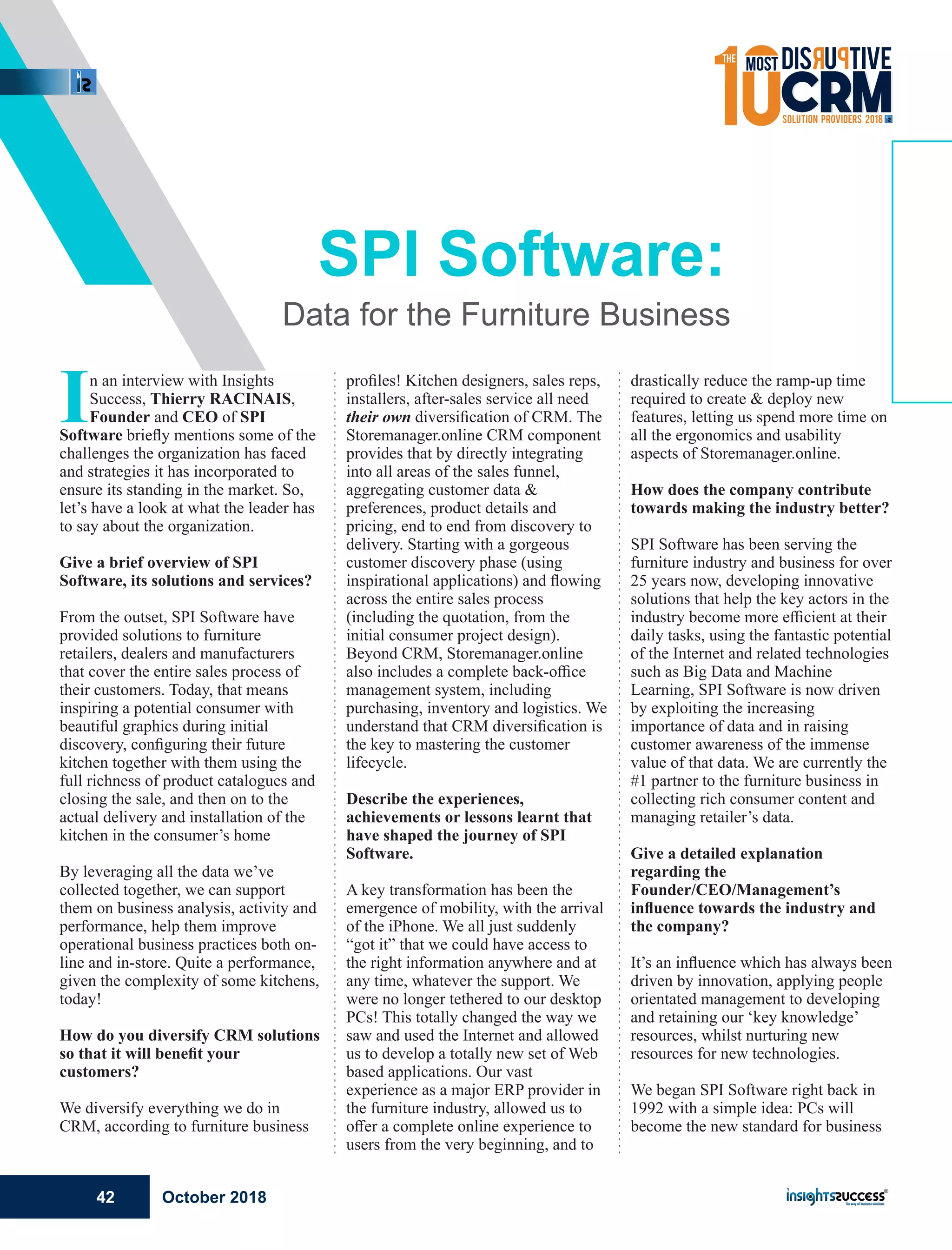 In an interview with Insights
Success, Thierry RACINAIS,
Founder and CEO of SPI
Software brieﬂy mentions some of the
challenges the organization has faced
and strategies it has incorporated to
ensure its standing in the market. So,
let’s have a look at what the leader has
to say about the organization.
Give a brief overview of SPI
Software, its solutions and services?
From the outset, SPI Software have
provided solutions to furniture
retailers, dealers and manufacturers
that cover the entire sales process of
their customers. Today, that means
inspiring a potential consumer with
beautiful graphics during initial
discovery, conﬁguring their future
kitchen together with them using the
full richness of product catalogues and
closing the sale, and then on to the
actual delivery and installation of the
kitchen in the consumer’s home
By leveraging all the data we’ve
collected together, we can support
them on business analysis, activity and
performance, help them improve
operational business practices both on-
line and in-store. Quite a performance,
given the complexity of some kitchens,
today!
How do you diversify CRM solutions
so that it will beneﬁt your
customers?
We diversify everything we do in
CRM, according to furniture business
proﬁles! Kitchen designers, sales reps,
installers, after-sales service all need
their own diversiﬁcation of CRM. The
Storemanager.online CRM component
provides that by directly integrating
into all areas of the sales funnel,
aggregating customer data &
preferences, product details and
pricing, end to end from discovery to
delivery. Starting with a gorgeous
customer discovery phase (using
inspirational applications) and ﬂowing
across the entire sales process
(including the quotation, from the
initial consumer project design).
Beyond CRM, Storemanager.online
also includes a complete back-oﬃce
management system, including
purchasing, inventory and logistics. We
understand that CRM diversiﬁcation is
the key to mastering the customer
lifecycle.
Describe the experiences,
achievements or lessons learnt that
have shaped the journey of SPI
Software.
A key transformation has been the
emergence of mobility, with the arrival
of the iPhone. We all just suddenly
“got it” that we could have access to
the right information anywhere and at
any time, whatever the support. We
were no longer tethered to our desktop
PCs! This totally changed the way we
saw and used the Internet and allowed
us to develop a totally new set of Web
based applications. Our vast
experience as a major ERP provider in
the furniture industry, allowed us to
oﬀer a complete online experience to
users from the very beginning, and to
drastically reduce the ramp-up time
required to create & deploy new
features, letting us spend more time on
all the ergonomics and usability
aspects of Storemanager.online.
How does the company contribute
towards making the industry better?
SPI Software has been serving the
furniture industry and business for over
25 years now, developing innovative
solutions that help the key actors in the
industry become more eﬃcient at their
daily tasks, using the fantastic potential
of the Internet and related technologies
such as Big Data and Machine
Learning, SPI Software is now driven
by exploiting the increasing
importance of data and in raising
customer awareness of the immense
value of that data. We are currently the
#1 partner to the furniture business in
collecting rich consumer content and
managing retailer’s data.
Give a detailed explanation
regarding the
Founder/CEO/Management’s
inﬂuence towards the industry and
the company?
It’s an inﬂuence which has always been
driven by innovation, applying people
orientated management to developing
and retaining our ‘key knowledge’
resources, whilst nurturing new
resources for new technologies.
We began SPI Software right back in
1992 with a simple idea: PCs will
become the new standard for business
SPI Software:
Data for the Furniture Business
October 201842
 