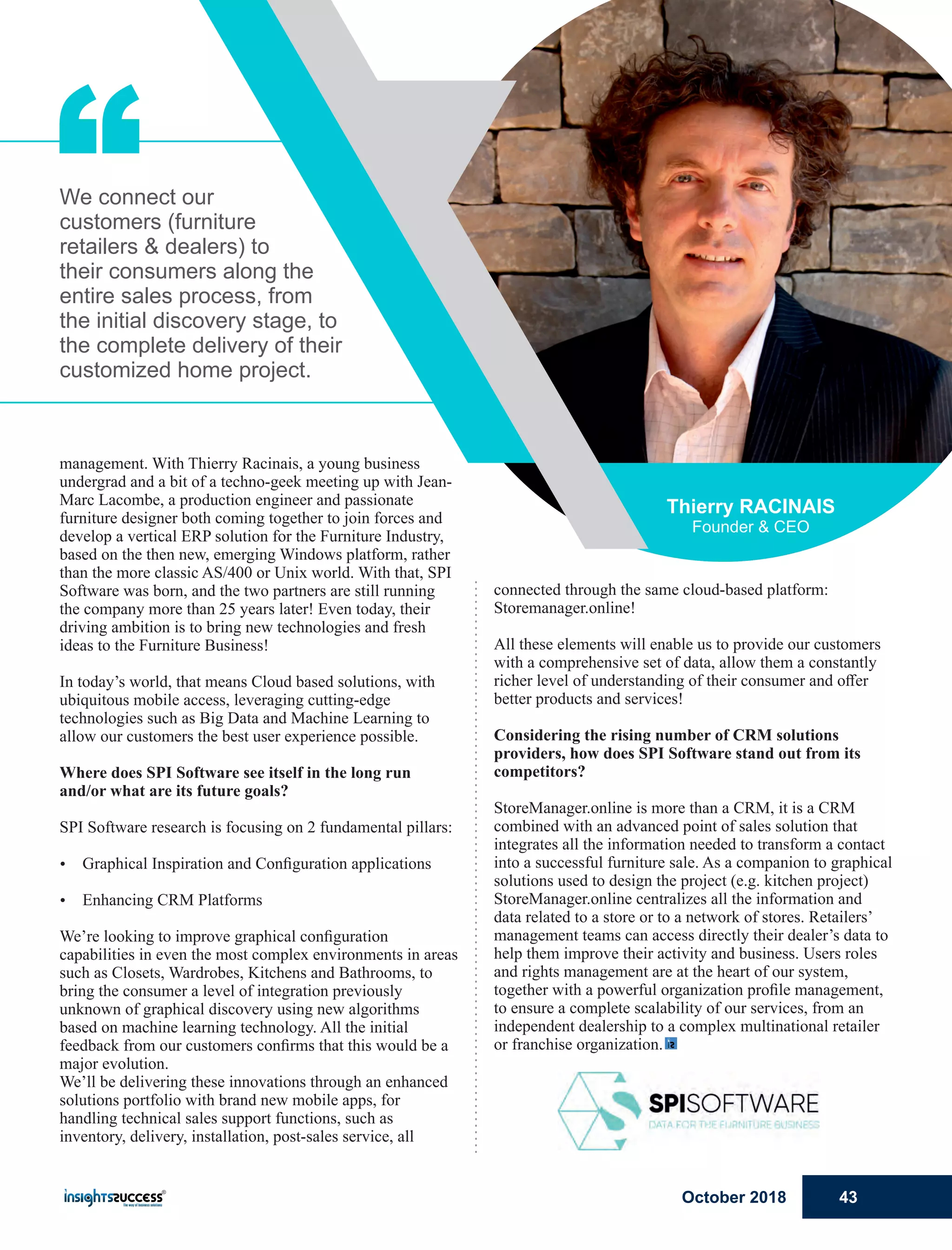 “
connected through the same cloud-based platform:
Storemanager.online!
All these elements will enable us to provide our customers
with a comprehensive set of data, allow them a constantly
richer level of understanding of their consumer and oﬀer
better products and services!
Considering the rising number of CRM solutions
providers, how does SPI Software stand out from its
competitors?
StoreManager.online is more than a CRM, it is a CRM
combined with an advanced point of sales solution that
integrates all the information needed to transform a contact
into a successful furniture sale. As a companion to graphical
solutions used to design the project (e.g. kitchen project)
StoreManager.online centralizes all the information and
data related to a store or to a network of stores. Retailers’
management teams can access directly their dealer’s data to
help them improve their activity and business. Users roles
and rights management are at the heart of our system,
together with a powerful organization proﬁle management,
to ensure a complete scalability of our services, from an
independent dealership to a complex multinational retailer
or franchise organization.
management. With Thierry Racinais, a young business
undergrad and a bit of a techno-geek meeting up with Jean-
Marc Lacombe, a production engineer and passionate
furniture designer both coming together to join forces and
develop a vertical ERP solution for the Furniture Industry,
based on the then new, emerging Windows platform, rather
than the more classic AS/400 or Unix world. With that, SPI
Software was born, and the two partners are still running
the company more than 25 years later! Even today, their
driving ambition is to bring new technologies and fresh
ideas to the Furniture Business!
In today’s world, that means Cloud based solutions, with
ubiquitous mobile access, leveraging cutting-edge
technologies such as Big Data and Machine Learning to
allow our customers the best user experience possible.
Where does SPI Software see itself in the long run
and/or what are its future goals?
SPI Software research is focusing on 2 fundamental pillars:
Ÿ Graphical Inspiration and Conﬁguration applications
Ÿ Enhancing CRM Platforms
We’re looking to improve graphical conﬁguration
capabilities in even the most complex environments in areas
such as Closets, Wardrobes, Kitchens and Bathrooms, to
bring the consumer a level of integration previously
unknown of graphical discovery using new algorithms
based on machine learning technology. All the initial
feedback from our customers conﬁrms that this would be a
major evolution.
We’ll be delivering these innovations through an enhanced
solutions portfolio with brand new mobile apps, for
handling technical sales support functions, such as
inventory, delivery, installation, post-sales service, all
We connect our
customers (furniture
retailers & dealers) to
their consumers along the
entire sales process, from
the initial discovery stage, to
the complete delivery of their
customized home project.
Thierry RACINAIS
Founder & CEO
October 2018 43
 