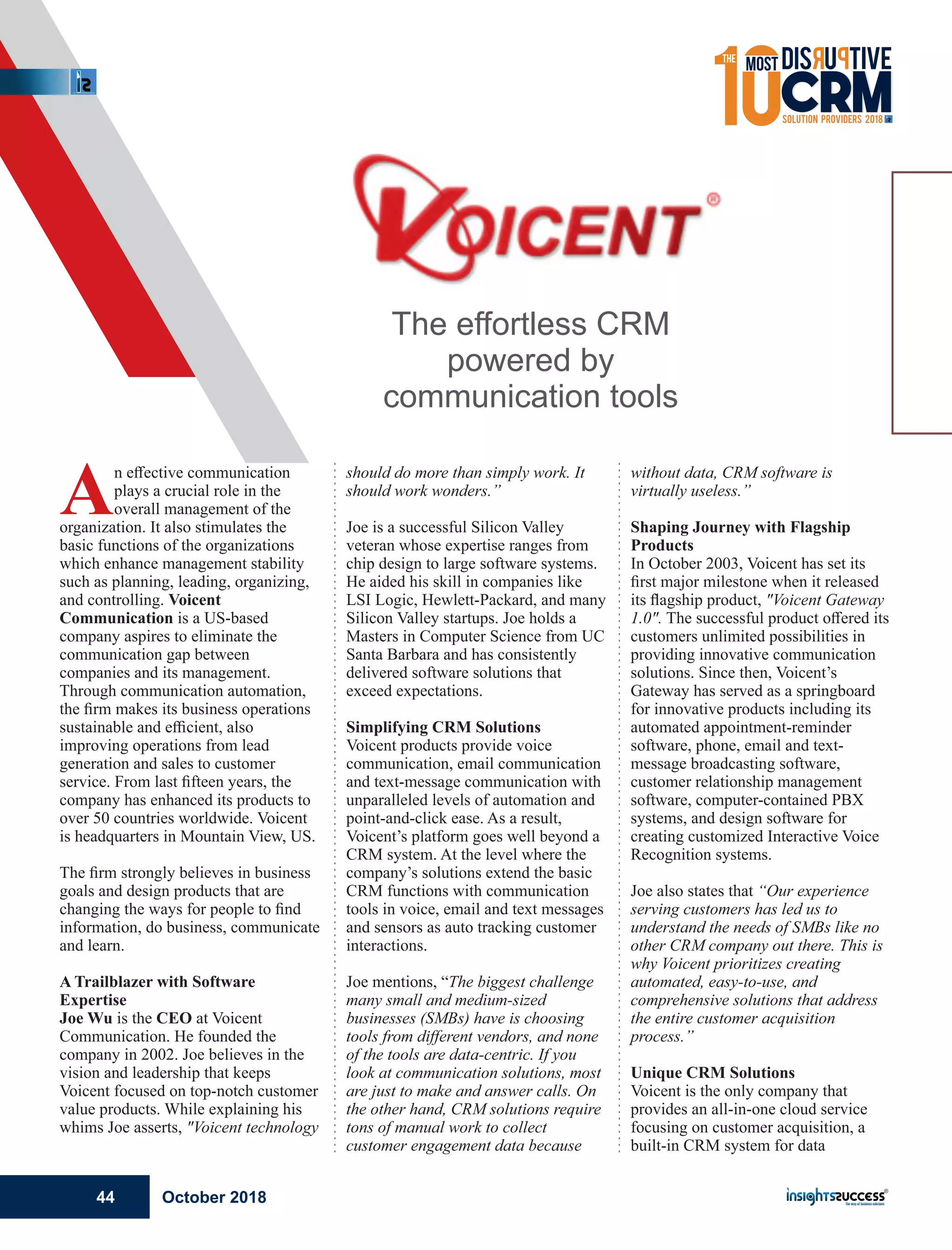 An eﬀective communication
plays a crucial role in the
overall management of the
organization. It also stimulates the
basic functions of the organizations
which enhance management stability
such as planning, leading, organizing,
and controlling. Voicent
Communication is a US-based
company aspires to eliminate the
communication gap between
companies and its management.
Through communication automation,
the ﬁrm makes its business operations
sustainable and eﬃcient, also
improving operations from lead
generation and sales to customer
service. From last ﬁfteen years, the
company has enhanced its products to
over 50 countries worldwide. Voicent
is headquarters in Mountain View, US.
The ﬁrm strongly believes in business
goals and design products that are
changing the ways for people to ﬁnd
information, do business, communicate
and learn.
A Trailblazer with Software
Expertise
Joe Wu is the CEO at Voicent
Communication. He founded the
company in 2002. Joe believes in the
vision and leadership that keeps
Voicent focused on top-notch customer
value products. While explaining his
whims Joe asserts, "Voicent technology
should do more than simply work. It
should work wonders.”
Joe is a successful Silicon Valley
veteran whose expertise ranges from
chip design to large software systems.
He aided his skill in companies like
LSI Logic, Hewlett-Packard, and many
Silicon Valley startups. Joe holds a
Masters in Computer Science from UC
Santa Barbara and has consistently
delivered software solutions that
exceed expectations.
Simplifying CRM Solutions
Voicent products provide voice
communication, email communication
and text-message communication with
unparalleled levels of automation and
point-and-click ease. As a result,
Voicent’s platform goes well beyond a
CRM system. At the level where the
company’s solutions extend the basic
CRM functions with communication
tools in voice, email and text messages
and sensors as auto tracking customer
interactions.
Joe mentions, “The biggest challenge
many small and medium-sized
businesses (SMBs) have is choosing
tools from diﬀerent vendors, and none
of the tools are data-centric. If you
look at communication solutions, most
are just to make and answer calls. On
the other hand, CRM solutions require
tons of manual work to collect
customer engagement data because
without data, CRM software is
virtually useless.”
Shaping Journey with Flagship
Products
In October 2003, Voicent has set its
ﬁrst major milestone when it released
its ﬂagship product, "Voicent Gateway
1.0". The successful product oﬀered its
customers unlimited possibilities in
providing innovative communication
solutions. Since then, Voicent’s
Gateway has served as a springboard
for innovative products including its
automated appointment-reminder
software, phone, email and text-
message broadcasting software,
customer relationship management
software, computer-contained PBX
systems, and design software for
creating customized Interactive Voice
Recognition systems.
Joe also states that “Our experience
serving customers has led us to
understand the needs of SMBs like no
other CRM company out there. This is
why Voicent prioritizes creating
automated, easy-to-use, and
comprehensive solutions that address
the entire customer acquisition
process.”
Unique CRM Solutions
Voicent is the only company that
provides an all-in-one cloud service
focusing on customer acquisition, a
built-in CRM system for data
The effortless CRM
powered by
communication tools
October 201844
 