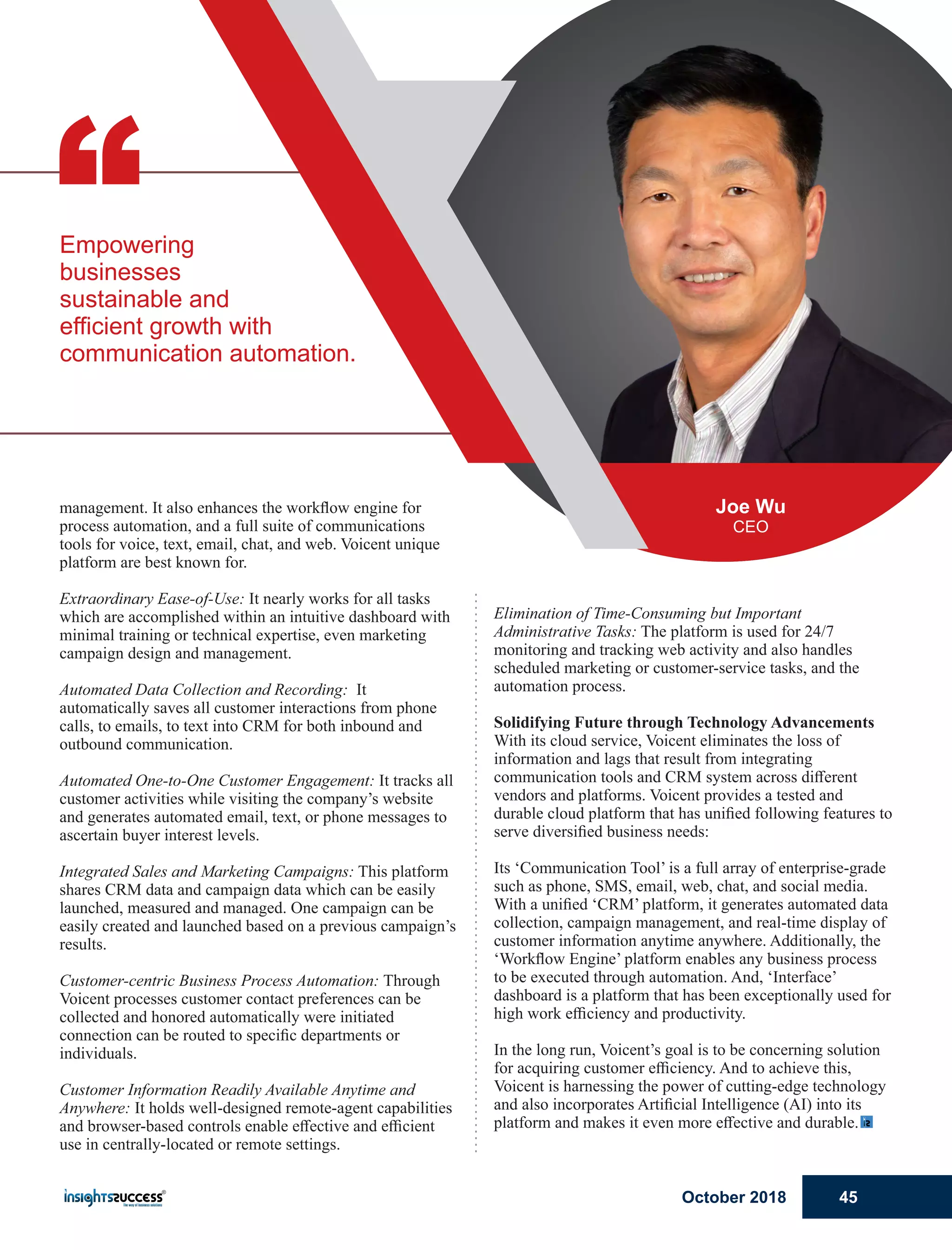 Elimination of Time-Consuming but Important
Administrative Tasks: The platform is used for 24/7
monitoring and tracking web activity and also handles
scheduled marketing or customer-service tasks, and the
automation process.
Solidifying Future through Technology Advancements
With its cloud service, Voicent eliminates the loss of
information and lags that result from integrating
communication tools and CRM system across diﬀerent
vendors and platforms. Voicent provides a tested and
durable cloud platform that has uniﬁed following features to
serve diversiﬁed business needs:
Its ‘Communication Tool’ is a full array of enterprise-grade
such as phone, SMS, email, web, chat, and social media.
With a uniﬁed ‘CRM’ platform, it generates automated data
collection, campaign management, and real-time display of
customer information anytime anywhere. Additionally, the
‘Workﬂow Engine’ platform enables any business process
to be executed through automation. And, ‘Interface’
dashboard is a platform that has been exceptionally used for
high work eﬃciency and productivity.
In the long run, Voicent’s goal is to be concerning solution
for acquiring customer eﬃciency. And to achieve this,
Voicent is harnessing the power of cutting-edge technology
and also incorporates Artiﬁcial Intelligence (AI) into its
platform and makes it even more eﬀective and durable.
management. It also enhances the workﬂow engine for
process automation, and a full suite of communications
tools for voice, text, email, chat, and web. Voicent unique
platform are best known for.
Extraordinary Ease-of-Use: It nearly works for all tasks
which are accomplished within an intuitive dashboard with
minimal training or technical expertise, even marketing
campaign design and management.
Automated Data Collection and Recording: It
automatically saves all customer interactions from phone
calls, to emails, to text into CRM for both inbound and
outbound communication.
Automated One-to-One Customer Engagement: It tracks all
customer activities while visiting the company’s website
and generates automated email, text, or phone messages to
ascertain buyer interest levels.
Integrated Sales and Marketing Campaigns: This platform
shares CRM data and campaign data which can be easily
launched, measured and managed. One campaign can be
easily created and launched based on a previous campaign’s
results.
Customer-centric Business Process Automation: Through
Voicent processes customer contact preferences can be
collected and honored automatically were initiated
connection can be routed to speciﬁc departments or
individuals.
Customer Information Readily Available Anytime and
Anywhere: It holds well-designed remote-agent capabilities
and browser-based controls enable eﬀective and eﬃcient
use in centrally-located or remote settings.
“Empowering
businesses
sustainable and
efﬁcient growth with
communication automation.
Joe Wu
CEO
October 2018 45
 