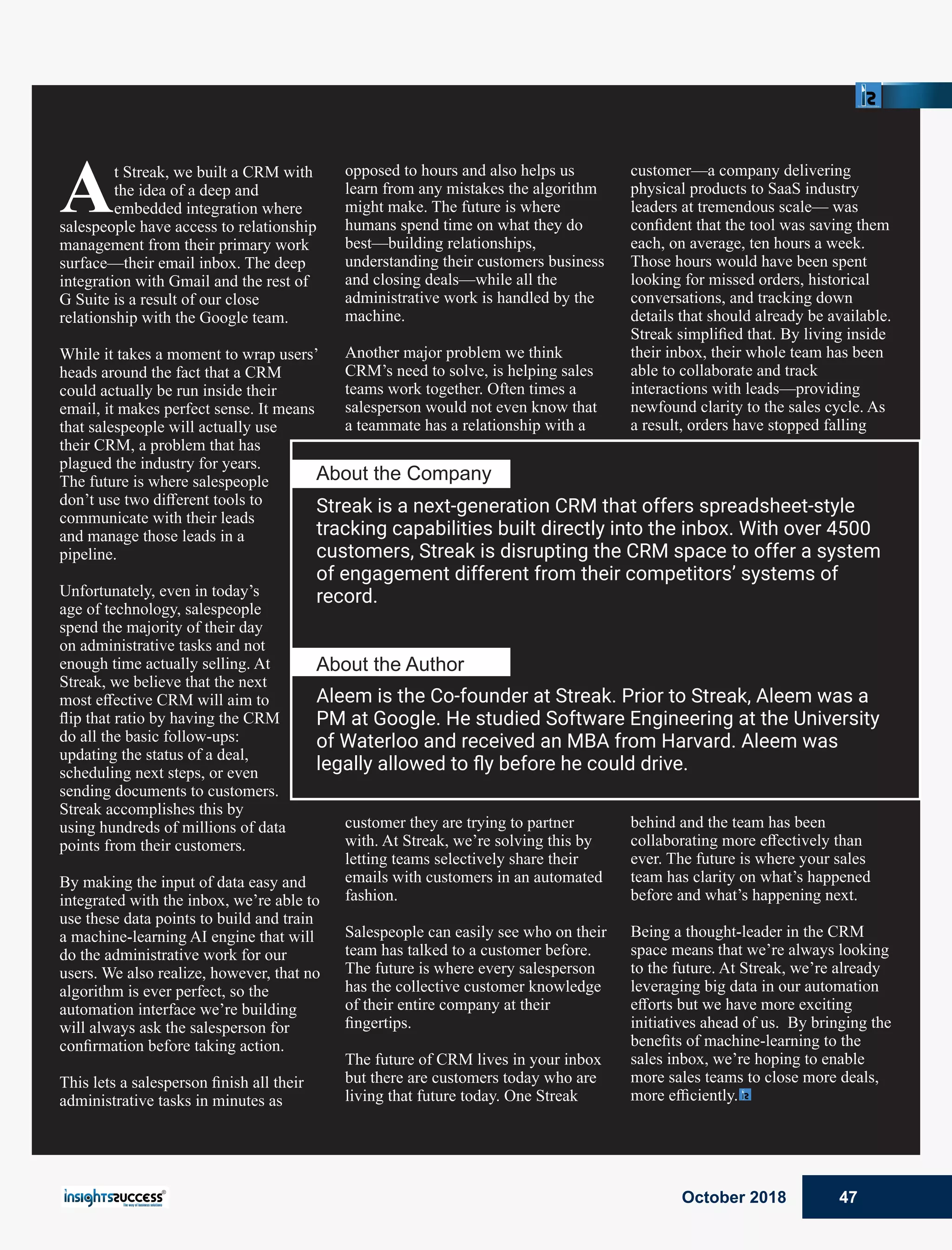 At Streak, we built a CRM with
the idea of a deep and
embedded integration where
salespeople have access to relationship
management from their primary work
surface—their email inbox. The deep
integration with Gmail and the rest of
G Suite is a result of our close
relationship with the Google team.
While it takes a moment to wrap users’
heads around the fact that a CRM
could actually be run inside their
email, it makes perfect sense. It means
that salespeople will actually use
their CRM, a problem that has
plagued the industry for years.
The future is where salespeople
don’t use two diﬀerent tools to
communicate with their leads
and manage those leads in a
pipeline.
Unfortunately, even in today’s
age of technology, salespeople
spend the majority of their day
on administrative tasks and not
enough time actually selling. At
Streak, we believe that the next
most eﬀective CRM will aim to
ﬂip that ratio by having the CRM
do all the basic follow-ups:
updating the status of a deal,
scheduling next steps, or even
sending documents to customers.
Streak accomplishes this by
using hundreds of millions of data
points from their customers.
By making the input of data easy and
integrated with the inbox, we’re able to
use these data points to build and train
a machine-learning AI engine that will
do the administrative work for our
users. We also realize, however, that no
algorithm is ever perfect, so the
automation interface we’re building
will always ask the salesperson for
conﬁrmation before taking action.
This lets a salesperson ﬁnish all their
administrative tasks in minutes as
opposed to hours and also helps us
learn from any mistakes the algorithm
might make. The future is where
humans spend time on what they do
best—building relationships,
understanding their customers business
and closing deals—while all the
administrative work is handled by the
machine.
Another major problem we think
CRM’s need to solve, is helping sales
teams work together. Often times a
salesperson would not even know that
a teammate has a relationship with a
customer they are trying to partner
with. At Streak, we’re solving this by
letting teams selectively share their
emails with customers in an automated
fashion.
Salespeople can easily see who on their
team has talked to a customer before.
The future is where every salesperson
has the collective customer knowledge
of their entire company at their
ﬁngertips.
The future of CRM lives in your inbox
but there are customers today who are
living that future today. One Streak
customer—a company delivering
physical products to SaaS industry
leaders at tremendous scale— was
conﬁdent that the tool was saving them
each, on average, ten hours a week.
Those hours would have been spent
looking for missed orders, historical
conversations, and tracking down
details that should already be available.
Streak simpliﬁed that. By living inside
their inbox, their whole team has been
able to collaborate and track
interactions with leads—providing
newfound clarity to the sales cycle. As
a result, orders have stopped falling
behind and the team has been
collaborating more eﬀectively than
ever. The future is where your sales
team has clarity on what’s happened
before and what’s happening next.
Being a thought-leader in the CRM
space means that we’re always looking
to the future. At Streak, we’re already
leveraging big data in our automation
eﬀorts but we have more exciting
initiatives ahead of us. By bringing the
beneﬁts of machine-learning to the
sales inbox, we’re hoping to enable
more sales teams to close more deals,
more eﬃciently.
About the Company
Streak is a next-generation CRM that offers spreadsheet-style
tracking capabilities built directly into the inbox. With over 4500
customers, Streak is disrupting the CRM space to offer a system
of engagement different from their competitors’ systems of
record.
Aleem is the Co-founder at Streak. Prior to Streak, Aleem was a
PM at Google. He studied Software Engineering at the University
of Waterloo and received an MBA from Harvard. Aleem was
legally allowed to ﬂy before he could drive.
About the Author
October 2018 47
 