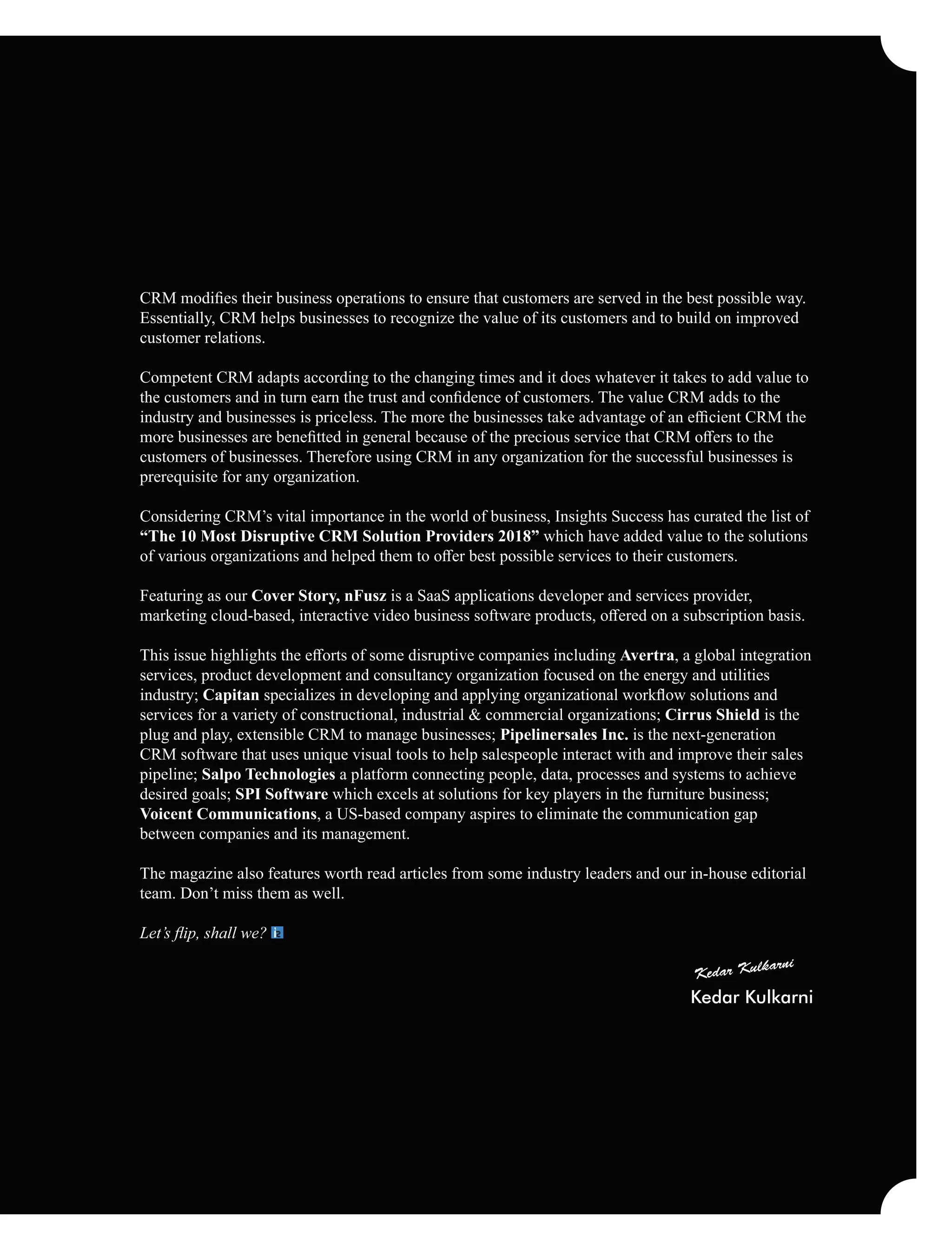 CRM modiﬁes their business operations to ensure that customers are served in the best possible way.
Essentially, CRM helps businesses to recognize the value of its customers and to build on improved
customer relations.
Competent CRM adapts according to the changing times and it does whatever it takes to add value to
the customers and in turn earn the trust and conﬁdence of customers. The value CRM adds to the
industry and businesses is priceless. The more the businesses take advantage of an eﬃcient CRM the
more businesses are beneﬁtted in general because of the precious service that CRM oﬀers to the
customers of businesses. Therefore using CRM in any organization for the successful businesses is
prerequisite for any organization.
Considering CRM’s vital importance in the world of business, Insights Success has curated the list of
“The 10 Most Disruptive CRM Solution Providers 2018” which have added value to the solutions
of various organizations and helped them to oﬀer best possible services to their customers.
Featuring as our Cover Story, nFusz is a SaaS applications developer and services provider,
marketing cloud-based, interactive video business software products, oﬀered on a subscription basis.
This issue highlights the eﬀorts of some disruptive companies including Avertra, a global integration
services, product development and consultancy organization focused on the energy and utilities
industry; Capitan specializes in developing and applying organizational workﬂow solutions and
services for a variety of constructional, industrial & commercial organizations; Cirrus Shield is the
plug and play, extensible CRM to manage businesses; Pipelinersales Inc. is the next-generation
CRM software that uses unique visual tools to help salespeople interact with and improve their sales
pipeline; Salpo Technologies a platform connecting people, data, processes and systems to achieve
desired goals; SPI Software which excels at solutions for key players in the furniture business;
Voicent Communications, a US-based company aspires to eliminate the communication gap
between companies and its management.
The magazine also features worth read articles from some industry leaders and our in-house editorial
team. Don’t miss them as well.
Let’s ﬂip, shall we?
Kedar Kulkarni
 