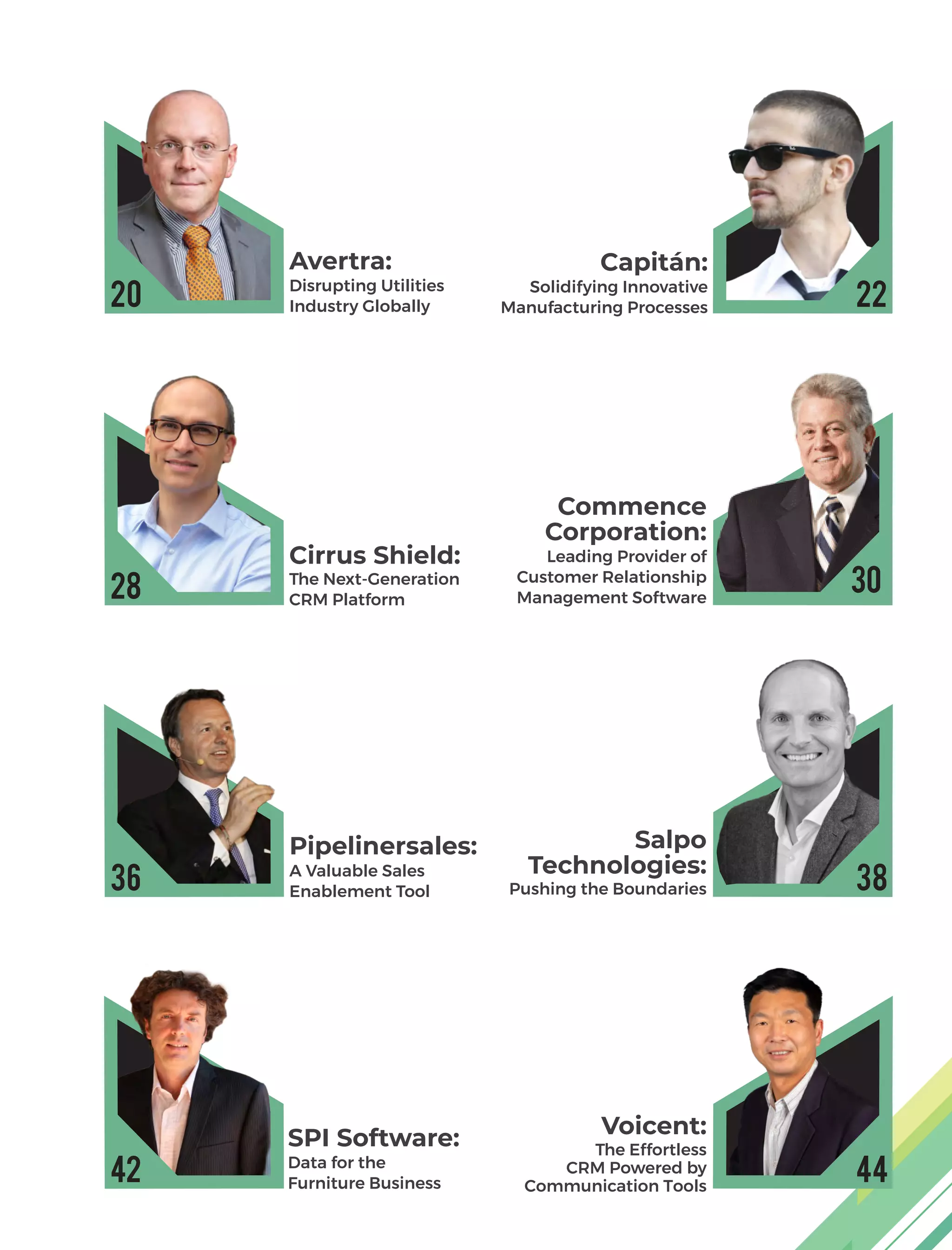 Avertra:
Disrupting Utilities
Industry Globally
Capitán:
Solidifying Innovative
Manufacturing Processes
Cirrus Shield:
The Next-Generation
CRM Platform
Commence
Corporation:
Leading Provider of
Customer Relationship
Management Software
Pipelinersales:
A Valuable Sales
Enablement Tool
Salpo
Technologies:
Pushing the Boundaries
SPI Software:
Data for the
Furniture Business
Voicent:
The Effortless
CRM Powered by
Communication Tools
20
28
36
42
22
30
38
44
 