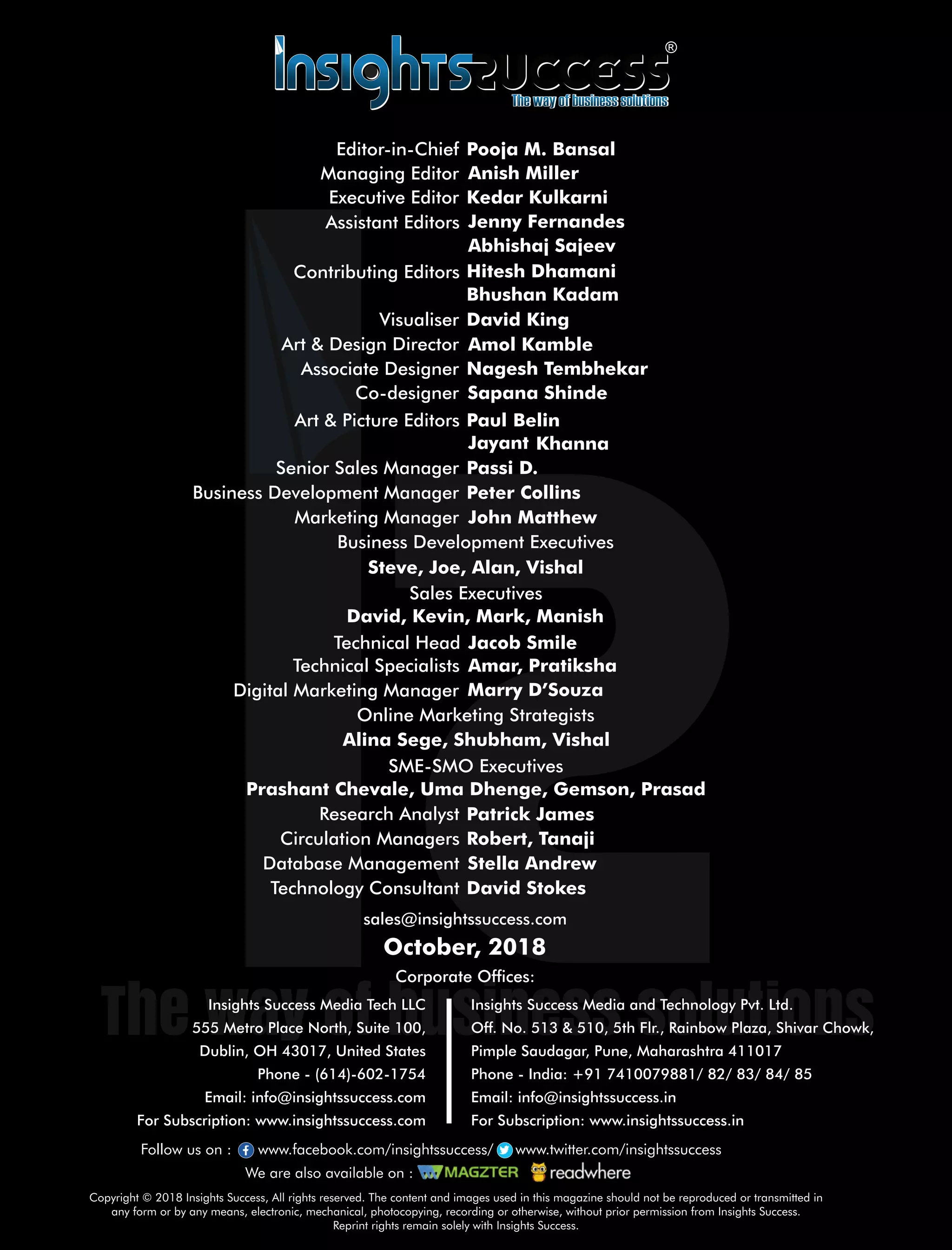 sales@insightssuccess.com
Corporate Ofces:
October, 2018
Database Management Stella Andrew
Technology Consultant David Stokes
Circulation Managers Robert, Tanaji
Research Analyst Patrick James
Steve, Joe, Alan, Vishal
Anish MillerManaging Editor
Art & Design Director Amol Kamble
Associate Designer Nagesh Tembhekar
Visualiser David King
Senior Sales Manager Passi D.
Business Development Executives
Marketing Manager John Matthew
Jenny FernandesAssistant Editors
Bhushan Kadam
Art & Picture Editors BelinPaul
Co-designer Sapana Shinde
KhannaJayant
Peter CollinsBusiness Development Manager
Sales Executives
David, Kevin, Mark, Manish
SME-SMO Executives
Prashant Chevale, Uma Dhenge, Gemson, Prasad
Online Marketing Strategists
Alina Sege, Shubham, Vishal
Digital Marketing Manager Marry D’Souza
Technical Specialists Amar, Pratiksha
Technical Head Jacob Smile
Copyright © 2018 Insights Success, All rights reserved. The content and images used in this magazine should not be reproduced or transmitted in
any form or by any means, electronic, mechanical, photocopying, recording or otherwise, without prior permission from Insights Success.
Reprint rights remain solely with Insights Success.
Follow us on : www.facebook.com/insightssuccess/ www.twitter.com/insightssuccess
We are also available on :
Insights Success Media Tech LLC
555 Metro Place North, Suite 100,
Dublin, OH 43017, United States
Phone - (614)-602-1754
Email: info@insightssuccess.com
For Subscription: www.insightssuccess.com
Insights Success Media and Technology Pvt. Ltd.
Off. No. 513 & 510, 5th Flr., Rainbow Plaza, Shivar Chowk,
Pimple Saudagar, Pune, Maharashtra 411017
Phone - India: +91 7410079881/ 82/ 83/ 84/ 85
Email: info@insightssuccess.in
For Subscription: www.insightssuccess.in
Executive Editor
Contributing Editors
Abhishaj Sajeev
Hitesh Dhamani
Editor-in-Chief Pooja M. Bansal
Kedar Kulkarni
 