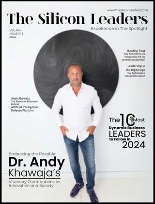 VOL-04 |
ISSUE-01 |
2024
The Silicon Leaders
Excellence in The Spotlight
Dr. Andy
Embracing the Possible:
Visionary Contributions to
Innovation and Society
Khawaja’s
Building Trust
Leadership in
the Digital Age
Why Authen city and
Transparency Are Key
to Eﬀec ve Leadership?
How Technology is
Changing the Game?
Andy Khawaja
The American Billionaire
Behind
Ar ﬁcial Intelligence
Defense Pla orm
The Most
Dynamic Business
LEADERS
to Follow in
2024
The Most
Dynamic Business
LEADERS
to Follow in
2024
 