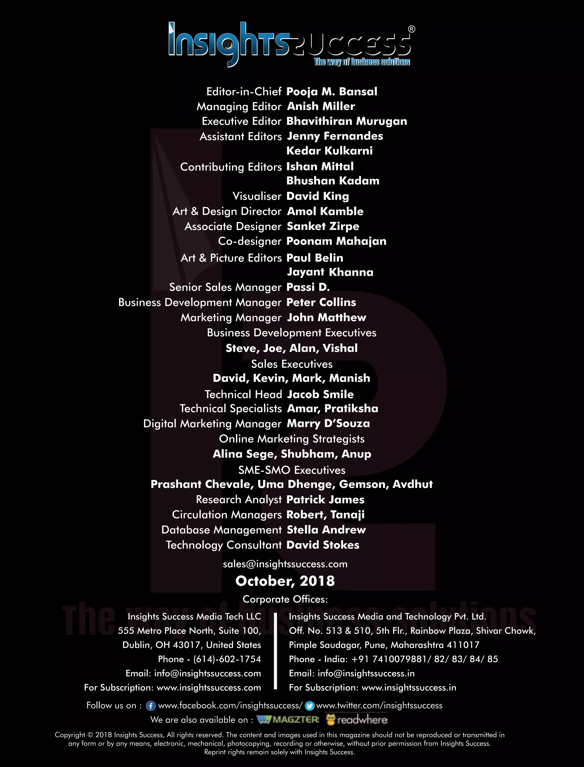 sales@insightssuccess.com
Corporate Ofces:
October, 2018
Database Management Stella Andrew
Technology Consultant David Stokes
Circulation Managers Robert, Tanaji
Research Analyst Patrick James
Steve, Joe, Alan, Vishal
Anish MillerManaging Editor
Art & Design Director Amol Kamble
Associate Designer Sanket Zirpe
Visualiser David King
Senior Sales Manager Passi D.
Business Development Executives
Marketing Manager John Matthew
Jenny FernandesAssistant Editors
Bhushan Kadam
Art & Picture Editors BelinPaul
Co-designer Poonam Mahajan
KhannaJayant
Peter CollinsBusiness Development Manager
Sales Executives
David, Kevin, Mark, Manish
SME-SMO Executives
Prashant Chevale, Uma Dhenge, Gemson, Avdhut
Online Marketing Strategists
Alina Sege, Shubham, Anup
Digital Marketing Manager Marry D’Souza
Technical Specialists Amar, Pratiksha
Technical Head Jacob Smile
Copyright © 2018 Insights Success, All rights reserved. The content and images used in this magazine should not be reproduced or transmitted in
any form or by any means, electronic, mechanical, photocopying, recording or otherwise, without prior permission from Insights Success.
Reprint rights remain solely with Insights Success.
Follow us on : www.facebook.com/insightssuccess/ www.twitter.com/insightssuccess
We are also available on :
Insights Success Media Tech LLC
555 Metro Place North, Suite 100,
Dublin, OH 43017, United States
Phone - (614)-602-1754
Email: info@insightssuccess.com
For Subscription: www.insightssuccess.com
Insights Success Media and Technology Pvt. Ltd.
Off. No. 513 & 510, 5th Flr., Rainbow Plaza, Shivar Chowk,
Pimple Saudagar, Pune, Maharashtra 411017
Phone - India: +91 7410079881/ 82/ 83/ 84/ 85
Email: info@insightssuccess.in
For Subscription: www.insightssuccess.in
Executive Editor Bhavithiran Murugan
Contributing Editors
Kedar Kulkarni
Ishan Mittal
Editor-in-Chief Pooja M. Bansal
 