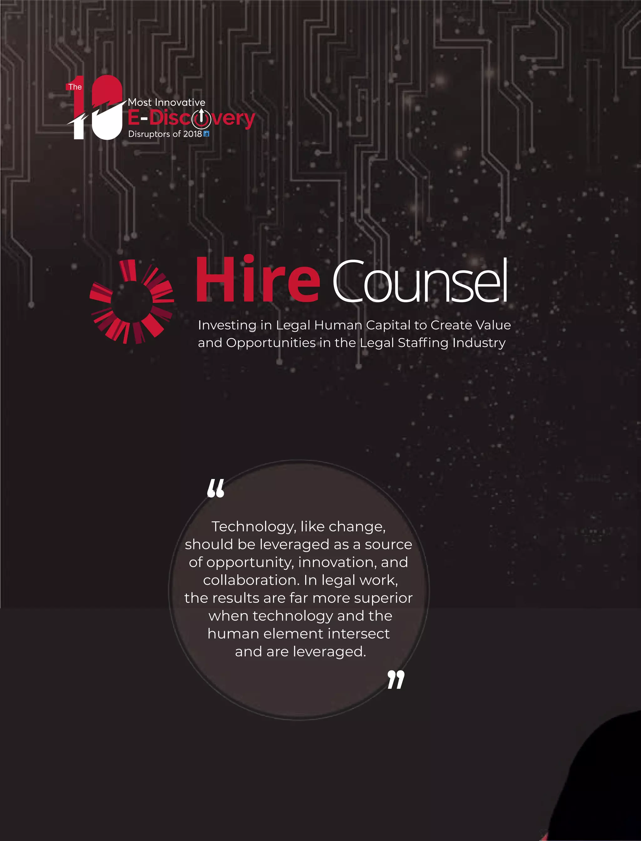 Technology, like change,
should be leveraged as a source
of opportunity, innovation, and
collaboration. In legal work,
the results are far more superior
when technology and the
human element intersect
and are leveraged.
CounselHireInvesting in Legal Human Capital to Create Value
and Opportunities in the Legal Stafﬁng Industry
 