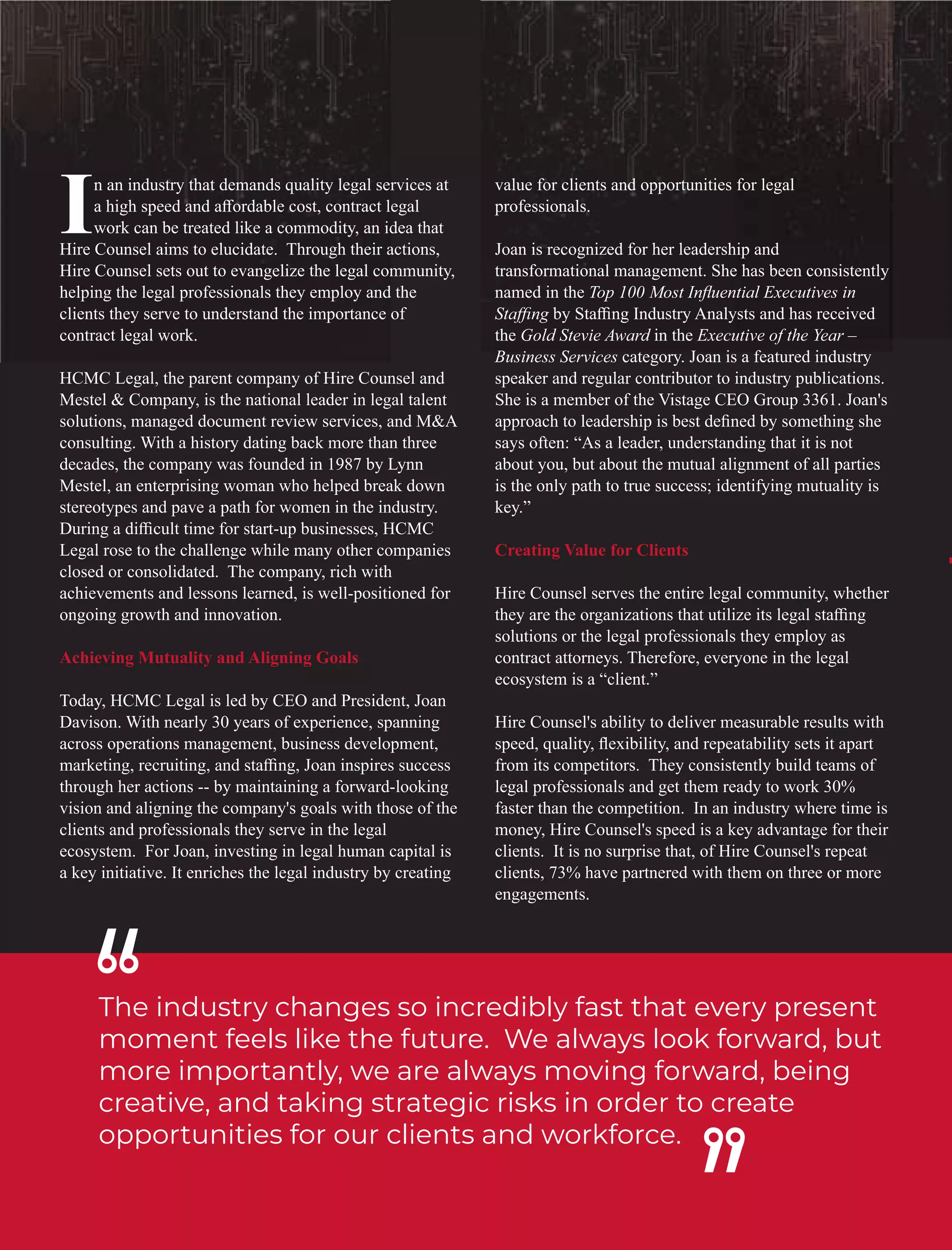 The industry changes so incredibly fast that every present
moment feels like the future. We always look forward, but
more importantly, we are always moving forward, being
creative, and taking strategic risks in order to create
opportunities for our clients and workforce.
n an industry that demands quality legal services at
Ia high speed and aﬀordable cost, contract legal
work can be treated like a commodity, an idea that
Hire Counsel aims to elucidate. Through their actions,
Hire Counsel sets out to evangelize the legal community,
helping the legal professionals they employ and the
clients they serve to understand the importance of
contract legal work.
HCMC Legal, the parent company of Hire Counsel and
Mestel & Company, is the national leader in legal talent
solutions, managed document review services, and M&A
consulting. With a history dating back more than three
decades, the company was founded in 1987 by Lynn
Mestel, an enterprising woman who helped break down
stereotypes and pave a path for women in the industry.
During a diﬃcult time for start-up businesses, HCMC
Legal rose to the challenge while many other companies
closed or consolidated. The company, rich with
achievements and lessons learned, is well-positioned for
ongoing growth and innovation.
Achieving Mutuality and Aligning Goals
Today, HCMC Legal is led by CEO and President, Joan
Davison. With nearly 30 years of experience, spanning
across operations management, business development,
marketing, recruiting, and staﬃng, Joan inspires success
through her actions -- by maintaining a forward-looking
vision and aligning the company's goals with those of the
clients and professionals they serve in the legal
ecosystem. For Joan, investing in legal human capital is
a key initiative. It enriches the legal industry by creating
value for clients and opportunities for legal
professionals.
Joan is recognized for her leadership and
transformational management. She has been consistently
named in the Top 100 Most Inﬂuential Executives in
Staﬃng by Staﬃng Industry Analysts and has received
the Gold Stevie Award in the Executive of the Year –
Business Services category. Joan is a featured industry
speaker and regular contributor to industry publications.
She is a member of the Vistage CEO Group 3361. Joan's
approach to leadership is best deﬁned by something she
says often: “As a leader, understanding that it is not
about you, but about the mutual alignment of all parties
is the only path to true success; identifying mutuality is
key.”
Creating Value for Clients
Hire Counsel serves the entire legal community, whether
they are the organizations that utilize its legal staﬃng
solutions or the legal professionals they employ as
contract attorneys. Therefore, everyone in the legal
ecosystem is a “client.”
Hire Counsel's ability to deliver measurable results with
speed, quality, ﬂexibility, and repeatability sets it apart
from its competitors. They consistently build teams of
legal professionals and get them ready to work 30%
faster than the competition. In an industry where time is
money, Hire Counsel's speed is a key advantage for their
clients. It is no surprise that, of Hire Counsel's repeat
clients, 73% have partnered with them on three or more
engagements.
 