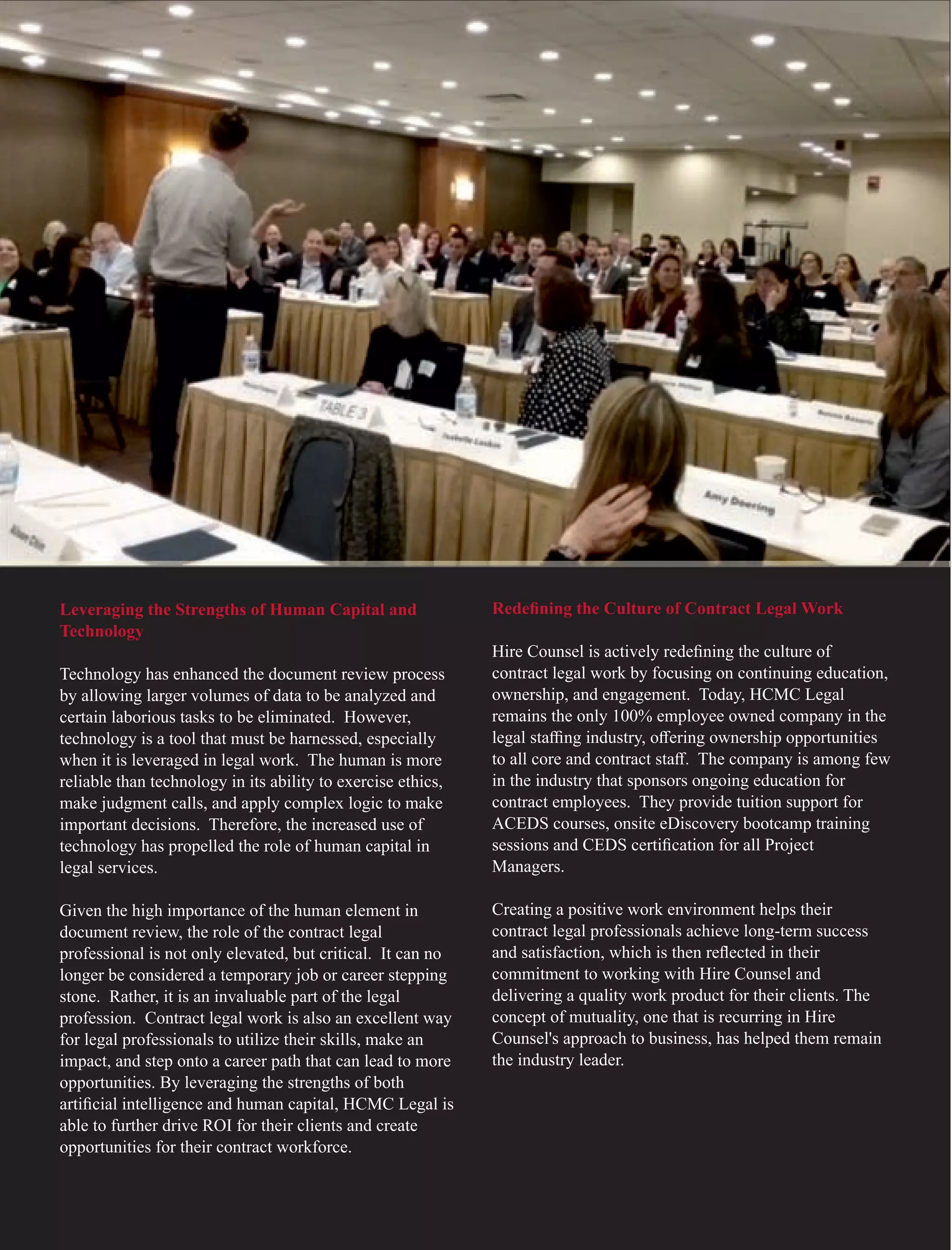 Leveraging the Strengths of Human Capital and
Technology
Technology has enhanced the document review process
by allowing larger volumes of data to be analyzed and
certain laborious tasks to be eliminated. However,
technology is a tool that must be harnessed, especially
when it is leveraged in legal work. The human is more
reliable than technology in its ability to exercise ethics,
make judgment calls, and apply complex logic to make
important decisions. Therefore, the increased use of
technology has propelled the role of human capital in
legal services.
Given the high importance of the human element in
document review, the role of the contract legal
professional is not only elevated, but critical. It can no
longer be considered a temporary job or career stepping
stone. Rather, it is an invaluable part of the legal
profession. Contract legal work is also an excellent way
for legal professionals to utilize their skills, make an
impact, and step onto a career path that can lead to more
opportunities. By leveraging the strengths of both
artiﬁcial intelligence and human capital, HCMC Legal is
able to further drive ROI for their clients and create
opportunities for their contract workforce.
Redeﬁning the Culture of Contract Legal Work
Hire Counsel is actively redeﬁning the culture of
contract legal work by focusing on continuing education,
ownership, and engagement. Today, HCMC Legal
remains the only 100% employee owned company in the
legal staﬃng industry, oﬀering ownership opportunities
to all core and contract staﬀ. The company is among few
in the industry that sponsors ongoing education for
contract employees. They provide tuition support for
ACEDS courses, onsite eDiscovery bootcamp training
sessions and CEDS certiﬁcation for all Project
Managers.
Creating a positive work environment helps their
contract legal professionals achieve long-term success
and satisfaction, which is then reﬂected in their
commitment to working with Hire Counsel and
delivering a quality work product for their clients. The
concept of mutuality, one that is recurring in Hire
Counsel's approach to business, has helped them remain
the industry leader.
 