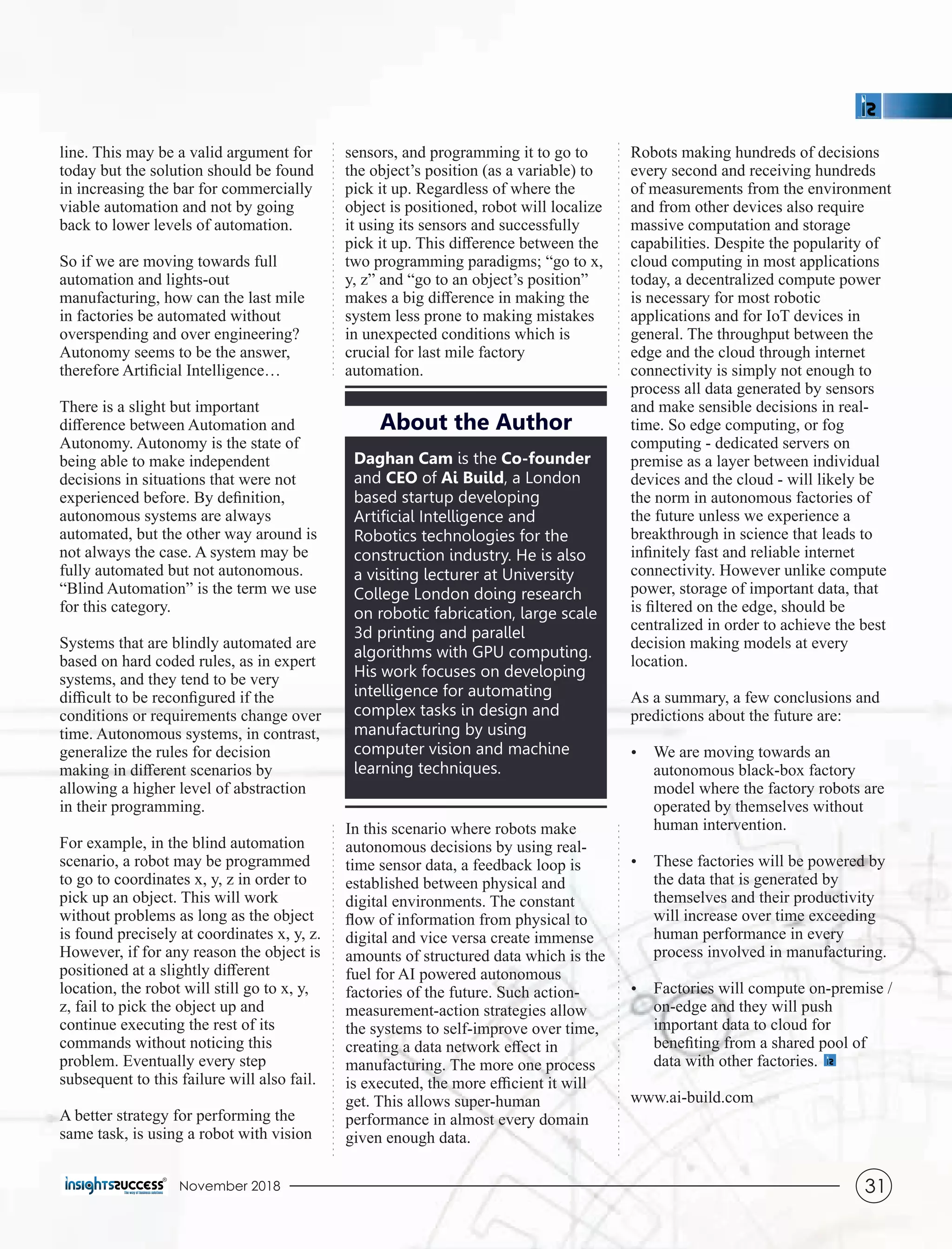 line. This may be a valid argument for
today but the solution should be found
in increasing the bar for commercially
viable automation and not by going
back to lower levels of automation.
So if we are moving towards full
automation and lights-out
manufacturing, how can the last mile
in factories be automated without
overspending and over engineering?
Autonomy seems to be the answer,
therefore Artiﬁcial Intelligence…
There is a slight but important
diﬀerence between Automation and
Autonomy. Autonomy is the state of
being able to make independent
decisions in situations that were not
experienced before. By deﬁnition,
autonomous systems are always
automated, but the other way around is
not always the case. A system may be
fully automated but not autonomous.
“Blind Automation” is the term we use
for this category.
Systems that are blindly automated are
based on hard coded rules, as in expert
systems, and they tend to be very
diﬃcult to be reconﬁgured if the
conditions or requirements change over
time. Autonomous systems, in contrast,
generalize the rules for decision
making in diﬀerent scenarios by
allowing a higher level of abstraction
in their programming.
For example, in the blind automation
scenario, a robot may be programmed
to go to coordinates x, y, z in order to
pick up an object. This will work
without problems as long as the object
is found precisely at coordinates x, y, z.
However, if for any reason the object is
positioned at a slightly diﬀerent
location, the robot will still go to x, y,
z, fail to pick the object up and
continue executing the rest of its
commands without noticing this
problem. Eventually every step
subsequent to this failure will also fail.
A better strategy for performing the
same task, is using a robot with vision
sensors, and programming it to go to
the object’s position (as a variable) to
pick it up. Regardless of where the
object is positioned, robot will localize
it using its sensors and successfully
pick it up. This diﬀerence between the
two programming paradigms; “go to x,
y, z” and “go to an object’s position”
makes a big diﬀerence in making the
system less prone to making mistakes
in unexpected conditions which is
crucial for last mile factory
automation.
Robots making hundreds of decisions
every second and receiving hundreds
of measurements from the environment
and from other devices also require
massive computation and storage
capabilities. Despite the popularity of
cloud computing in most applications
today, a decentralized compute power
is necessary for most robotic
applications and for IoT devices in
general. The throughput between the
edge and the cloud through internet
connectivity is simply not enough to
process all data generated by sensors
and make sensible decisions in real-
time. So edge computing, or fog
computing - dedicated servers on
premise as a layer between individual
devices and the cloud - will likely be
the norm in autonomous factories of
the future unless we experience a
breakthrough in science that leads to
inﬁnitely fast and reliable internet
connectivity. However unlike compute
power, storage of important data, that
is ﬁltered on the edge, should be
centralized in order to achieve the best
decision making models at every
location.
As a summary, a few conclusions and
predictions about the future are:
Ÿ We are moving towards an
autonomous black-box factory
model where the factory robots are
operated by themselves without
human intervention.
Ÿ These factories will be powered by
the data that is generated by
themselves and their productivity
will increase over time exceeding
human performance in every
process involved in manufacturing.
Ÿ Factories will compute on-premise /
on-edge and they will push
important data to cloud for
beneﬁting from a shared pool of
data with other factories.
www.ai-build.com
In this scenario where robots make
autonomous decisions by using real-
time sensor data, a feedback loop is
established between physical and
digital environments. The constant
ﬂow of information from physical to
digital and vice versa create immense
amounts of structured data which is the
fuel for AI powered autonomous
factories of the future. Such action-
measurement-action strategies allow
the systems to self-improve over time,
creating a data network eﬀect in
manufacturing. The more one process
is executed, the more eﬃcient it will
get. This allows super-human
performance in almost every domain
given enough data.
Daghan Cam is the Co-founder
and CEO of Ai Build, a London
based startup developing
Artiﬁcial Intelligence and
Robotics technologies for the
construction industry. He is also
a visiting lecturer at University
College London doing research
on robotic fabrication, large scale
3d printing and parallel
algorithms with GPU computing.
His work focuses on developing
intelligence for automating
complex tasks in design and
manufacturing by using
computer vision and machine
learning techniques.
About the Author
November 2018 31
 