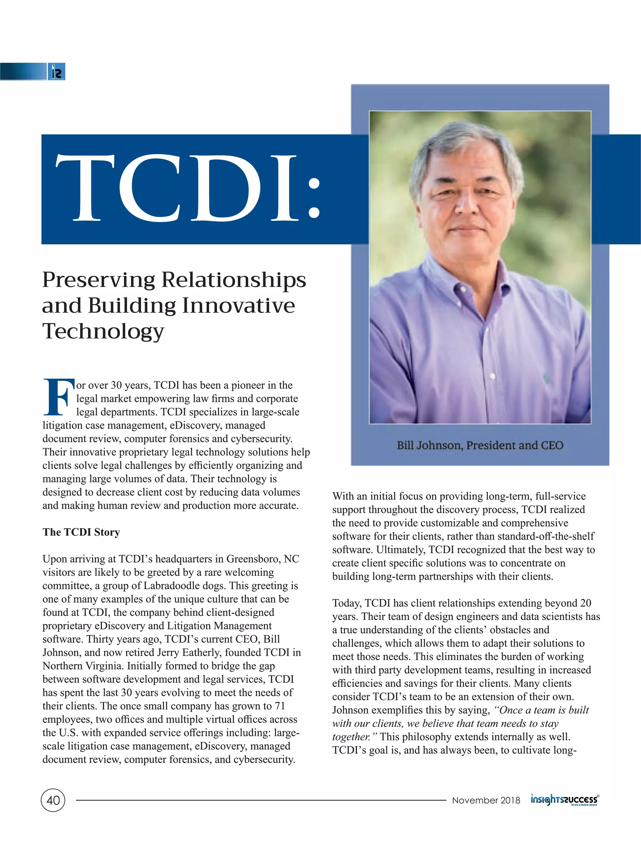 TCDI:
Preserving Relationships
and Building Innovative
Technology
For over 30 years, TCDI has been a pioneer in the
legal market empowering law ﬁrms and corporate
legal departments. TCDI specializes in large-scale
litigation case management, eDiscovery, managed
document review, computer forensics and cybersecurity.
Their innovative proprietary legal technology solutions help
clients solve legal challenges by eﬃciently organizing and
managing large volumes of data. Their technology is
designed to decrease client cost by reducing data volumes
and making human review and production more accurate.
The TCDI Story
Upon arriving at TCDI’s headquarters in Greensboro, NC
visitors are likely to be greeted by a rare welcoming
committee, a group of Labradoodle dogs. This greeting is
one of many examples of the unique culture that can be
found at TCDI, the company behind client-designed
proprietary eDiscovery and Litigation Management
software. Thirty years ago, TCDI’s current CEO, Bill
Johnson, and now retired Jerry Eatherly, founded TCDI in
Northern Virginia. Initially formed to bridge the gap
between software development and legal services, TCDI
has spent the last 30 years evolving to meet the needs of
their clients. The once small company has grown to 71
employees, two oﬃces and multiple virtual oﬃces across
the U.S. with expanded service oﬀerings including: large-
scale litigation case management, eDiscovery, managed
document review, computer forensics, and cybersecurity.
With an initial focus on providing long-term, full-service
support throughout the discovery process, TCDI realized
the need to provide customizable and comprehensive
software for their clients, rather than standard-oﬀ-the-shelf
software. Ultimately, TCDI recognized that the best way to
create client speciﬁc solutions was to concentrate on
building long-term partnerships with their clients.
Today, TCDI has client relationships extending beyond 20
years. Their team of design engineers and data scientists has
a true understanding of the clients’ obstacles and
challenges, which allows them to adapt their solutions to
meet those needs. This eliminates the burden of working
with third party development teams, resulting in increased
eﬃciencies and savings for their clients. Many clients
consider TCDI’s team to be an extension of their own.
Johnson exempliﬁes this by saying, “Once a team is built
with our clients, we believe that team needs to stay
together.” This philosophy extends internally as well.
TCDI’s goal is, and has always been, to cultivate long-
Bill Johnson, President and CEO
TCDI:
Preserving Relationships
and Building Innovative
Technology
For over 30 years, TCDI has been a pioneer in the
legal market empowering law ﬁrms and corporate
legal departments. TCDI specializes in large-scale
litigation case management, eDiscovery, managed
document review, computer forensics and cybersecurity.
Their innovative proprietary legal technology solutions help
clients solve legal challenges by eﬃciently organizing and
managing large volumes of data. Their technology is
designed to decrease client cost by reducing data volumes
and making human review and production more accurate.
The TCDI Story
Upon arriving at TCDI’s headquarters in Greensboro, NC
visitors are likely to be greeted by a rare welcoming
committee, a group of Labradoodle dogs. This greeting is
one of many examples of the unique culture that can be
found at TCDI, the company behind client-designed
proprietary eDiscovery and Litigation Management
software. Thirty years ago, TCDI’s current CEO, Bill
Johnson, and now retired Jerry Eatherly, founded TCDI in
Northern Virginia. Initially formed to bridge the gap
between software development and legal services, TCDI
has spent the last 30 years evolving to meet the needs of
their clients. The once small company has grown to 71
employees, two oﬃces and multiple virtual oﬃces across
the U.S. with expanded service oﬀerings including: large-
scale litigation case management, eDiscovery, managed
document review, computer forensics, and cybersecurity.
With an initial focus on providing long-term, full-service
support throughout the discovery process, TCDI realized
the need to provide customizable and comprehensive
software for their clients, rather than standard-oﬀ-the-shelf
software. Ultimately, TCDI recognized that the best way to
create client speciﬁc solutions was to concentrate on
building long-term partnerships with their clients.
Today, TCDI has client relationships extending beyond 20
years. Their team of design engineers and data scientists has
a true understanding of the clients’ obstacles and
challenges, which allows them to adapt their solutions to
meet those needs. This eliminates the burden of working
with third party development teams, resulting in increased
eﬃciencies and savings for their clients. Many clients
consider TCDI’s team to be an extension of their own.
Johnson exempliﬁes this by saying, “Once a team is built
with our clients, we believe that team needs to stay
together.” This philosophy extends internally as well.
TCDI’s goal is, and has always been, to cultivate long-
Bill Johnson, President and CEO
November 201840
 