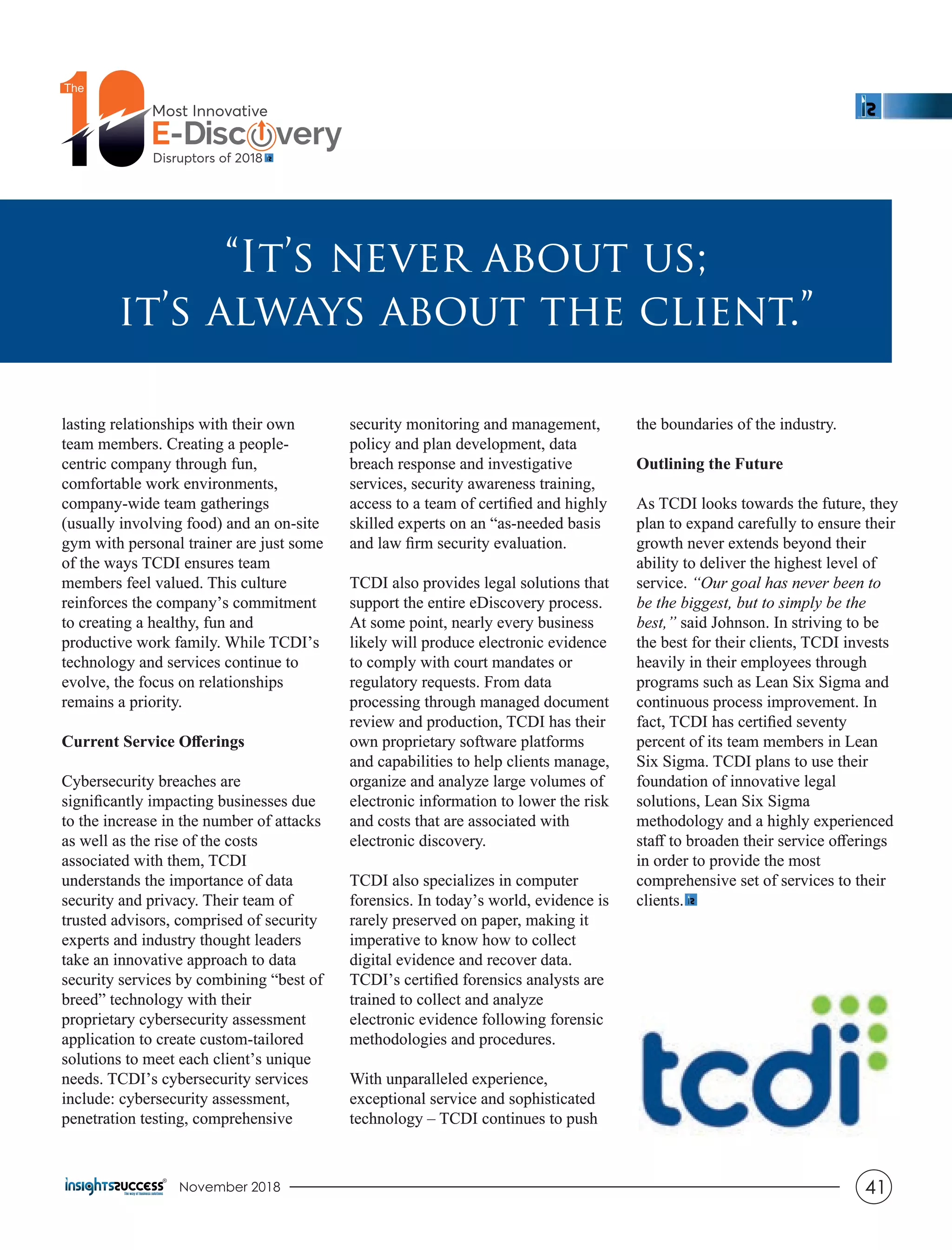 lasting relationships with their own
team members. Creating a people-
centric company through fun,
comfortable work environments,
company-wide team gatherings
(usually involving food) and an on-site
gym with personal trainer are just some
of the ways TCDI ensures team
members feel valued. This culture
reinforces the company’s commitment
to creating a healthy, fun and
productive work family. While TCDI’s
technology and services continue to
evolve, the focus on relationships
remains a priority.
Current Service Oﬀerings
Cybersecurity breaches are
signiﬁcantly impacting businesses due
to the increase in the number of attacks
as well as the rise of the costs
associated with them, TCDI
understands the importance of data
security and privacy. Their team of
trusted advisors, comprised of security
experts and industry thought leaders
take an innovative approach to data
security services by combining “best of
breed” technology with their
proprietary cybersecurity assessment
application to create custom-tailored
solutions to meet each client’s unique
needs. TCDI’s cybersecurity services
include: cybersecurity assessment,
penetration testing, comprehensive
security monitoring and management,
policy and plan development, data
breach response and investigative
services, security awareness training,
access to a team of certiﬁed and highly
skilled experts on an “as-needed basis
and law ﬁrm security evaluation.
TCDI also provides legal solutions that
support the entire eDiscovery process.
At some point, nearly every business
likely will produce electronic evidence
to comply with court mandates or
regulatory requests. From data
processing through managed document
review and production, TCDI has their
own proprietary software platforms
and capabilities to help clients manage,
organize and analyze large volumes of
electronic information to lower the risk
and costs that are associated with
electronic discovery.
TCDI also specializes in computer
forensics. In today’s world, evidence is
rarely preserved on paper, making it
imperative to know how to collect
digital evidence and recover data.
TCDI’s certiﬁed forensics analysts are
trained to collect and analyze
electronic evidence following forensic
methodologies and procedures.
With unparalleled experience,
exceptional service and sophisticated
technology – TCDI continues to push
the boundaries of the industry.
Outlining the Future
As TCDI looks towards the future, they
plan to expand carefully to ensure their
growth never extends beyond their
ability to deliver the highest level of
service. “Our goal has never been to
be the biggest, but to simply be the
best,” said Johnson. In striving to be
the best for their clients, TCDI invests
heavily in their employees through
programs such as Lean Six Sigma and
continuous process improvement. In
fact, TCDI has certiﬁed seventy
percent of its team members in Lean
Six Sigma. TCDI plans to use their
foundation of innovative legal
solutions, Lean Six Sigma
methodology and a highly experienced
staﬀ to broaden their service oﬀerings
in order to provide the most
comprehensive set of services to their
clients.
“It’s never about us;
it’s always about the client.”
lasting relationships with their own
team members. Creating a people-
centric company through fun,
comfortable work environments,
company-wide team gatherings
(usually involving food) and an on-site
gym with personal trainer are just some
of the ways TCDI ensures team
members feel valued. This culture
reinforces the company’s commitment
to creating a healthy, fun and
productive work family. While TCDI’s
technology and services continue to
evolve, the focus on relationships
remains a priority.
Current Service Oﬀerings
Cybersecurity breaches are
signiﬁcantly impacting businesses due
to the increase in the number of attacks
as well as the rise of the costs
associated with them, TCDI
understands the importance of data
security and privacy. Their team of
trusted advisors, comprised of security
experts and industry thought leaders
take an innovative approach to data
security services by combining “best of
breed” technology with their
proprietary cybersecurity assessment
application to create custom-tailored
solutions to meet each client’s unique
needs. TCDI’s cybersecurity services
include: cybersecurity assessment,
penetration testing, comprehensive
security monitoring and management,
policy and plan development, data
breach response and investigative
services, security awareness training,
access to a team of certiﬁed and highly
skilled experts on an “as-needed basis
and law ﬁrm security evaluation.
TCDI also provides legal solutions that
support the entire eDiscovery process.
At some point, nearly every business
likely will produce electronic evidence
to comply with court mandates or
regulatory requests. From data
processing through managed document
review and production, TCDI has their
own proprietary software platforms
and capabilities to help clients manage,
organize and analyze large volumes of
electronic information to lower the risk
and costs that are associated with
electronic discovery.
TCDI also specializes in computer
forensics. In today’s world, evidence is
rarely preserved on paper, making it
imperative to know how to collect
digital evidence and recover data.
TCDI’s certiﬁed forensics analysts are
trained to collect and analyze
electronic evidence following forensic
methodologies and procedures.
With unparalleled experience,
exceptional service and sophisticated
technology – TCDI continues to push
the boundaries of the industry.
Outlining the Future
As TCDI looks towards the future, they
plan to expand carefully to ensure their
growth never extends beyond their
ability to deliver the highest level of
service. “Our goal has never been to
be the biggest, but to simply be the
best,” said Johnson. In striving to be
the best for their clients, TCDI invests
heavily in their employees through
programs such as Lean Six Sigma and
continuous process improvement. In
fact, TCDI has certiﬁed seventy
percent of its team members in Lean
Six Sigma. TCDI plans to use their
foundation of innovative legal
solutions, Lean Six Sigma
methodology and a highly experienced
staﬀ to broaden their service oﬀerings
in order to provide the most
comprehensive set of services to their
clients.
“It’s never about us;
it’s always about the client.”
November 2018 41
 