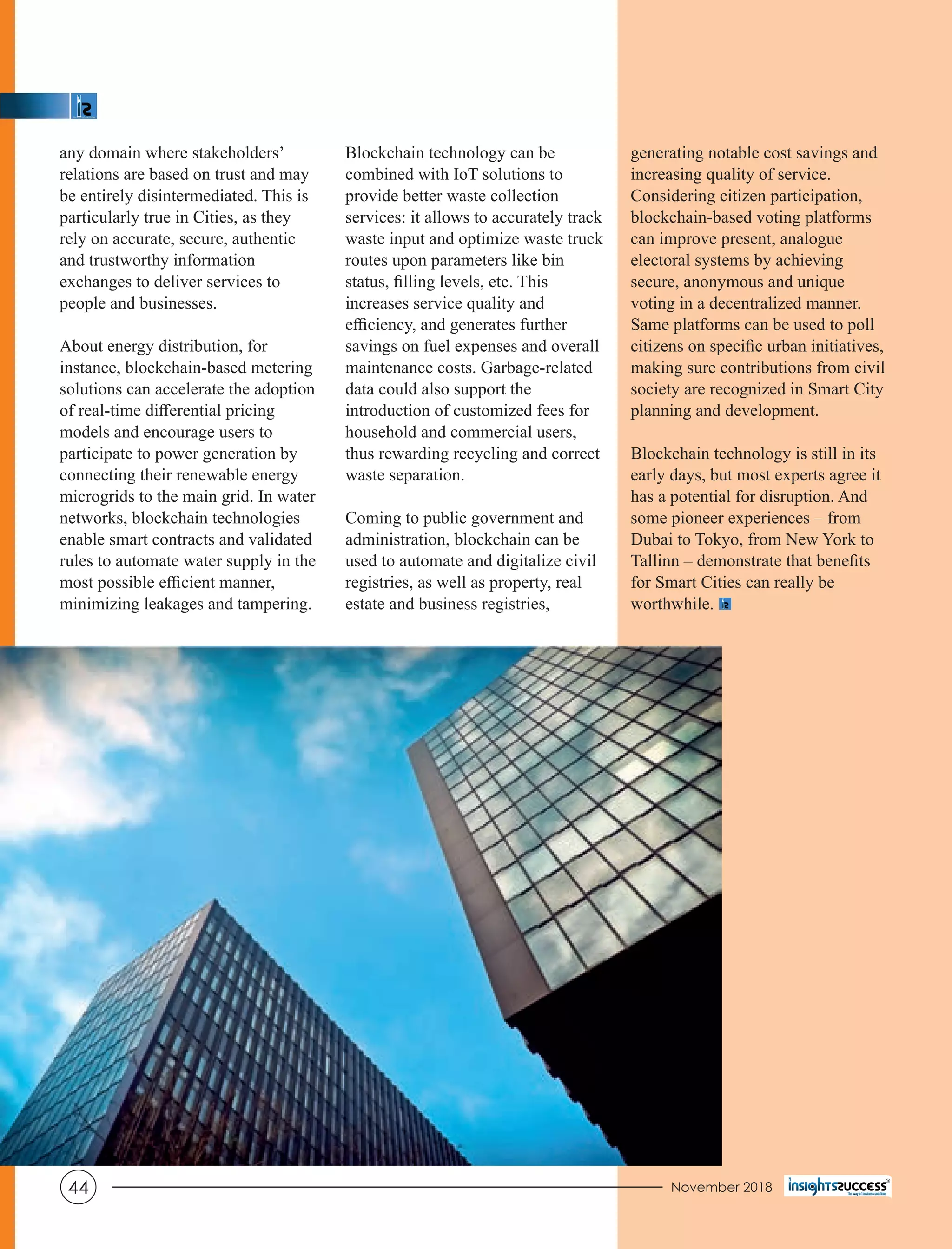 generating notable cost savings and
increasing quality of service.
Considering citizen participation,
blockchain-based voting platforms
can improve present, analogue
electoral systems by achieving
secure, anonymous and unique
voting in a decentralized manner.
Same platforms can be used to poll
citizens on speciﬁc urban initiatives,
making sure contributions from civil
society are recognized in Smart City
planning and development.
Blockchain technology is still in its
early days, but most experts agree it
has a potential for disruption. And
some pioneer experiences – from
Dubai to Tokyo, from New York to
Tallinn – demonstrate that beneﬁts
for Smart Cities can really be
worthwhile.
any domain where stakeholders’
relations are based on trust and may
be entirely disintermediated. This is
particularly true in Cities, as they
rely on accurate, secure, authentic
and trustworthy information
exchanges to deliver services to
people and businesses.
About energy distribution, for
instance, blockchain-based metering
solutions can accelerate the adoption
of real-time diﬀerential pricing
models and encourage users to
participate to power generation by
connecting their renewable energy
microgrids to the main grid. In water
networks, blockchain technologies
enable smart contracts and validated
rules to automate water supply in the
most possible eﬃcient manner,
minimizing leakages and tampering.
Blockchain technology can be
combined with IoT solutions to
provide better waste collection
services: it allows to accurately track
waste input and optimize waste truck
routes upon parameters like bin
status, ﬁlling levels, etc. This
increases service quality and
eﬃciency, and generates further
savings on fuel expenses and overall
maintenance costs. Garbage-related
data could also support the
introduction of customized fees for
household and commercial users,
thus rewarding recycling and correct
waste separation.
Coming to public government and
administration, blockchain can be
used to automate and digitalize civil
registries, as well as property, real
estate and business registries,
November 201844
 
