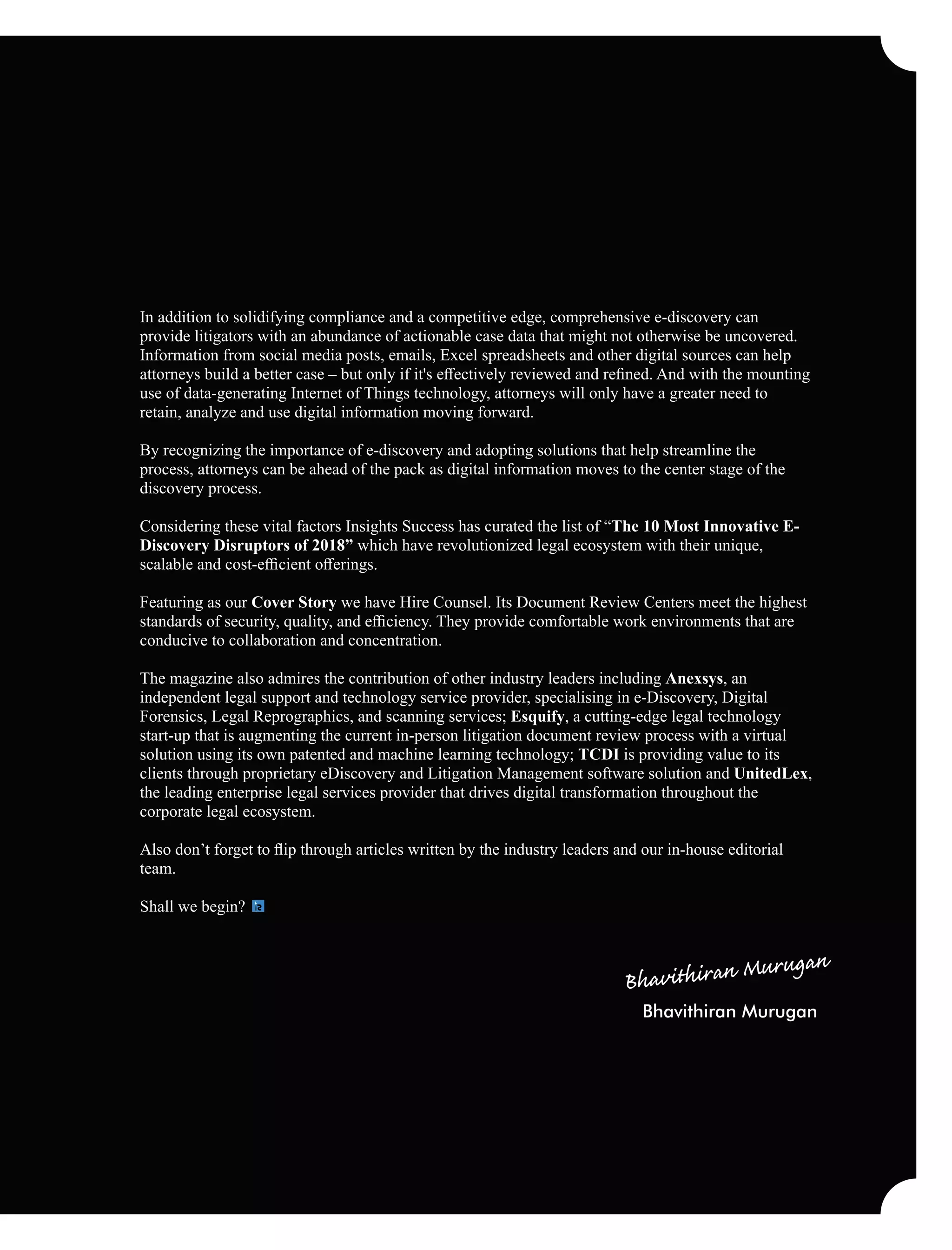 In addition to solidifying compliance and a competitive edge, comprehensive e-discovery can
provide litigators with an abundance of actionable case data that might not otherwise be uncovered.
Information from social media posts, emails, Excel spreadsheets and other digital sources can help
attorneys build a better case – but only if it's eﬀectively reviewed and reﬁned. And with the mounting
use of data-generating Internet of Things technology, attorneys will only have a greater need to
retain, analyze and use digital information moving forward.
By recognizing the importance of e-discovery and adopting solutions that help streamline the
process, attorneys can be ahead of the pack as digital information moves to the center stage of the
discovery process.
Considering these vital factors Insights Success has curated the list of “The 10 Most Innovative E-
Discovery Disruptors of 2018” which have revolutionized legal ecosystem with their unique,
scalable and cost-eﬃcient oﬀerings.
Featuring as our Cover Story we have Hire Counsel. Its Document Review Centers meet the highest
standards of security, quality, and eﬃciency. They provide comfortable work environments that are
conducive to collaboration and concentration.
The magazine also admires the contribution of other industry leaders including Anexsys, an
independent legal support and technology service provider, specialising in e-Discovery, Digital
Forensics, Legal Reprographics, and scanning services; Esquify, a cutting-edge legal technology
start-up that is augmenting the current in-person litigation document review process with a virtual
solution using its own patented and machine learning technology; TCDI is providing value to its
clients through proprietary eDiscovery and Litigation Management software solution and UnitedLex,
the leading enterprise legal services provider that drives digital transformation throughout the
corporate legal ecosystem.
Also don’t forget to ﬂip through articles written by the industry leaders and our in-house editorial
team.
Shall we begin?
Bhavithiran Murugan
 