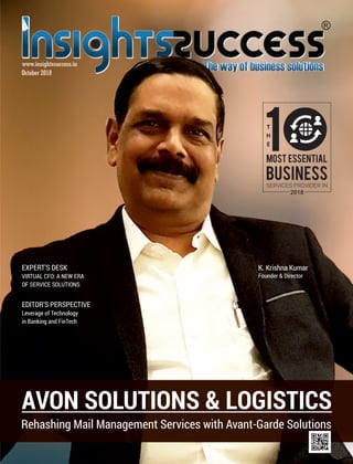 October 2018
www.insightssuccess.in
AVON SOLUTIONS & LOGISTICS
Rehashing Mail Management Services with Avant-Garde Solutions
K. Krishna Kumar
Founder & Director
T
H
E
1
BUSINESSSERVICES PROVIDER IN
2018
MOST ESSENTIAL
EDITOR’S PERSPECTIVE
Leverage of Technology
in Banking and FinTech
EXPERT’S DESK
VIRTUAL CFO: A NEW ERA
OF SERVICE SOLUTIONS
 