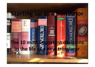 Starting up as a translator



The 10 most i
Th 10        t important d i i
                     t t decisions
  in the
  in the life of a new translator
              of a new translator
                 Trinidad Clares Flores MA MITI MCIL NRPSI
 