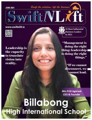 www.swiftnlift.in
JUNE 2021
Billabong
High International School
10 Most Influential
Business Leaders
in 2021
Mrs Priti Agarwal
Mrs Priti Agarwal
CEO & Founder
CEO & Founder
Leadership is
the capacity
to translate
vision into
reality.
“Management is
doing the right
thing; leadership
is doing the right
things.”
“If we cannot
disconnect, we
cannot lead.
 