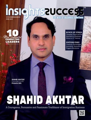 ™
JUNE 2018
www.insightssuccess.in
SHAHID AKHTAR
Founder & MD:
Phoenix GRS
A Courageous, Persuasive and Passionate Trailblazer of Immigration Business
SHAHID AKHTAR
BUNCE OF ETHOS
Changing Times and the
Relevance of Business
st
Ethics in 21 Century
EDITORS-TAKE
Creativity Encourages
Innovation, Innovation
Triggers Revolution
 