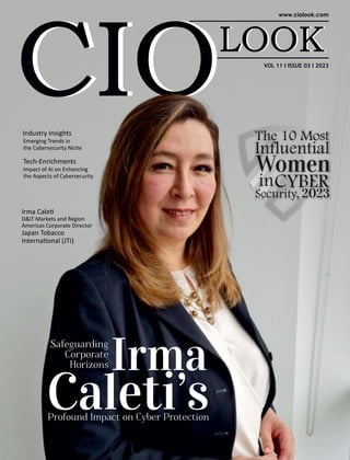 Industry Insights
Emerging Trends in
the Cybersecurity Niche
VOL 11 I ISSUE 03 I 2023
Profound Impact on Cyber Protection
Safeguarding
Corporate
Horizons Irma
Caleti’s
Irma Cale
D&IT Markets and Region
Americas Corporate Director
Japan Tobacco
Interna onal (JTI)
The 10 Most
Influential
Women
inCYBER
Security, 2023
Tech-Enrichments
Impact of AI on Enhancing
the Aspects of Cybersecurity
 