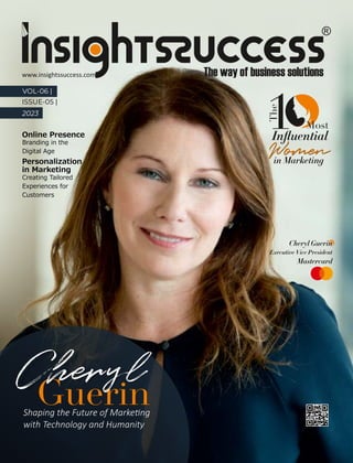 Online Presence
Branding in the
Digital Age
VOL-06 |
ISSUE-05 |
2023
Shaping the Future of Marke ng
with Technology and Humanity
Cheryl Guerin
Executive Vice President
Mastercard
Cheryl
The
Inﬂuential
in Marketing
1
Women
Women
Most
Most
Personalization
in Marketing
Creating Tailored
Experiences for
Customers
www.insightssuccess.com
 