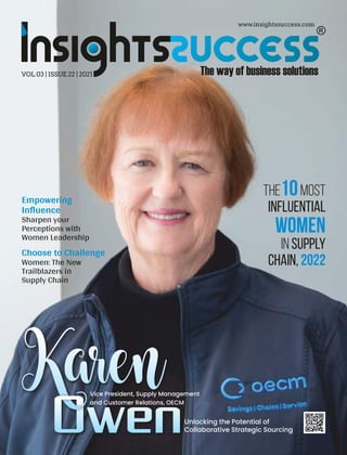 www.insightssuccess.com
VOL 03 | ISSUE 22 | 2021
The Most
10
Influential
Women
in Supply
Chain, 2022
Empowering
Inﬂuence
Sharpen your
Perceptions with
Women Leadership
Choose to Challenge
Women: The New
Trailblazers in
Supply Chain
Karen
OwenUnlocking the Potential of
Collaborative Strategic Sourcing
Vice President, Supply Management
and Customer Relations, OECM
 