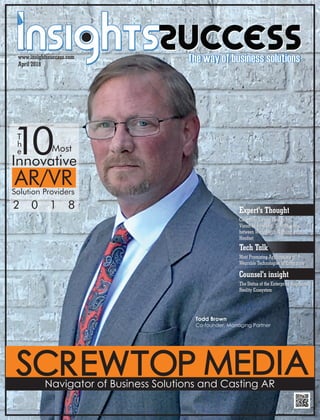 Screwtop MediaNavigator of Business Solutions and Casting AR
Expert's Thought
Cinematic Virtual Reality for
Visual Storytelling: Transitioning
between Worlds with Nothing but a
Headset
Tech Talk
Most Promising Applications of
Wearable Technologies in Enterprise
T
h
e10Most
Innovative
AR/VRSolution Providers
2 0 1 8
www.insightssuccess.com
April 2018
Counsel's insight
The Status of the Enterprise Augmented
Reality Ecosystem
Todd Brown
Co-founder, Managing Partner
Cinematic Virtual Reality for
Visual Storytelling: Transitioning
between Worlds with Nothing but a
Headset
Most Promising Applications of
Wearable Technologies in Enterprise
The Status of the Enterprise Augmented
Reality Ecosystem
 