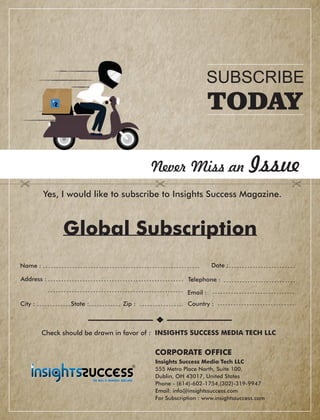 Address :
Country :City : State : Zip :
Global Subscription
Date :
Check should be drawn in favor of : INSIGHTS SUCCESS MEDIA TECH LLC
Never Miss an Issue
Yes, I would like to subscribe to Insights Success Magazine.
Name :
Telephone :
Email :
Insights Success Media Tech LLC
555 Metro Place North, Suite 100,
Dublin, OH 43017, United States
Phone - (614)-602-1754,(302)-319-9947
Email: info@insightssuccess.com
For Subscription : www.insightssuccess.com
SUBSCRIBE
TODAY
CORPORATE OFFICE
 
