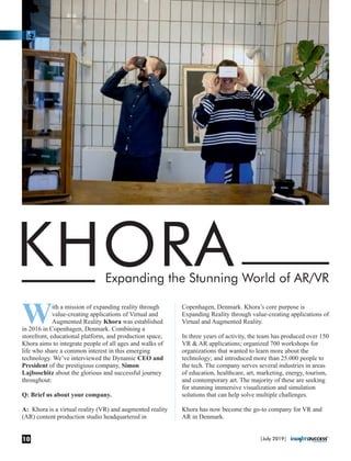 KHORAExpanding the Stunning World of AR/VR
With a mission of expanding reality through
value-creating applications of Virtual and
Augmented Reality Khora was established
in 2016 in Copenhagen, Denmark. Combining a
storefront, educational platform, and production space,
Khora aims to integrate people of all ages and walks of
life who share a common interest in this emerging
technology. We’ve interviewed the Dynamic CEO and
President of the prestigious company, Simon
Lajboschitz about the glorious and successful journey
throughout:
Q: Brief us about your company.
A: Khora is a virtual reality (VR) and augmented reality
(AR) content production studio headquartered in
Copenhagen, Denmark. Khora’s core purpose is
Expanding Reality through value-creating applications of
Virtual and Augmented Reality.
In three years of activity, the team has produced over 150
VR & AR applications; organized 700 workshops for
organizations that wanted to learn more about the
technology; and introduced more than 25.000 people to
the tech. The company serves several industries in areas
of education, healthcare, art, marketing, energy, tourism,
and contemporary art. The majority of these are seeking
for stunning immersive visualization and simulation
solutions that can help solve multiple challenges.
Khora has now become the go-to company for VR and
AR in Denmark.
|July 2019|10
 